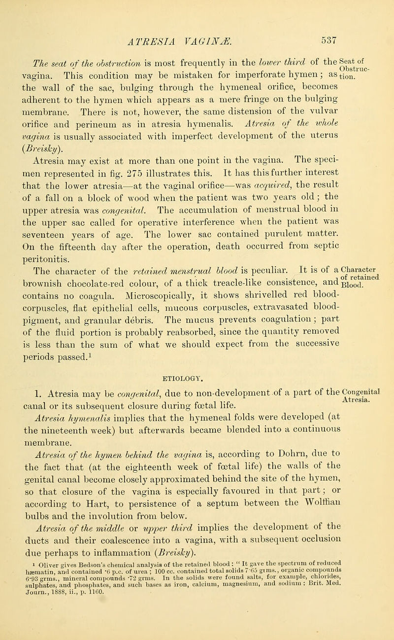 The seat of the obstruction is most frequently in the lower third of the Seat of i n ■ r l i Obstruc- vagina. This condition may be mistaken for imperforate hymen; astion. the wall of the sac, bulging through the hymeneal orifice, becomes adherent to the hymen which appears as a mere fringe on the bulging membrane. There is not, however, the same distension of the vulvar orifice and perineum as in atresia hymenalis. Atresia of the whole vagina is usually associated with imperfect development of the uterus (Breisky). Atresia may exist at more than one point in the vagina. The speci- men represented in fig. 275 illustrates this. It has this further interest that the lower atresia—at the vaginal orifice—was acquired, the result of a fall on a block of wood when the patient was two years old; the upper atresia was congenital. The accumulation of menstrual blood in the upper sac called for operative interference when the patient was seventeen years of age. The lower sac contained purulent matter. On the fifteenth day after the operation, death occurred from septic peritonitis. The character of the retained menstrual blood is peculiar. It is of a Character brownish chocolate-red colour, of a thick treacle-like consistence, and Bi00(i. contains no coagula. Microscopically, it shows shrivelled red blood- corpuscles, flat epithelial cells, mucous corpuscles, extravasated blood- pigment, and granular debris. The mucus prevents coagulation; part of the fluid portion is probably reabsorbed, since the quantity removed is less than the sum of what we should expect from the successive periods passed.1 ETIOLOGY. 1. Atresia may be congenital, due to non-development of a part of the Congenital canal or its subsequent closure during foetal life. Atresia hymenalis implies that the hymeneal folds were developed (at the nineteenth week) but afterwards became blended into a continuous membi'ane. Atresia of the hymen behind the vagina is, according to Dohrn, due to the fact that (at the eighteenth week of foetal life) the walls of the genital canal become closely approximated behind the site of the hymen, so that closure of the vagina is especially favoured in that part; or according to Hart, to persistence of a septum between the Wolffian bulbs and the involution from below. Atresia of the middle or upper third implies the development of the ducts and their coalescence into a vagina, with a subsequent occlusion due perhaps to inflammation (Breis/cy). i Oliver gives Bedson's chemical analysis of the retained blood :  It gave the spectrum of reduced lisematin, and contained -0 p.c. of urea ; 100 cc. contained total solids 7'(ii girns., organic compounds 6-93 grms., mineral compounds 72 grms. In the solids were found salts, for example, chlorides, sulphates, and phosphates, and such bases as iron, calcium, magnesium, and sodium : Brit. Med. Journ., 1SS8, ii., p. 11 GO.