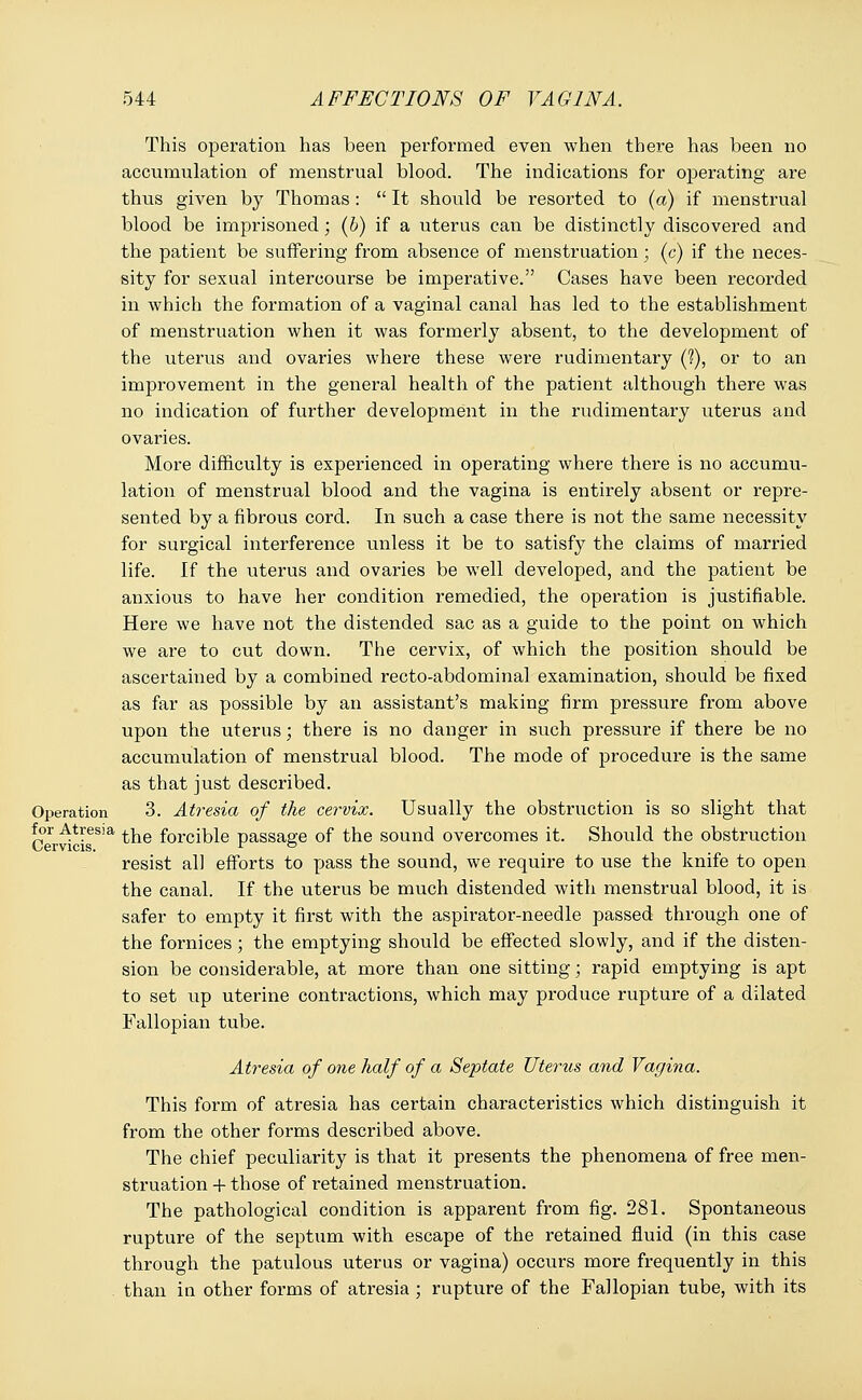 This operation has been performed even when there has been no accumulation of menstrual blood. The indications for operating are thus given by Thomas:  It should be resorted to (a) if menstrual blood be imprisoned; (6) if a uterus can be distinctly discovered and the patient be suffering from absence of menstruation; (c) if the neces- sity for sexual intercourse be imperative. Cases have been recorded in which the formation of a vaginal canal has led to the establishment of menstruation when it was formerly absent, to the development of the uterus and ovaries where these were rudimentary (?), or to an improvement in the general health of the patient although there was no indication of further development in the rudimentary uterus and ovaries. More difficulty is experienced in operating where there is no accumu- lation of menstrual blood and the vagina is entirely absent or repre- sented by a fibrous cord. In such a case there is not the same necessity for surgical interference unless it be to satisfy the claims of married life. If the uterus and ovaries be well developed, and the patient be anxious to have her condition remedied, the operation is justifiable. Here we have not the distended sac as a guide to the point on which we are to cut down. The cervix, of which the position should be ascertained by a combined recto-abdominal examination, should be fixed as far as possible by an assistant's making firm pressure from above upon the uterus; there is no danger in such pressure if there be no accumulation of menstrual blood. The mode of procedure is the same as that just described. Operation 3. Atresia of the cervix. Usually the obstruction is so slight that for Atresia ^e forcible passage of the sound overcomes it. Should the obstruction resist all efforts to pass the sound, we require to use the knife to open the canal. If the uterus be much distended with menstrual blood, it is safer to empty it first with the aspirator-needle passed through one of the fornices; the emptying should be effected slowly, and if the disten- sion be considerable, at more than one sitting; rapid emptying is apt to set up uterine contractions, which may produce rupture of a dilated Fallopian tube. Atresia of one half of a Septate Uterus and Vagina. This form of atresia has certain characteristics which distinguish it from the other forms described above. The chief peculiarity is that it presents the phenomena of free men- struation + those of retained menstruation. The pathological condition is apparent from fig. 281. Spontaneous rupture of the septum with escape of the retained fluid (in this case through the patulous uterus or vagina) occurs more frequently in this than in other forms of atresia ; rupture of the Fallopian tube, with its