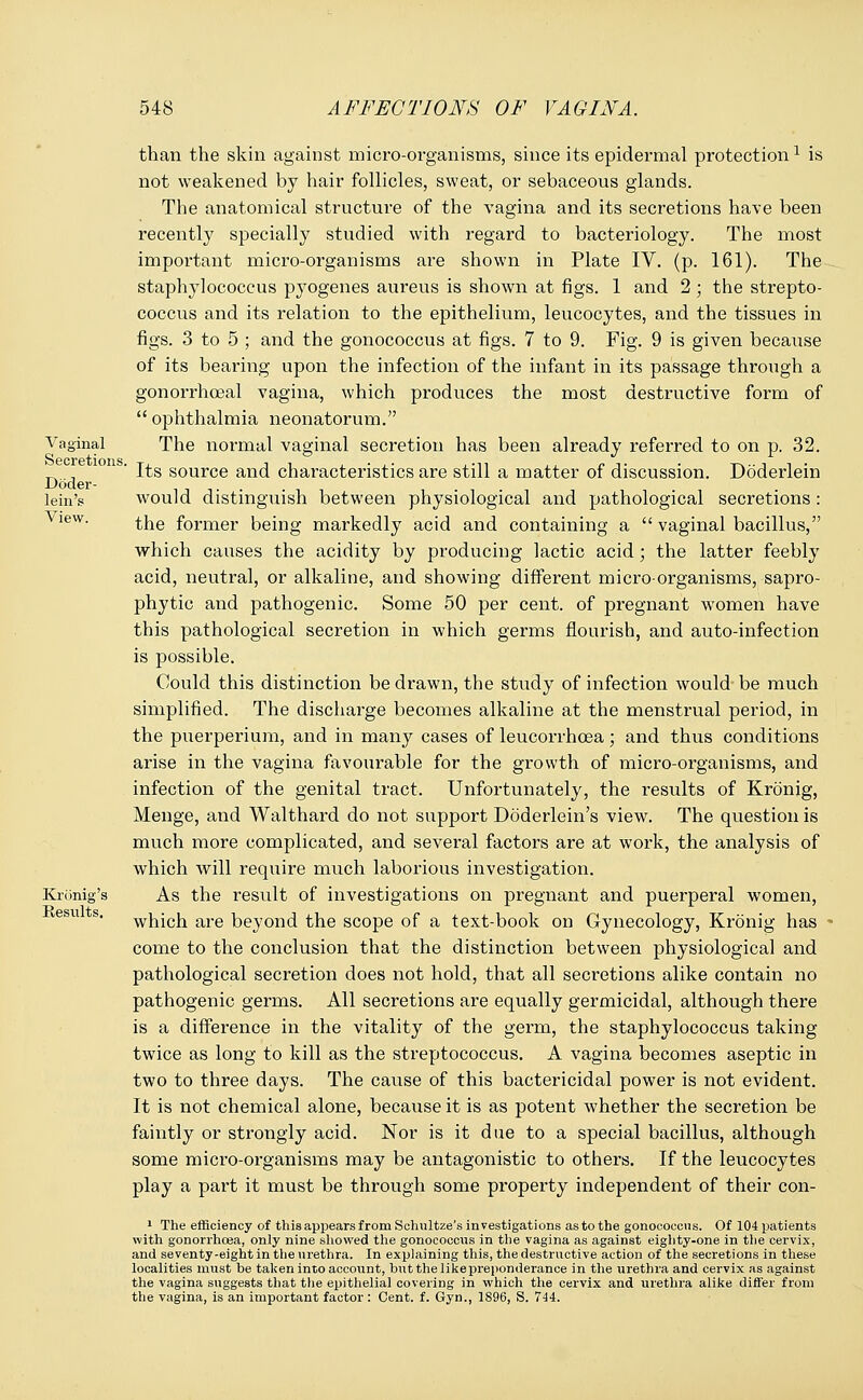 Vaginal Secretions, Doder- lein's View. Kronig's Besults. than the skin against micro-organisms, since its epidermal protection1 is not weakened by hair follicles, sweat, or sebaceous glands. The anatomical structure of the vagina and its secretions have been recently specially studied with regard to bacteriology. The most important micro-organisms are shown in Plate IV. (p. 161). The staphylococcus pyogenes aureus is shown at figs. 1 and 2 ; the strepto- coccus and its relation to the epithelium, leucocytes, and the tissues in figs. 3 to 5 ; and the gonococcus at figs. 7 to 9. Fig. 9 is given because of its bearing upon the infection of the infant in its passage through a gonorrhceal vagina, which produces the most destructive form of  ophthalmia neonatorum. The normal vaginal secretion has been already referred to on p. 32. Its source and characteristics are still a matter of discussion. Doderlein would distinguish between physiological and pathological secretions: the former being markedly acid and containing a  vaginal bacillus, which causes the acidity by producing lactic acid; the latter feebly acid, neutral, or alkaline, and showing different micro-organisms, sapro- phytic and pathogenic. Some 50 per cent, of pregnant women have this pathological secretion in which germs flourish, and auto-infection is possible. Could this distinction be drawn, the study of infection would be much simplified. The discharge becomes alkaline at the menstrual period, in the puerperium, and in many cases of leucorrhcea; and thus conditions arise in the vagina favourable for the growth of micro-organisms, and infection of the genital tract. Unfortunately, the results of Kronig, Menge, and Walthard do not support Doderlein's view. The question is much more complicated, and several factors are at work, the analysis of which will require much laborious investigation. As the result of investigations on pregnant and puerperal women, which are beyond the scope of a text-book on Gynecology, Kronig has come to the conclusion that the distinction between physiological and pathological secretion does not hold, that all secretions alike contain no pathogenic germs. All secretions are equally germicidal, although there is a difference in the vitality of the germ, the staphylococcus taking twice as long to kill as the streptococcus. A vagina becomes aseptic in two to three days. The cause of this bactericidal power is not evident. It is not chemical alone, because it is as potent whether the secretion be faintly or strongly acid. Nor is it due to a special bacillus, although some micro-organisms may be antagonistic to others. If the leucocytes play a part it must be through some property independent of their con- 1 The efficiency of this appears from Schultze's investigations as to the gonococcus. Of 104 patients with gonorrhoea, only nine showed the gonococcus in the vagina as against eighty-one in the cervix, and seventy-eight in the urethra. In explaining this, the destructive action of the secretions in these localities must be taken into account, but the likepreponderance in the urethra and cervix as against the vagina suggests that the epithelial covering in which the cervix and urethra alike differ from the vagina, is an important factor: Cent. f. Gyn., 1896, S. 744.