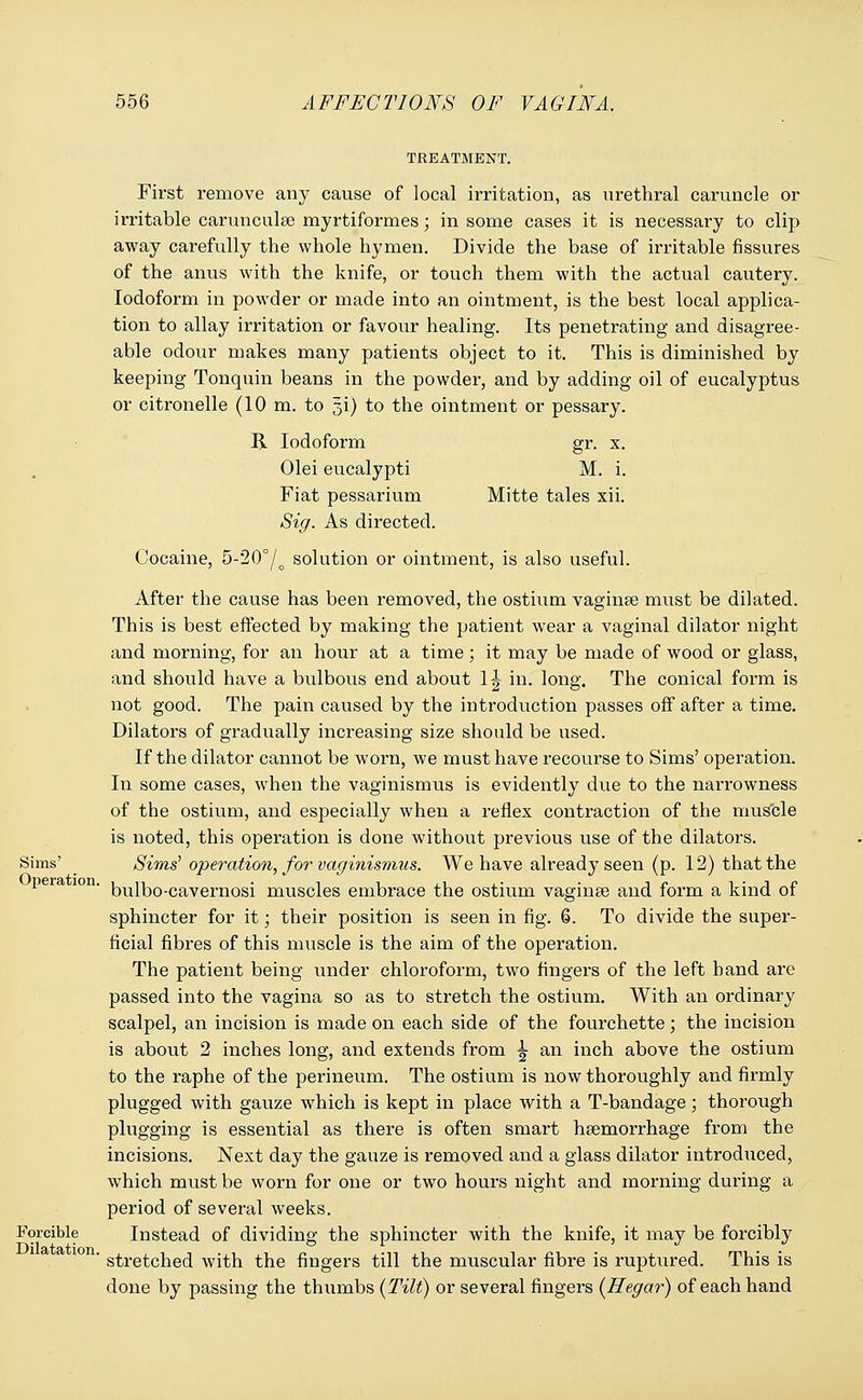 TREATMENT. First remove any cause of local irritation, as urethral caruncle or irritable carunculse myrtiformes; in some cases it is necessary to clip away carefully the whole hymen. Divide the base of irritable fissures of the anus with the knife, or touch them with the actual cautery. Iodoform in powder or made into an ointment, is the best local applica- tion to allay irritation or favour healing. Its penetrating and disagree- able odour makes many patients object to it. This is diminished by keeping Tonquin beans in the powder, and by adding oil of eucalyptus or citronelle (10 m. to gi) to the ointment or pessary. R Iodoform gr. x. Olei eucalypti M. i. Fiat pessarium Mitte tales xii. Sig. As directed. Cocaine, 5-20°/o solution or ointment, is also useful. After the cause has been removed, the ostium vaginae must be dilated. This is best effected by making the patient wear a vaginal dilator night and morning, for an hour at a time; it may be made of wood or glass, and should have a bulbous end about 1 \ in. long. The conical form is not good. The pain caused by the introduction passes off after a time. Dilators of gradually increasing size should be used. If the dilator cannot be worn, we must have recourse to Sims' operation. In some cases, when the vaginismus is evidently due to the narrowness of the ostium, and especially when a reflex contraction of the muscle is noted, this operation is done without previous use of the dilators. Sims' Sims' operation, for vaginismus. We have already seen (p. 12) that the '1 bulbo-cavernosi muscles embrace the ostium vaginae and form a kind of sphincter for it; their position is seen in fig. 6. To divide the super- ficial fibres of this muscle is the aim of the operation. The patient being under chloroform, two fingers of the left band are passed into the vagina so as to stretch the ostium. With an ordinary scalpel, an incision is made on each side of the fourchette; the incision is about 2 inches long, and extends from 1 an inch above the ostium to the raphe of the perineum. The ostium is now thoroughly and firmly plugged with gauze which is kept in place with a T-bandage; thorough plugging is essential as there is often smart haemorrhage from the incisions. Next day the gauze is removed and a glass dilator introduced, which must be worn for one or two hours night and morning during a period of several weeks. Forcible Instead of dividing the sphincter with the knife, it may be forcibly  stretched with the fingers till the muscular fibre is ruptured. This is done by passing the thumbs {Tilt) or several fingers (Hegar) of each hand