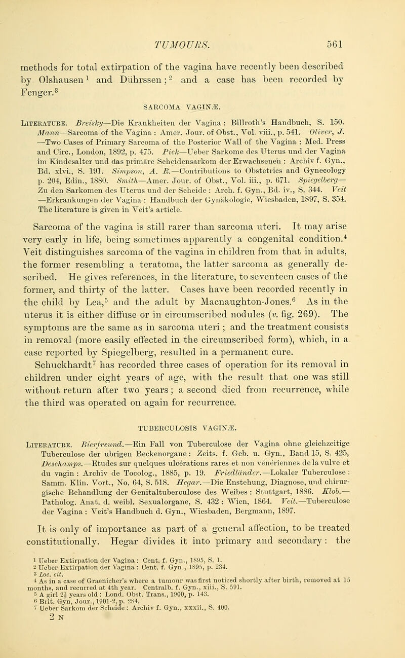 methods for total extirpation of the vagina have recently been described by Olshausenl and Diihrssen;2 and a case has been recorded by Fenger.3 SARCOMA VAGINAE. Litkeatuee. Breisky—Die Krankheiten der Vagina : Billroth's Handbucli, S. 150. Mann—Sarcoma of the Vagina : Amer. Jour, of Obst., Vol. viii., p. 541. Oliver, J. —Two Cases of Primary Sarcoma of the Posterior Wall of the Vagina : Med. Press and Circ, London, 1892, p. 475. Pick—Ueber Sarkome des Uterus unci der Vagina im Kindesalter unci das primare Scheidensarkom der Erwachsenen : Archivf. Gyn., Bel. xlvi., S. 191. Simpson, A. E.—Contributions to Obstetrics and Gynecology p. 204, Edin., 1880. Smith—Amer. Jour, of Obst., Vol. iii., p. 671. Spiegelberg— Zu den Sarkomen des Uterus unci der Scheide : Arch. f. Gyn., Bd. iv., S. 344. Veit —Erkrankungen der Vagina : Handbuch der Gynakologie, Wiesbaden, 1897, S. 354. The literature is given in Veit's article. Sarcoma of the vagina is still rarer than sarcoma uteri. It may arise very early in life, being sometimes apparently a congenital condition.4 Veit distinguishes sarcoma of the vagina in children from that in adults, the former resembling a teratoma, the latter sarcoma as generally de- scribed. He gives references, in the literature, to seventeen cases of the former, and thirty of the latter. Cases have been recorded recently in the child by Lea,5 and the adult by Macnaughton-Jones.6 As in the uterus it is either diffuse or in circumscribed nodules (v. fig. 269). The symptoms are the same as in sarcoma uteri; and the treatment consists in removal (more easily effected in the circumscribed form), which, in a case reported by Spiegelberg, resulted in a permanent cure. Schuckhardt7 has recorded three cases of operation for its removal in children under eight years of age, with the result that one was still without return after two years; a second died from recurrence, while the third was operated on again for recurrence. TUBERCULOSIS VAGINiE. Litebatuee. Bierfreund.—Ein Fall von Tuberculose der Vagina ohne gleichzeitige Tuberculose der ubrigen Beckenorgane : Zeits. f. Geb. u. Gyn., Band 15, S. 425, Dcschamps.—Etudes sur quelques ulcerations rares et non veneriennes delavulve et du vagin : Archiv de Tocolog., 1885, p. 19. Friedlandcr.—Lokaler Tuberculose : Samm. Klin. Vort., No. 64, S. 518. Hegar.—Die Enstehung, Diagnose, und chirur- gische Behandlung der Genitaltuberculose des Weibes : Stuttgart, 1886. Klob.— Patholog. Anat. d. weibl. Sexualorgane, S. 432 : Wien, 1864. Veit.— Tuberculose der Vagina : Veit's Handbuch d. Gyn., Wiesbaden, Bergmann, 1S97. It is only of importance as part of a general affection, to be treated constitutionally. Hegar divides it into primary and secondary : the 1 Ueber Extirpation der Vagina : Cent. f. Gyn., 1S95, S. 1. 2 Ueber Extirpation der Vagina : Cent. f. Gyn., 1S95, p. 234. 3 Loc. cit. •4 As in a case of Graenicher's where a tumour was first noticed shortly after birth, removed at 15 months, and recurred at 4th year. Centralb. f. Gyn., xiii., S. 591. 5 A girl 2A years old : Lond. Obst. Trans., 1900, p. 143. 6 Brit. Gyn, Jour., 1901-2, p. 2S4. < Ueber Sarkom der Scheide : Archiv f. Gyn., xxxii., S. 400. 2 N