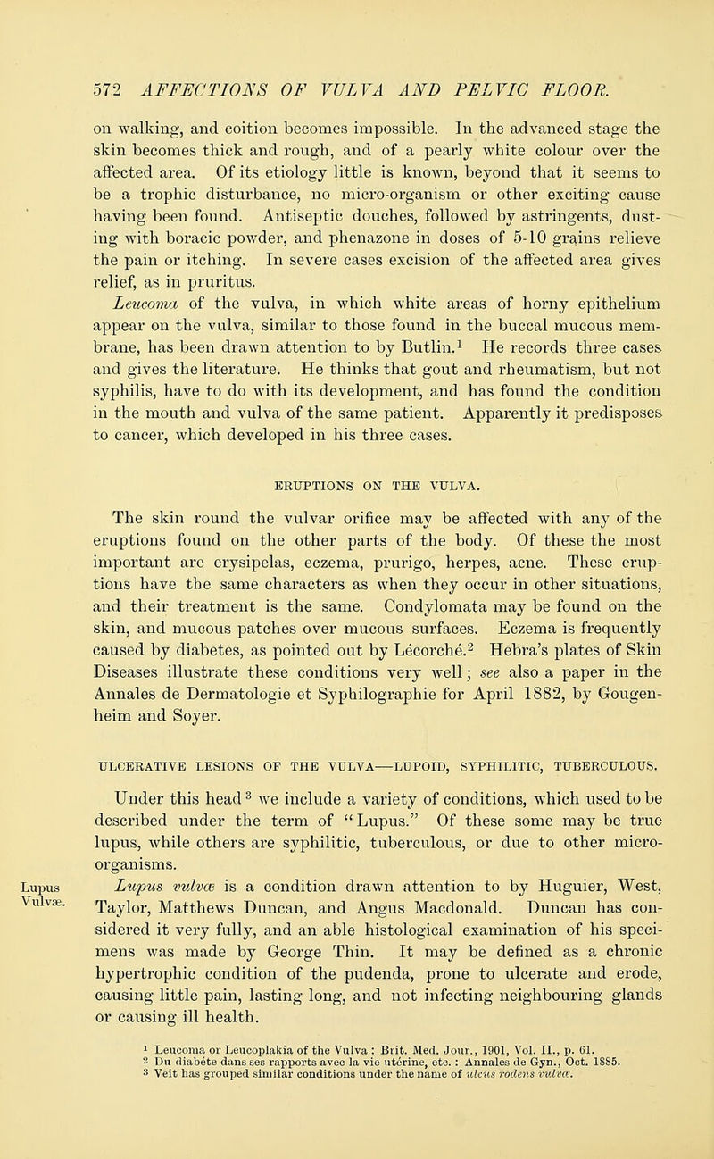 on walking, and coition becomes impossible. In the advanced stage the skin becomes thick and rough, and of a pearly white colour over the affected area. Of its etiology little is known, beyond that it seems to be a trophic disturbance, no micro-organism or other exciting cause having been found. Antiseptic douches, followed by astringents, dust- ing with boracic powder, and phenazone in doses of 5-10 grains relieve the pain or itching. In severe cases excision of the affected area gives relief, as in pruritus. Leucoma of the vulva, in which white areas of horny epithelium appear on the vulva, similar to those found in the buccal mucous mem- brane, has been drawn attention to by Butlin.1 He records three cases and gives the literature. He thinks that gout and rheumatism, but not syphilis, have to do with its development, and has found the condition in the mouth and vulva of the same patient. Apparently it predisposes to cancer, which developed in his three cases. ERUPTIONS ON THE VULVA. The skin round the vulvar orifice may be affected with any of the eruptions found on the other parts of the body. Of these the most important are erysipelas, eczema, prurigo, herpes, acne. These erup- tions have the same characters as when they occur in other situations, and their treatment is the same. Condylomata may be found on the skin, and mucous patches over mucous surfaces. Eczema is frequently caused by diabetes, as pointed out by Lecorche.2 Hebra's plates of Skin Diseases illustrate these conditions very well; see also a paper in the Annales de Dermatologie et Syphilographie for April 1882, by Gougen- heim and Soyer. ULCERATIVE LESIONS OP THE VULVA—LUPOID, SYPHILITIC, TUBERCULOUS. Under this head 3 we include a variety of conditions, which used to be described under the term of  Lupus. Of these some may be true lupus, while others are syphilitic, tuberculous, or due to other micro- organisms. Lupus Lupus vulvae is a condition drawn attention to by Huguier, West, . Taylor, Matthews Duncan, and Angus Macdonald. Duncan has con- sidered it very fully, and an able histological examination of his speci- mens was made by George Thin. It may be defined as a chronic hypertrophic condition of the pudenda, prone to ulcerate and erode, causing little pain, lasting long, and not infecting neighbouring glands or causing ill health. 1 Leucoma or Leucoplakia of the Vulva : Brit. Med. Jour., 1901, Vol. II., p. 61. 2 Dn diabete dans ses rapports aveo la vie uterine, etc. : Annales de Gyn., Oct. 1SS5. 3 Veit has grouped similar conditions under the name of ulcus rodens vulva.