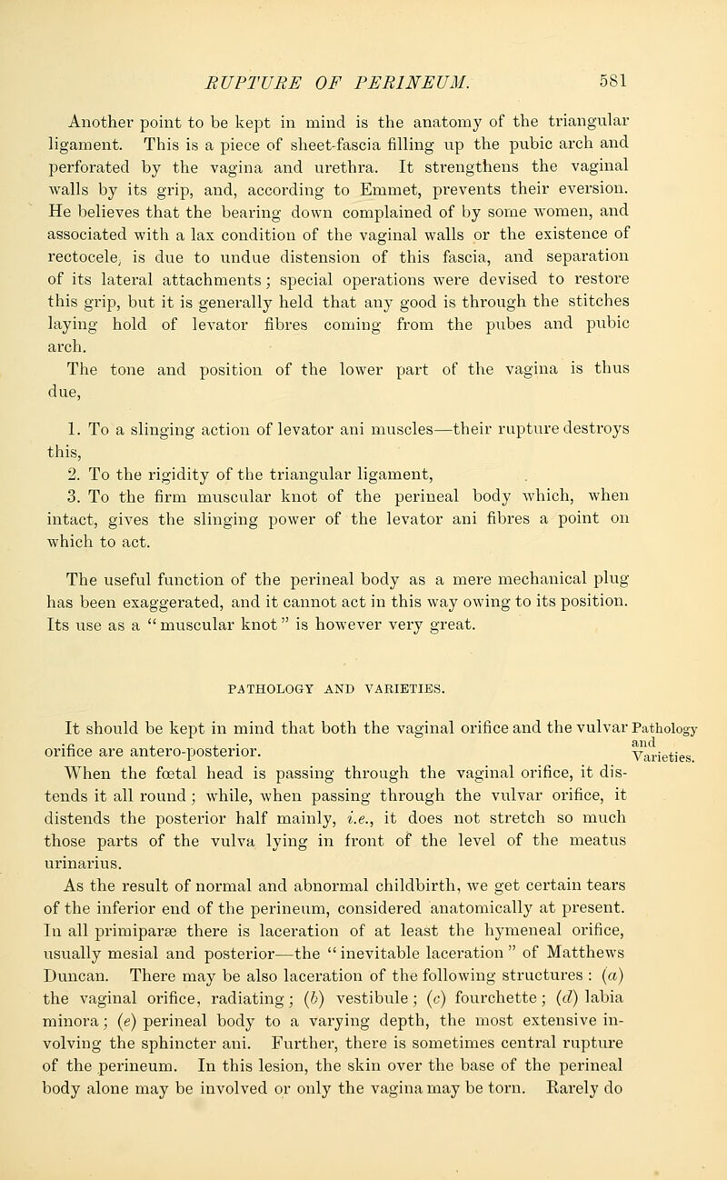 Another point to be kept in mind is the anatomy of the triangular ligament. This is a piece of sheet-fascia filling up the pubic arch and perforated by the vagina and urethra. It strengthens the vaginal walls by its grip, and, according to Emmet, prevents their eversion. He believes that the bearing down complained of by some women, and associated with a lax condition of the vaginal walls or the existence of rectocele; is due to undue distension of this fascia, and separation of its lateral attachments; special operations were devised to restore this grip, but it is generally held that any good is through the stitches laying hold of levator fibres coming from the pubes and pubic arch. The tone and position of the lower part of the vagina is thus due, 1. To a slinging action of levator ani muscles—their rapture destroys this, 2. To the rigidity of the triangular ligament, 3. To the firm muscular knot of the perineal body which, when intact, gives the slinging power of the levator ani fibres a point on which to act. The useful function of the perineal body as a mere mechanical plug has been exaggerated, and it cannot act in this way owing to its position. Its use as a  muscular knot is however very great. PATHOLOGY AND VARIETIES. It should be kept in mind that both the vaginal orifice and the vulvar Pathology •n , , and orifice are antero-postenor. Varieties When the foetal head is passing through the vaginal orifice, it dis- tends it all round; while, when passing through the vulvar orifice, it distends the posterior half mainly, i.e., it does not stretch so much those parts of the vulva lying in front of the level of the meatus urinarius. As the result of normal and abnormal childbirth, we get certain tears of the inferior end of the perineum, considered anatomically at present. In all primiparaa there is laceration of at least the hymeneal orifice, usually mesial and posterior—the  inevitable laceration  of Matthews Duncan. There may be also laceration of the following structures : (a) the vaginal orifice, radiating; (b) vestibule; (c) fourchette; (d) labia minora; (<?) perineal body to a varying depth, the most extensive in- volving the sphincter ani. Further, there is sometimes central rupture of the perineum. In this lesion, the skin over the base of the perineal body alone may be involved or only the vagina may be torn. Rarely do