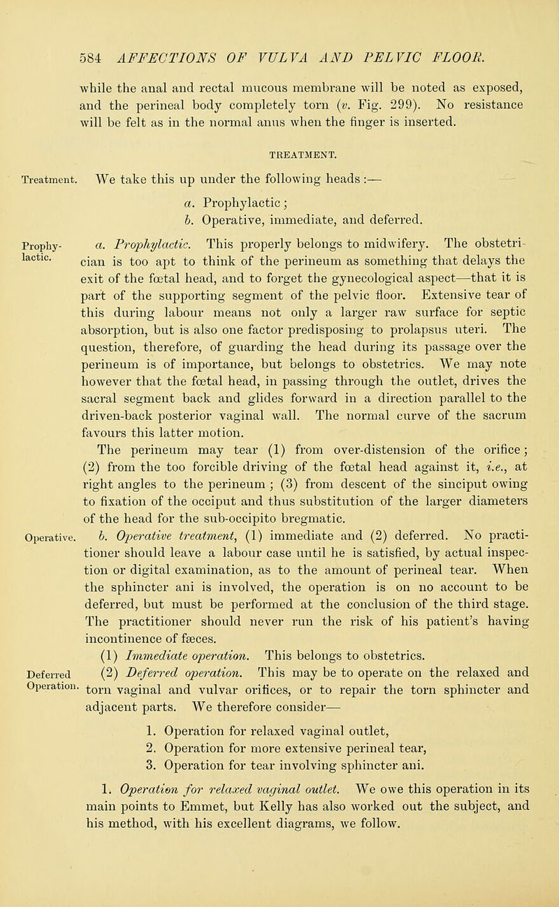 while the anal and rectal mucous membrane will be noted as exposed, and the perineal body completely torn (v. Fig. 299). No resistance will be felt as in the normal anus when the finger is inserted. TREATMENT. Treatment. We take this up under the following heads :— a. Prophylactic; b. Operative, immediate, and deferred. Prophy- a. Prophylactic. This properly belongs to midwifery. The obstetri- lactic. cjan -g .j.00 ap£ £0 think of the perineum as something that delays the exit of the foetal head, and to forget the gynecological aspect—that it is part of the supporting segment of the pelvic floor. Extensive tear of this during labour means not only a larger raw surface for septic absorption, but is also one factor predisposing to prolapsus uteri. The question, therefore, of guarding the head during its passage over the perineum is of importance, but belongs to obstetrics. We may note however that the foetal head, in passing through the outlet, drives the sacral segment back and glides forward in a direction parallel to the driven-back posterior vaginal wall. The normal curve of the sacrum favours this latter motion. The perineum may tear (1) from over-distension of the orifice; (2) from the too forcible driving of the foetal head against it, i.e., at right angles to the perineum ; (3) from descent of the sinciput owing to fixation of the occiput and thus substitution of the larger diameters of the head for the sub-occipito bregmatic. Operative. b. Operative treatment, (1) immediate and (2) deferred. No practi- tioner should leave a labour case until he is satisfied, by actual inspec- tion or digital examination, as to the amount of perineal tear. When the sphincter ani is involved, the operation is on no account to be deferred, but must be performed at the conclusion of the third stage. The practitioner should never run the risk of his patient's having incontinence of faeces. (1) Immediate operation. This belongs to obstetrics. Deferred (2) Deferred operation. This may be to operate on the relaxed and Operation. torn vaginal and vulvar orifices, or to repair the torn sphincter and adjacent parts. We therefore consider— 1. Operation for relaxed vaginal outlet, 2. Operation for more extensive perineal tear, 3. Operation for tear involving sphincter ani. 1. Operation for relaxed vaginal outlet. We owe this operation in its main points to Emmet, but Kelly has also worked out the subject, and his method, with his excellent diagrams, we follow.