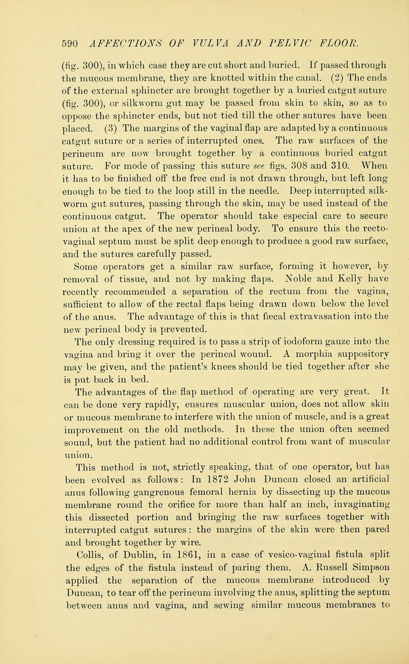 (fig. 300), in which case they are cut short and buried. If passed through the mucous membrane, they are knotted within the canal. (2) The ends of the external sphincter are brought together by a buried catgut suture (fig. 300), or silkworm gut may be passed from skin to skin, so as to oppose the sphincter ends, but not tied till the other sutures have been placed. (3) The margins of the vaginal flap are adapted by a continuous catgut suture or a series of interrupted ones. The raw surfaces of the perineum are now brought together by a continuous buried catgut suture. For mode of passing this suture see figs. 308 and 310. When it has to be finished off the free end is not drawn through, but left long enough to be tied to the loop still in the needle. Deep interrupted silk- worm gut sutures, passing through the skin, may be used instead of the continuous catgut. The operator should take especial care to secure union at the apex of the new perineal body. To ensure this the recto- vaginal septum must be split deep enoiigh to produce a good raw surface, and the sutures carefully passed. Some operators get a similar raw surface, forming it however, by removal of tissue, and not by making flaps. Noble and Kelly have recently recommended a separation of the rectum from the vagina, sufficient to allow of the rectal flaps being drawn down belowr the level of the anus. The advantage of this is that fsecal extravasation into the new perineal body is prevented. The only dressing required is to pass a strip of iodoform gauze into the vagina and bring it over the perineal wound. A morphia suppository may be given, and the patient's knees should be tied together after she is put back in bed. The advantages of the flap method of operating are very great. It can be done very rapidly, ensures muscular union, does not allow skin or mucous membi'ane to interfere with the union of muscle, and is a great improvement on the old methods. In these the union often seemed sound, but the patient had no additional control from want of muscular union. This method is not, strictly speaking, that of one operator, but has been evolved as follows : In 1872 John Duncan closed an artificial anus following gangrenous femoral hernia by dissecting up the mucous membrane round the orifice for more than half an inch, invaginating this dissected portion and bringing the raw surfaces together with interrupted catgut sutures: the margins of the skin were then pared and brought together by wire. Collis, of Dublin, in 1861, in a case of vesico-vaginal fistula split the edges of the fistula instead of paring them. A. Russell Simpson applied the separation of the mucous membrane introduced by Duncan, to tear off the perineum involving the anus, splitting the septum between anus and vagina, and sewing similar mucous membranes to