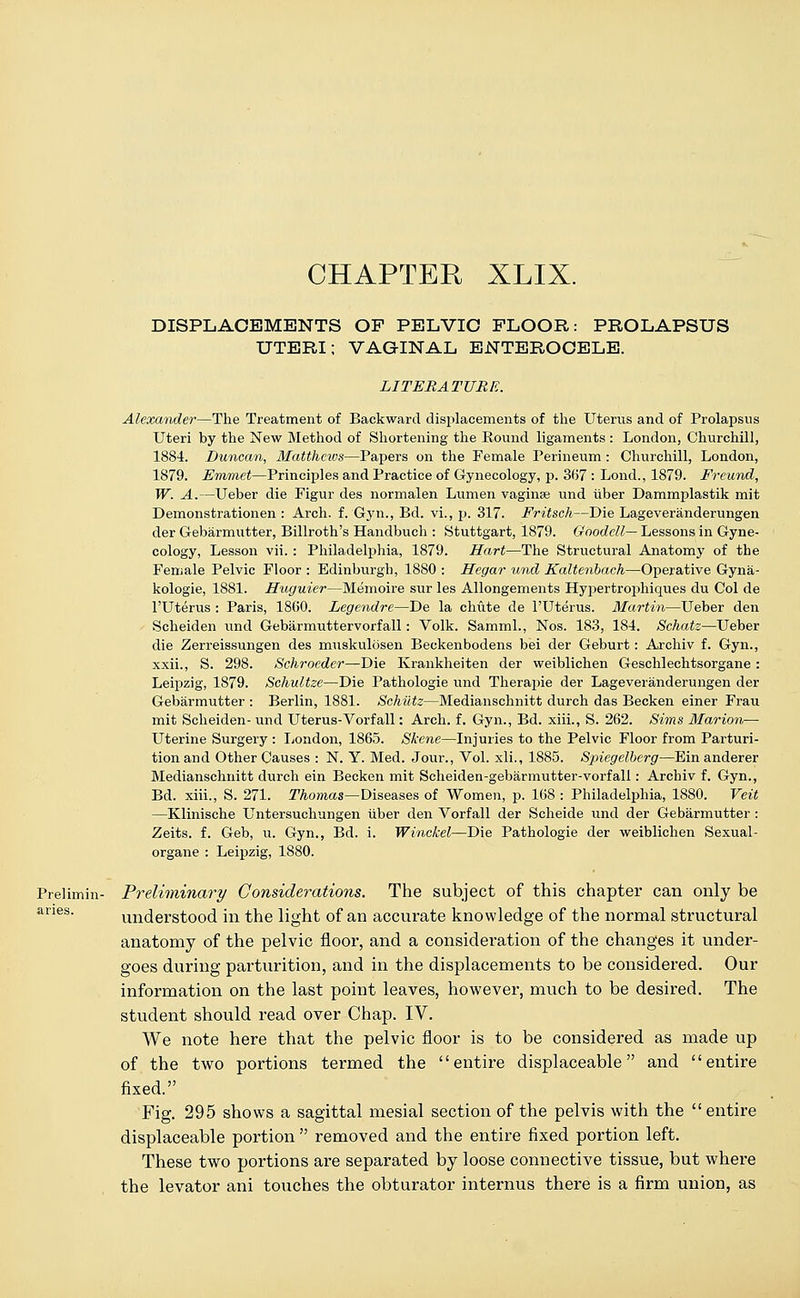 CHAPTER XLIX. DISPLACEMENTS OF PELVIC FLOOR: PROLAPSUS UTERI: VAGINAL ENTEROCELE. LITERATURE. Alexander—The Treatment of Backward displacements of the Uterus and of Prolapsus Uteri by the New Method of Shortening the Round ligaments : London, Churchill, 1884. Duncan, Matthews—Papers on the Female Perineum : Churchill, London, 1879. Emmet—Principles and Practice of Gynecology, p. 367 : Lond., 1879. Ereund, W. A.—Ueber die Figur des normalen Lumen vaginae und iiber Dammplastik mit Demonstration en : Arch. f. Gyn., Bd. vi., p. 317. Fritsch—Die Lageveranderungen der Gebarmutter, Billroth's Handbuch : Stuttgart, 1879. Goodell— Lessons in Gyne- cology, Lesson vii. : Philadelphia, 1879. Hart—The Structural Anatomy of the Female Pelvic Floor : Edinburgh, 1880 : Hegar und Kaltenbach—Operative Gyna- kologie, 1881. Huguier—Memoire sur les Allongements Hypertrophiques du Col de l'Uterus : Paris, I860. Legendre—De la chute de l'Uterus. Martin—Ueber den Scheiden und Gebarmuttervorfall: Volk. Samml., Nos. 183, 184. Schatz—Ueber die Zerreissungen des muskulbsen Beckenbodens bei der Geburt: Archiv f. Gyn., xxii., S. 298. Schroedei—Die Krankheiten der weiblichen Geschlechtsorgane : Leipzig, 1879. Schultze—Die Pathologie und Therapie der Lageveranderungen der Gebarmutter : Berlin, 1881. Schiltz—Medianschnitt durch das Becken einer Frau mit Scheiden- und Uterus-Vorfall: Arch. f. Gyn., Bd. xiii., S. 262. Sims Marion— Uterine Surgery : London, 1865. Skene—Injuries to the Pelvic Floor from Parturi- tion and Other Causes : N. Y. Med. Jour., Vol. xli., 1885. S'piegelberg—Bin anderer Medianschnitt durch ein Becken mit Scheiden-gebarmutter-vorfall: Archiv f. Gyn., Bd. xiii., S. 271. Thomas—Diseases of Women, p. 168 : Philadelphia, 1880. Veit —Klinische Untersuchungen liber den Vorfall der Scheide und der Gebarmutter : Zeits. f. Geb, u. Gyn., Bd. i. Winckel—Die Pathologie der weiblichen Sexual - organe : Leipzig, 1S80. Prelimin- Preliminary Considerations. The subject of this chapter can only be understood in the light of an accurate knowledge of the normal structural anatomy of the pelvic floor, and a consideration of the changes it under- goes during parturition, and in the displacements to be considered. Our information on the last point leaves, however, much to be desired. The student should read over Chap. IV. We note here that the pelvic floor is to be considered as made up of the two portions termed the entire displaceable and entire fixed. Fig. 295 shows a sagittal mesial section of the pelvis with the entire displaceable portion  removed and the entire fixed portion left. These two portions are separated by loose connective tissue, but where the levator ani touches the obturator internus there is a firm union, as anes.