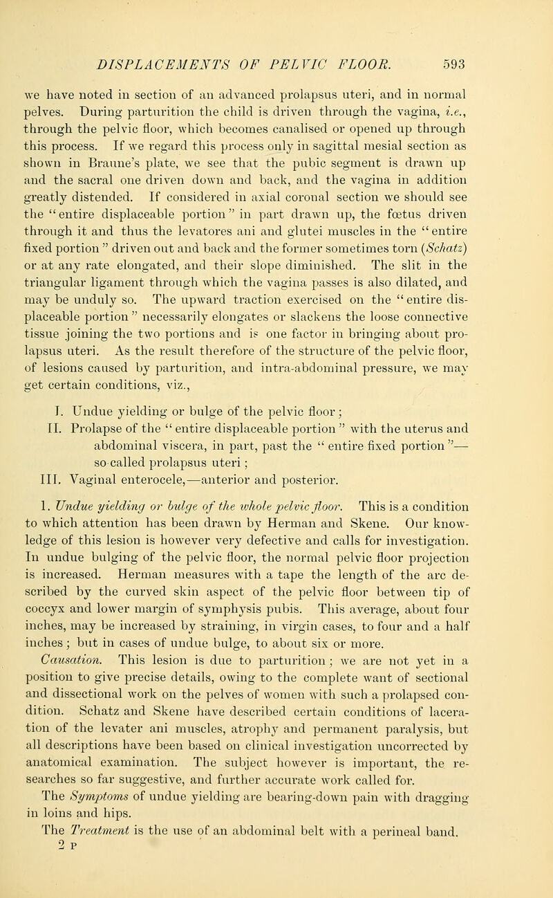 we have noted in section of an advanced prolapsus uteri, and in normal pelves. During parturition the child is driven through the vagina, i.e., through the pelvic floor, which becomes canalised or opened up through this process. If we regard this process only in sagittal mesial section as shown in Braune's plate, we see that the pubic segment is drawn up and the sacral one driven down and back, and the vagina in addition greatly distended. If considered in axial coronal section we should see the entire displaceable portion in part drawn up, the foetus driven through it and thus the levatores ani and glutei muscles in the entire fixed portion  driven out and back and the former sometimes torn (Schatz) or at any rate elongated, and their slope diminished. The slit in the triangular ligament through which the vagina passes is also dilated, and may be unduly so. The upward traction exercised on the  entire dis- placeable portion necessarily elongates or slackens the loose connective tissue joining the two portions and is one factor in bringing about pro- lapsus uteri. As the result therefore of the structure of the pelvic floor, of lesions caused by parturition, and intra-abdominal pressure, we may get certain conditions, viz., I. Undue yielding or bulge of the pelvic floor; II. Prolapse of the  entire displaceable portion  with the uterus and abdominal viscera, in part, past the  entire fixed portion — so called prolapsus uteri; III. Vaginal enterocele,—anterior and posterior. 1. Undue yielding or bulge of the ivhole pelvic floor. This is a condition to which attention has been drawn by Herman and Skene. Our know- ledge of this lesion is however very defective and calls for investigation. In undue bulging of the pelvic floor, the normal pelvic floor projection is increased. Herman measures with a tape the length of the arc de- scribed by the curved skin aspect of the pelvic floor between tip of coccyx and lower margin of symphysis pubis. This average, about four inches, may be increased by straining, in virgin cases, to four and a half inches; but in cases of undue bulge, to about six or more. Causation. This lesion is due to parturition; we are not yet in a position to give precise details, owing to the complete want of sectional and dissectional work on the pelves of women with such a prolapsed con- dition. Schatz and Skene have described certain conditions of lacera- tion of the levater ani muscles, atrophy and permanent pai'alysis, but all descriptions have been based on clinical investigation uncorrected by anatomical examination. The subject however is important, the re- searches so far suggestive, and further accurate work called for. The Symptoms of undue yielding are bearing-down pain with dragging in loins and hips. The Treatment is the use of an abdominal belt with a perineal band. 2 p