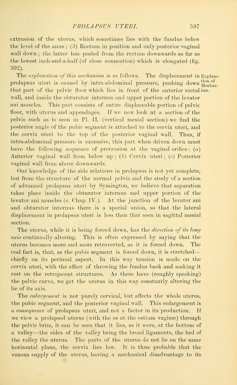 extrusion of the uterus, which sometimes lies with the fundus below the level of the anus ; (3) Rectum in position and only posterior vaginal wall down; the latter has peeled from the rectum downwards as far as the lowest inch-and-a-half (of close connection) which is elongated (fig. 302). The explanation of this mechanism is as follows. The displacement in Explana- prolapsus uteri is caused by intra-abdominal pressure, pushing down ^chan- that part of the pelvic floor which lies in front of the anterior rectal ism. wall, and inside the obturator internus and upper portion of the levator ani muscles. This part consists of entire displaceable portion of pelvic floor, with uterus and appendages. If we now look at a section of the pelvis such as is seen in PI. II. (vertical mesial section) we find the posterior angle of the pubic segment is attached to the cervix uteri, and the cervix uteri to the top of the posterior vaginal wall. Thus, if intra-abdominal pressure is excessive, this part when driven down must have the following sequence of protrusion at the vaginal orifice: (a) Anterior vaginal wall from below up ; (b) Cervix uteri; (c) Posterior vaginal wall from above downwards. Our knowledge of the side relations in prolapsus is not yet complete, but from the structure of the normal pelvis and the study of a section of advanced prolapsus uteri by Symington, we believe that separation takes place inside the obturator internus and upper portion of the levator ani muscles (v. Chap. IV.). At the junction of the levator ani and obturator internus there is a special union, so that the lateral displacement in prolapsus uteri is less than that seen in sagittal mesial section. The uterus, while it is being forced down, has the direction of its long axis continually altering. This is often expressed by saying that the uterus becomes more and more retroverted, as it is forced down. The real fact is, that, as the pubic segment is forced down, it is stretched— chiefly on its perineal aspect. In this way tension is made on the cervix uteri, with the effect of throwing the fundus back and making it rest on the retrojacent structures. As these have (roughly speaking) the pelvic curve, we get the uterus in this way constantly altering the lie of its axis. The enlargement is not purely cervical, but affects the whole uterus, the pubic segment, and the posterior vaginal wall. This enlargement is a consequence of prolapsus uteri, and not a factor in its production. If we view a prolapsed uterus (with the os at the ostium vaginae) through the pelvic brim, it can be seen that it lies, as it were, at the bottom of a valley—the sides of the valley being the broad ligaments, the bed of the valley the uterus. The parts of the uterus do not lie on the same horizontal plane, the cervix lies low. It is thus probable that the venous supply of the uterus, having a mechanical disadvantage to its