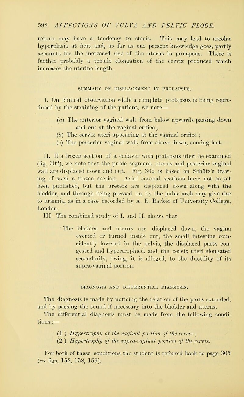 return may have a tendency to stasis. This may lead to areolar hyperplasia at first, and, so far as our present knowledge goes, partly accounts for the increased size of the uterus in prolapsus. There is further probably a tensile elongation of the cervix produced which increases the uterine length. SUMMARY OF DISPLACEMENT IN PROLAPSUS. I. On clinical observation while a complete prolapsus is being repro- duced by the straining of the patient, we note— (a) The anterior vaginal wall from below upwards passing down and out at the vaginal orifice; (6) The cervix uteri appearing at the vaginal orifice ; (c) The posterior vaginal wall, from above down, coming last. II. If a frozen section of a cadaver with prolapsus uteri be examined (fig. 302), we note that the pubic segment, uterus and posterior vaginal wall are displaced down and out. Fig. 302 is based on Schiitz's draw- ing of such a frozen section. Axial coronal sections have not as yet been published, but the ureters are displaced down along with the bladder, and through being pressed on by the pubic arch may give rise to uraemia, as in a case recorded by A. E. Barker of University College, London. III. The combined study of I. and II. shows that ' The bladder and uterus are displaced down, the vagina everted or turned inside out, the small intestine coin- cidently lowered in the pelvis, the displaced parts con- gested and hypertrophied, and the cervix uteri elongated secondarily, owing, it is alleged, to the ductility of its supra-vaginal portion. DIAGNOSIS AND DIFFERENTIAL DIAGNOSIS. The diagnosis is made by noticing the relation of the parts extruded, and by passing the sound if necessary into the bladder and uterus. The differential diagnosis must be made from the following condi- tions :— (1.) Hypertrophy of the vaginal portion of the cervix; (2.) Hypertrophy of the supra-vaginal portion of the cervix. For both of these conditions the student is referred back to page 305 (see figs. 152, 158, 159).