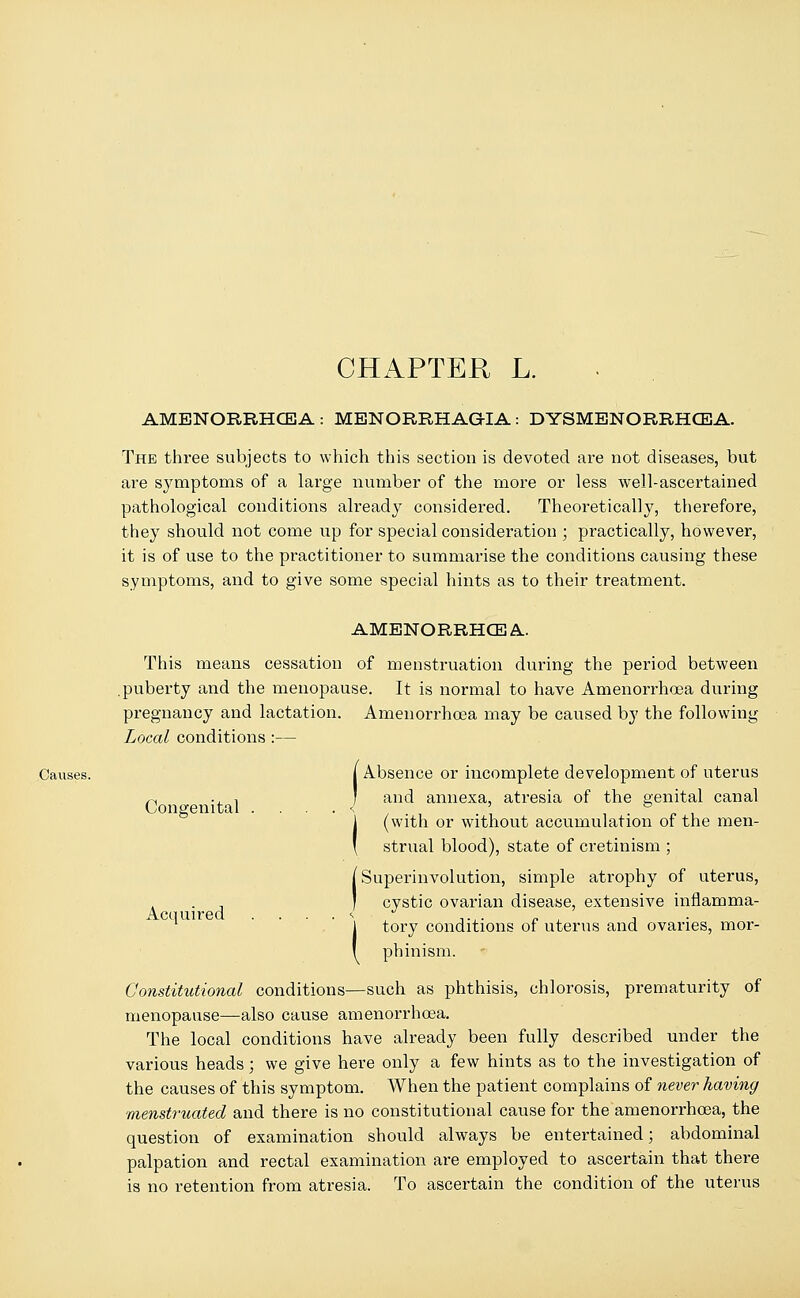 CHAPTER L. AMENORRHEA: MENORRHAGIA: DYSMENORRHCEA. The three subjects to which this section is devoted are not diseases, but are symptoms of a large number of the more or less well-ascertained pathological conditions already considered. Theoretically, therefore, they should not come up for special consideration ; practically, however, it is of use to the practitioner to summarise the conditions causing these symptoms, and to give some special hints as to their treatment. AMENORRHCEA This means cessation of menstruation during the period between .puberty and the menopause. It is normal to have Amenorrhoea during pregnancy and lactation. Amenorrhoea may be caused by the following Local conditions :— Causes. j Absence or incomplete development of uterus r, ., ! ' and annexa, atresia of the genital canal Congenital ....<> ' ° (with or without accumulation of the men- strual blood), state of cretinism ; Superinvolution, simple atrophy of uterus, cystic ovarian disease, extensive inflamma- tory conditions of uterus and ovaries, mor- ( phinism. Constitutional conditions—such as phthisis, chlorosis, prematurity of menopause—also cause amenorrhoea. The local conditions have already been fully described under the various heads; we give here only a few hints as to the investigation of the causes of this symptom. When the patient complains of never having menstruated and there is no constitutional cause for the amenorrhoea, the question of examination should always be entertained; abdominal palpation and rectal examination are employed to ascertain that there is no retention from atresia. To ascertain the condition of the uterus Acquired