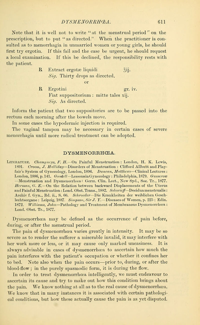 Note that it is well not to write at the menstrual period on the prescription, but to put  as directed. When the practitioner is con- sulted as to menorrhagia in unmarried women or young girls, he should first try ergotin. If this fail and the case be urgent, he should request a local examination. If this be declined, the responsibility rests with the patient. R Extract ergotse liquid! §ij. Sig. Thirty drops as directed, or R Ergotini gr. iv. Fiat suppositorium : mitte tales xij. Sig. As directed. Inform the patient that two suppositories are to be passed into the rectum each morning after the bowels move. In some cases the hypodermic injection is required. The vaginal tampon may be necessary in certain cases of severe menorrhagia until more radical treatment can be adopted. DYSMENORRHEA. Literature. Champncys, F. H.—On Painful Menstruation : London, H. K. Lewis, 1891. Croom, J. Halliday—Disorders of Menstruation : Clifford Allbutt and Play- fair's System of Gynecology, London, 1896. Duncan, Matthews—Clinical Lectures : London, 1886, p. 141. Goodell—Lessons in Gynecology : Philadelphia, 1879. Gusserow —Menstruation and Dysmenorrhoea: Germ. Clin. Lect., New Syd., Soc. Tr., 1877. Herman, G. E.—On the Relation between backward Displacements of the Uterus andPainful Menstruation: Lond. Obst. Trans., 1882. Solowieff— Deciduamenstrualis : Archiv f. Gyn., Bd. ii., S. 66. Schroecler—Die Krankheiten der weiblichen Gesch- lechtsorgane : Leipzig, 1887. Simpson, Sir J. Y.—Diseases of Women, p. 225 : Edin. 1872. Williams, John—Pathology and Treatment of Membranous Dysmenorrhoea : Lond. Obst. Tr., 1877. Dysmenorrhoea may be defined as the occurrence of pain before, during, or after the menstrual period. The pain of dysmenorrhoea varies greatly in intensity. It may be so severe as to render the sufferer a miserable invalid, it may interfere with her work more or less, or it may cause only marked uneasiness. It is always advisable in cases of dysmenorrhoea to ascertain how much the pain interferes with the patient's occupation or whether it confines her to bed. Note also when the pain occurs—prior to, during, or after the blood-floAv; in the purely spasmodic form, it is during the flow. In order to treat dysmenorrhoea intelligently, we must endeavour to ascertain its cause and try to make out how this condition brings about the pain. We know nothing at all as to the real cause of dysmenorrhoea. We know that in many instances it is associated with certain pathologi- cal conditions, but how these actually cause the pain is as yet disputed.