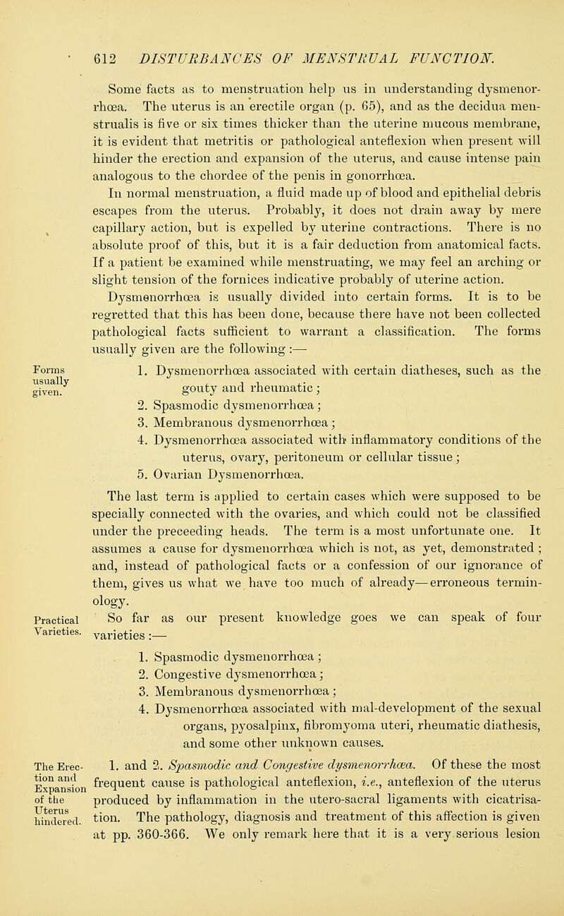 Forms usually Practical Varieties. The Erec- tion and Expansion of the Uterus hindered. Some facts as to menstruation help us in understanding dysmenor- rhea. The uterus is an erectile organ (p. 65), and as the decidua men- strualis is five or six times thicker than the uterine mucous membrane, it is evident that metritis or pathological anteflexion when present -will hinder the erection and expansion of the uterus, and cause intense pain analogous to the chordee of the penis in gonorrhoea. In normal menstruation, a fluid made up of blood and epithelial debris escapes from the uterus. Probably, it does not drain away by mere capillary action, but is expelled by uterine contractions. There is no absolute proof of this, but it is a fair deduction from anatomical facts. If a patient be examined while menstruating, we may feel an arching or slight tension of the fornices indicative probably of uterine action. Dysmenorrhea is usually divided into certain forms. It is to be regretted that this has been done, because there have not been collected pathological facts sufficient to warrant a classification. The forms usually given are the following :— 1. Dysmenorrhoea associated with certain diatheses, such as the gouty and rheumatic; 2. Spasmodic dysmenorrhoea ■ 3. Membranous dysmenorrhoea; 4. Dysmenorrhoea associated with inflammatory conditions of the uterus, ovary, peritoneum or cellular tissue ; 5. Ovarian Dysmenorrhoea. The last term is applied to certain cases which were supposed to be specially connected with the ovaries, and which could not be classified under the preceeding heads. The term is a most unfortunate one. It assumes a cause for dysmenorrhoea which is not, as yet, demonstrated ; and, instead of pathological facts or a confession of our ignorance of them, gives us what we have too much of already—erroneous termin- ology. So far as our present knowledge goes we can speak of four varieties:— 1. Spasmodic dysmenorrhoea; 2. Congestive dysmenorrhoea; 3. Membranous dysmenorrhoea; 4. Dysmenorrhoea associated with mal-development of the sexual organs, pyosalpinx, fibromyoma uteri, rheumatic diathesis, and some other unknown causes. 1. and 2. Spasmodic and Congestive dysmenorrhea. Of these the most frequent cause is pathological anteflexion, i.e., anteflexion of the uterus produced by inflammation in the utero-sacral ligaments with cicatrisa- tion. The pathology, diagnosis and treatment of this affection is given at pp. 360-366. We only remark here that it is a very serious lesion