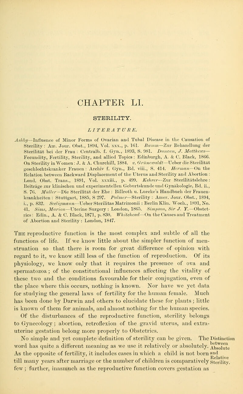 CHAPTER LI. STERILITY. LITERA TURE. Ashby—Influence of Minor Forms of Ovarian and Tubal Disease in the Causation of Sterility: Am. Jour. Obst., 1894, Vol. xxx., p. 161. Bumm—Zur Behandlung der Sterilitat bei der Frau : Centralb. f. Gyn., 1893, S. 981. Duncan, J. Matthews— Fecundity, Fertility, Sterility, and allied Topics : Edinburgh, A. & C. Black, 1866. On Sterility in Women: J. & A. Churchill, 1884. v. Grunewaldt—Ueber die Sterilitat geschlechtskranker Frauen : Archiv f. Gyn., Bd. viii., S. 414. Herman—On the Relation between Backward Displacement of the Uterus and Sterility and Abortion : Lond. Obst. Trans., 1891, Vol. xxxiii., p. 499. Kehrer—Zur Sterilitatslehre: Beitrage zur klinischen und experimentellen Geburtskunde imd Gynakologie, Bd. ii., S. 76. Mutter—-Die Sterilitat der Ehe : Billroth u. Luecke's Handbuch der Frauen- krankheiten : Stuttgart, 1885, S 297. Palmer— Sterility : Amer. Jour. Obst., 1894, i., p. 832. Seeligmann—Ueber Sterilitas Matrimonii : Berlin Klin. Woch., 1891, No. 41. Sims, Marion—Uterine Surgery : London, 1865. Simpson, Sir J. Y.—Obstet- rics : Edin., A. & C. Black, 1871, p. 830. Whitehead—On the Causes and Treatment of Abortion and Sterility : London, 1847. The reproductive function is the most complex and subtle of all the functions of life. If we know little about the simpler function of men- struation so that there is room for great difference of opinion with regard to it, we know still less of the function of reproduction. Of its physiology, we know only that it requires the presence of ova and spermatozoa; of the constitutional influences affecting the vitality of these two and the conditions favourable for their conjugation, even of the place where this occurs, nothing is known. Nor have we yet data for studying the general laws of fertility for the human female. Much has been done by Darwin and others to elucidate these for plants; little is known of them for animals, and almost nothing for the human species. Of the disturbances of the reproductive function, sterility belongs to Gynecology; abortion, retroflexion of the gravid uterus, and extra- uterine gestation belong more properly to Obstetrics. No simple and yet complete definition of sterility can be given. The Distinction word has quite a different meaning as we use it relatively or absolutely. Absolute As the opposite of fertility, it includes cases in which a child is not born and till many years after marriage or the number of children is comparatively sterility. few ; further, inasmuch as the reproductive function covers gestation as