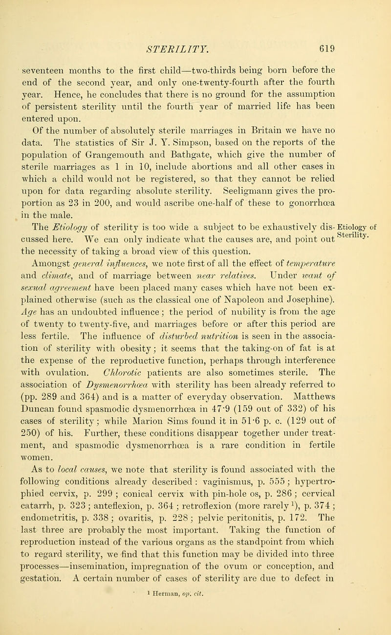 seventeen months to the first child—two-thirds being born before the end of the second year, and only one-twenty-fourth after the fourth year. Hence, he concludes that there is no ground for the assumption of persistent sterility until the fourth year of married life has been entered upon. Of the number of absolutely sterile marriages in Britain we have no data. The statistics of Sir J. Y. Simpson, based on the reports of the population of Grangemouth and Bathgate, which give the number of sterile marriages as 1 in 10, include abortions and all other cases in which a child would not be registered, so that they cannot be relied upon for data regarding absolute sterility. Seeligmann gives the pro- portion as 23 in 200, and would ascribe one-half of these to gonorrhoea in the male. The Etiology of sterility is too wide a subject to be exhaustively dis- Etiology of cussed here. We can only indicate what the causes are, and point out' erl * y' the necessity of taking a broad view of this question. Amongst general influences, we note first of all the effect of temperature and climate, and of marriage between near relatives. Under want of sexual agreement have been placed many cases which have not been ex- plained otherwise (such as the classical one of Napoleon and Josephine). Age has an undoubted influence; the period of nubility is from the age of twenty to twenty-five, and marriages before or after this period are less fertile. The influence of disturbed nutrition is seen in the associa- tion of sterility with obesity; it seems that the taking-on of fat is at the expense of the reproductive function, perhaps through interference with ovulation. Chlorotic patients are also sometimes sterile. The association of Dysmenorrhea with sterility has been already referred to (pp. 289 and 364) and is a matter of everyday observation. Matthews Duncan found spasmodic dysmenorrhcea in 47*9 (159 out of 332) of his cases of sterility; while Marion Sims found it in 51-6 p. c. (129 out of 250) of his. Further, these conditions disappear together under treat- ment, and spasmodic dysmenorrhcea is a rare condition in fertile women. As to local causes, we note that sterility is found associated with the following conditions already described : vaginismus, p. 555; hypertro- phied cervix, p. 299 ; conical cervix with pin-hole os, p. 286 ; cervical catarrh, p. 323 ; anteflexion, p. 364 ; retroflexion (more rarely 1), p. 374 ; endometritis, p. 338; ovaritis, p. 228; pelvic peritonitis, p. 172. The last three are probably the most important. Taking the function of reproduction instead of the various organs as the standpoint from which to regard sterility, we find that this function may be divided into three processes—insemination, impregnation of the ovum or conception, and gestation. A certain number of cases of sterility are due to defect in 1 Herman, op. cit.