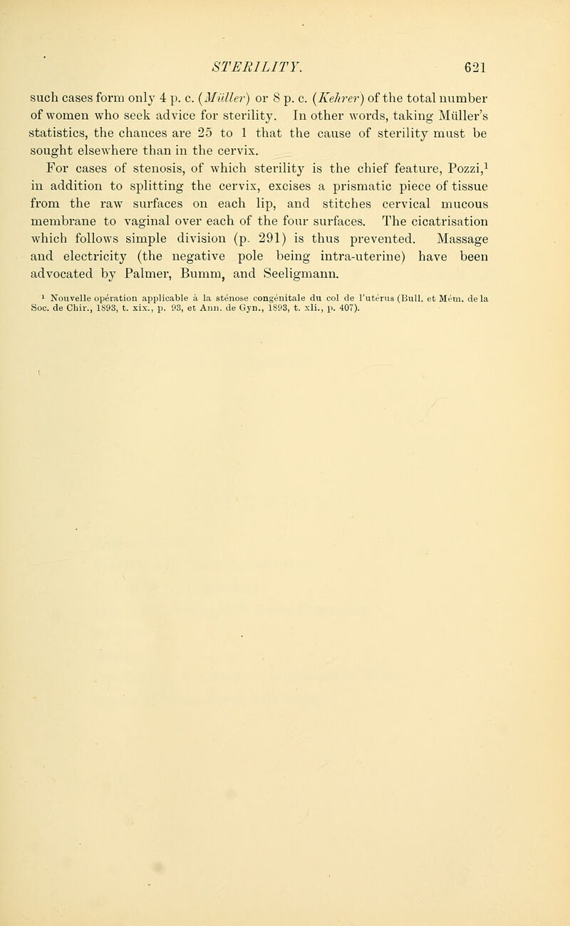 such cases form only 4 p. c. (Midler) or 8 p. c. (Kehrer) of the total number of women who seek advice for sterility. In other words, taking Midler's statistics, the chances are 25 to 1 that the cause of sterility must be sought elsewhere than in the cervix. For cases of stenosis, of which sterility is the chief feature, Pozzi,1 in addition to splitting the cervix, excises a prismatic piece of tissue from the raw surfaces on each lip, and stitches cervical mucous membrane to vaginal over each of the four surfaces. The cicatrisation which follows simple division (p. 291) is thus prevented. Massage and electricity (the negative pole being intra-uterine) have been advocated by Palmer, Bumm, and Seeligmann. 1 Nouvelle operation applicable a la stenose congenitale du col de l'uterus (Bull, et Mem. de la Soc. de Chir., 1S93, t. xix., p. 93, et Ann. de Gyn., 1893, t. xli., p. 407).