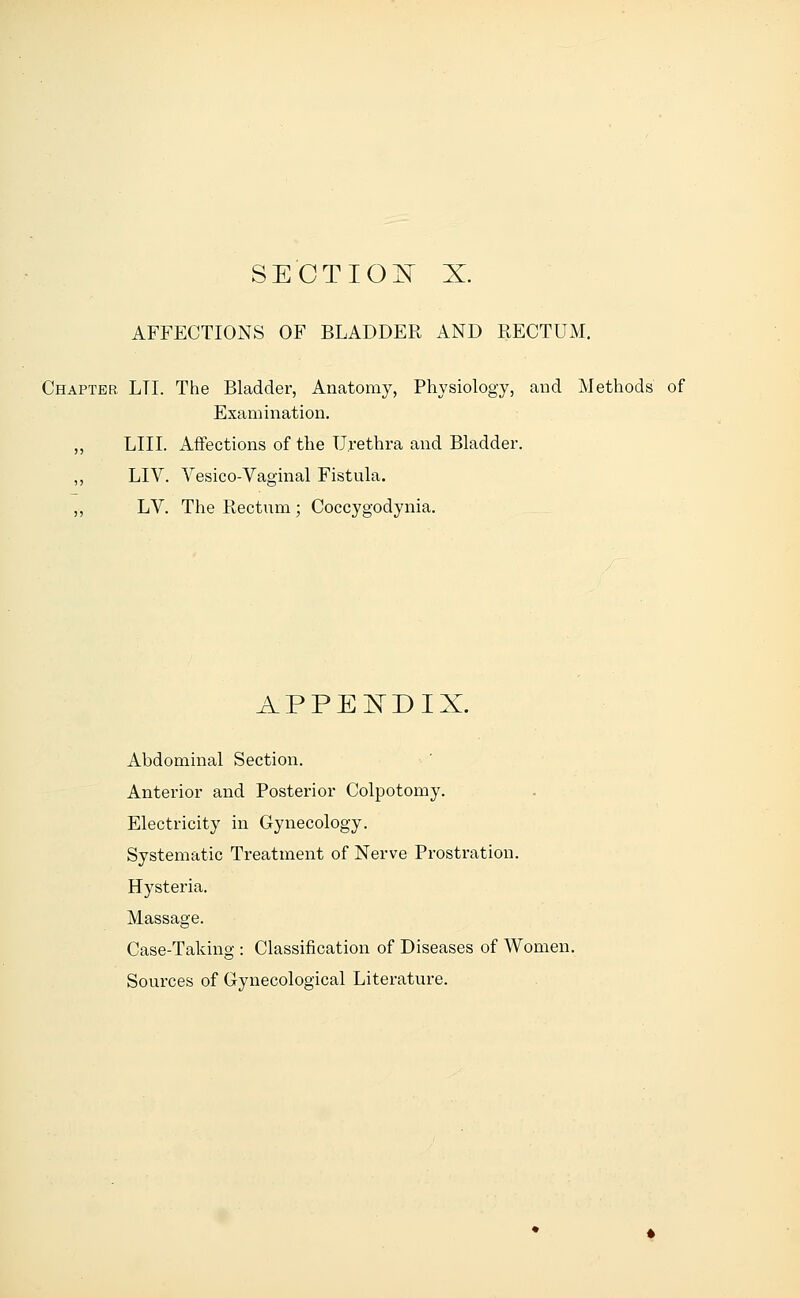 SECTION X. AFFECTIONS OF BLADDER AND RECTUM. Chapter LTI. The Bladder, Anatomy, Physiology, and Methods of Examination. ,, LIII. Affections of the Urethra and Bladder. ,, LIV. Vesico-Vaginal Fistula. ,, LV. The Rectum ; Coccygodynia. APPENDIX. Abdominal Section. Anterior and Posterior Colpotomy. Electricity in Gynecology. Systematic Treatment of Nerve Prostration. Hysteria. Massage. Case-Taking : Classification of Diseases of Women. Sources of Gynecological Literature.