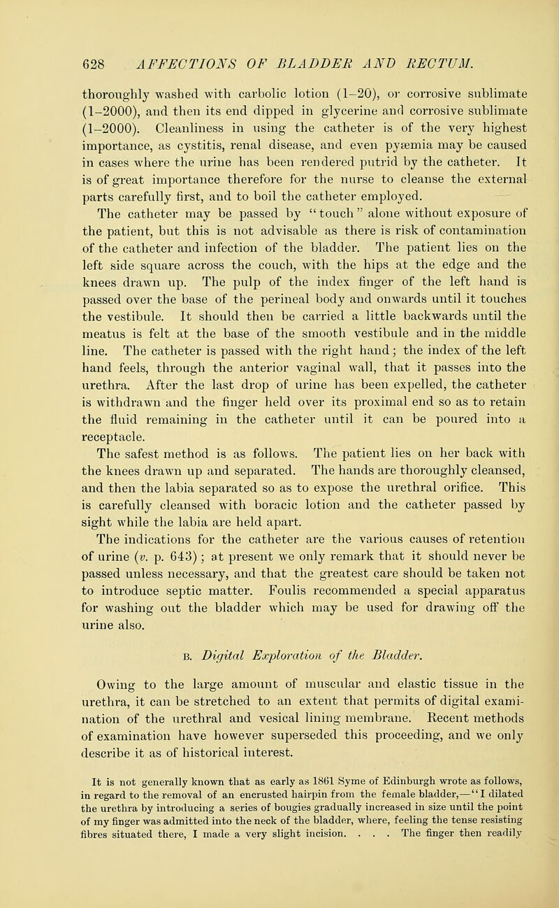 thoroughly washed with carbolic lotion (1-20), or corrosive sublimate (1-2000), and then its end dipped in glycerine and corrosive sublimate (1-2000). Cleanliness in using the catheter is of the very highest importance, as cystitis, renal disease, and even pysemia may be caused in cases where the urine has been rendered putrid by the catheter. It is of great importance therefore for the nurse to cleanse the external parts carefully first, and to boil the catheter employed. The catheter may be passed by  touch  alone without exposure of the patient, but this is not advisable as there is risk of contamination of the catheter and infection of the bladder. The patient lies on the left side square across the couch, with the hips at the edge and the knees drawn up. The pulp of the index finger of the left hand is passed over the base of the perineal body and onwards until it touches the vestibule. It should then be carried a little backwards until the meatus is felt at the base of the smooth vestibule and in the middle line. The catheter is passed with the right hand; the index of the left hand feels, through the anterior vaginal wall, that it passes into the urethra. After the last drop of urine has been expelled, the catheter is withdrawn and the finger held over its proximal end so as to retain the fluid remaining in the catheter until it can be poured into a receptacle. The safest method is as follows. The patient lies on her back with the knees drawn up and separated. The hands are thoroughly cleansed, and then the labia separated so as to expose the urethral orifice. This is carefully cleansed with boracic lotion and the catheter passed by sight while the labia are held apart. The indications for the catheter are the various causes of retention of urine (v. p. 643); at present we only remark that it should never be passed unless necessary, and that the greatest care should be taken not to introduce septic matter. Foulis recommended a special apparatus for washing out the bladder which may be used for drawing off the urine also. B. Digital Exploration of the Bladder. Owing to the large amount of muscular and elastic tissue in the urethra, it can be stretched to an extent that permits of digital exami- nation of the urethral and vesical lining membrane. Recent methods of examination have however superseded this proceeding, and we only describe it as of historical interest. It is not generally known that as early as 1861 Syme of Edinburgh wrote as follows, in regard to the removal of an encrusted hairpin from the female bladder,—I dilated the urethra by introducing a series of bougies gradually increased in size until the point of my finger was admitted into the neck of the bladder, where, feeling the tense resisting fibres situated there, I made a very slight incision. . . . The finger then readily