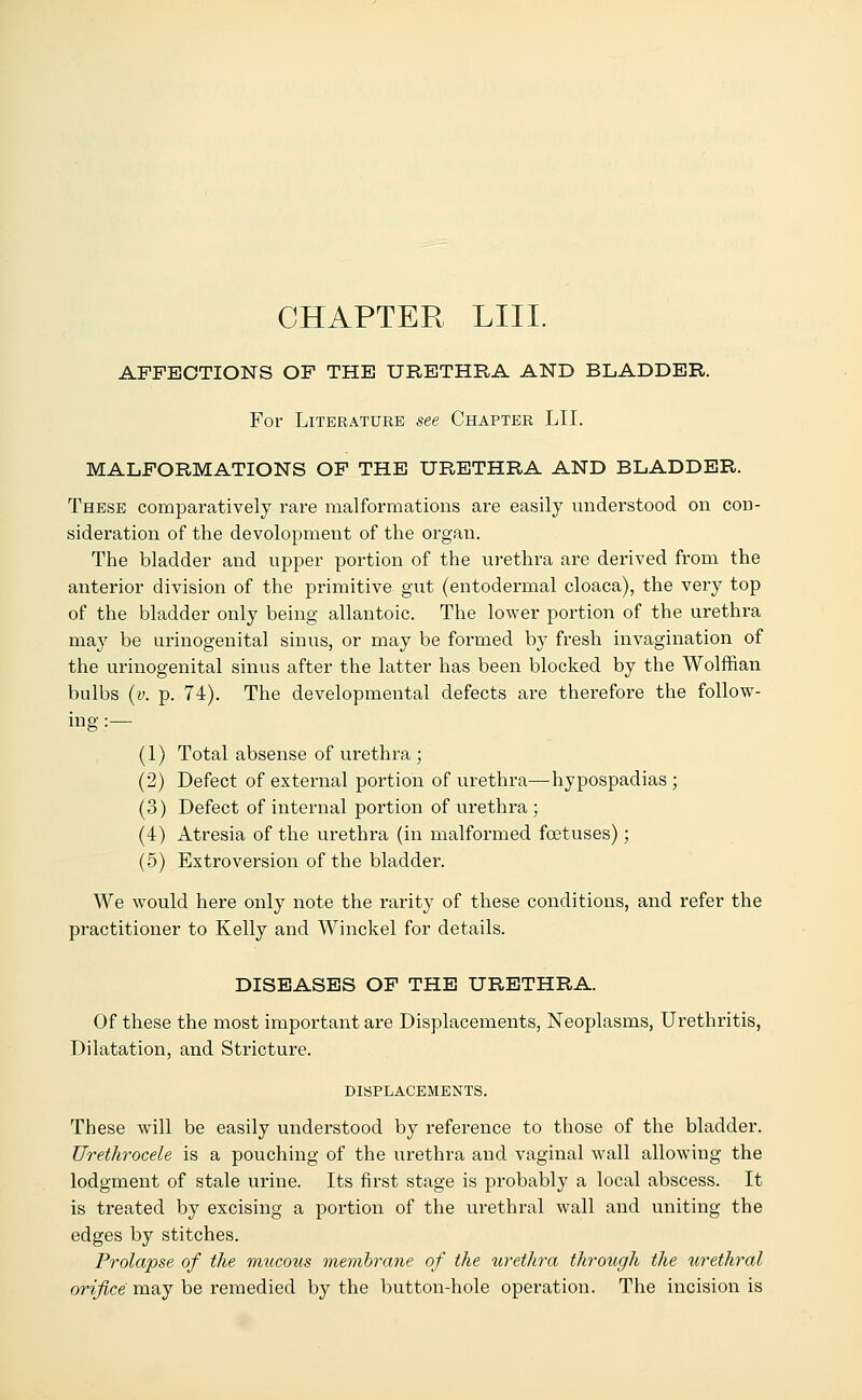 CHAPTER LIII. AFFECTIONS OF THE URETHRA AND BLADDER. For Literature see Chapter LII. MALFORMATIONS OF THE URETHRA AND BLADDER. These comparatively rare malformations are easily understood on con- sideration of the devolopment of the organ. The bladder and upper portion of the urethra are derived from the anterior division of the primitive gut (entodermal cloaca), the very top of the bladder only being allantoic. The lower portion of the urethra may be urinogenital sinus, or may be formed by fresh invagination of the urinogenital sinus after the latter has been blocked by the Wolffian bulbs (v. p. 74). The developmental defects are therefore the follow- ing :— (1) Total absense of urethra ; (2) Defect of external portion of urethra—hypospadias; (3) Defect of internal portion of urethra ; (4) Atresia of the urethra (in malformed foetuses); (5) Extroversion of the bladder. We would here only note the rarity of these conditions, and refer the practitioner to Kelly and Winckel for details. DISEASES OF THE URETHRA. Of these the most important are Displacements, Neoplasms, Urethritis, Dilatation, and Stricture. DISPLACEMENTS. These will be easily understood by reference to those of the bladder. Urethrocele is a pouching of the urethra and vaginal wall allowing the lodgment of stale urine. Its first stage is probably a local abscess. It is treated by excising a portion of the urethral wall and uniting the edges by stitches. Prolapse of the mucous membrane of the urethra through the urethral orifice may be remedied by the button-hole operation. The incision is