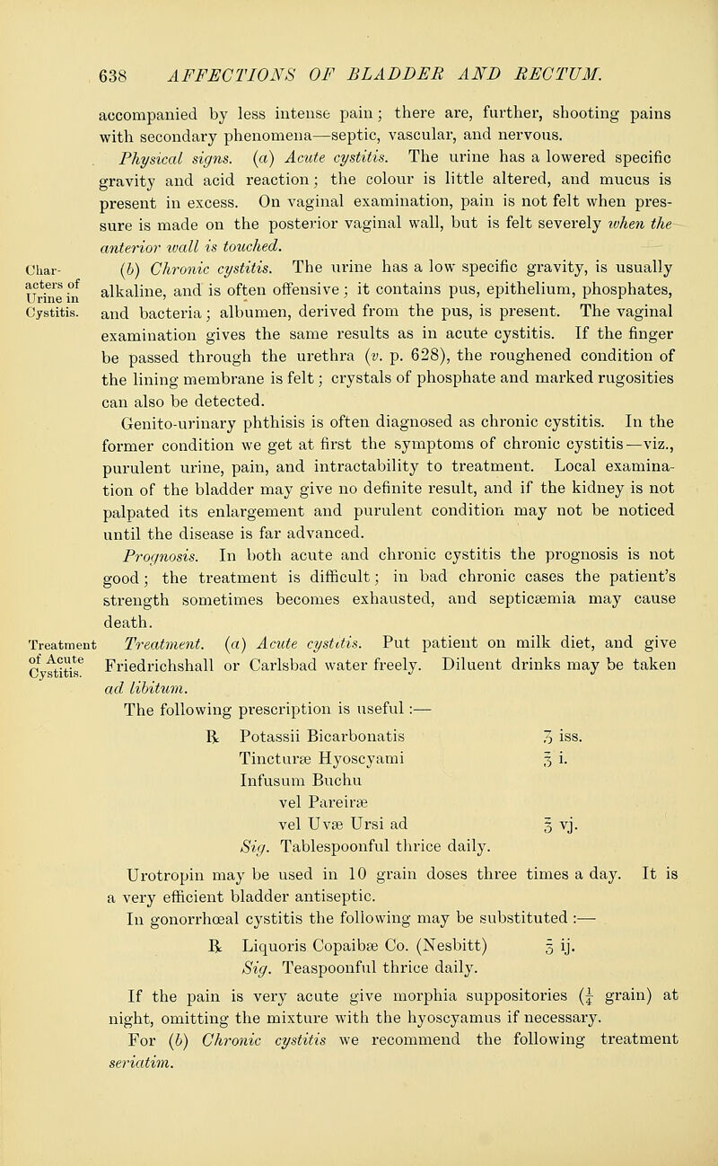 Char- acters of Urine in Cystitis. Treatment of Acute Cystitis. accompanied by less intense pain; there are, further, shooting pains with secondary phenomena—septic, vascular, and nervous. Physical signs, (a) Acute cystitis. The urine has a lowered specific gravity and acid reaction • the colour is little altered, and mucus is present in excess. On vaginal examination, pain is not felt when pres- sure is made on the posterior vaginal wall, but is felt severely token the anterior wall is touched. (b) Chronic cystitis. The urine has a low specific gravity, is usually alkaline, and is often offensive; it contains pus, epithelium, phosphates, and bacteria; albumen, derived from the pus, is present. The vaginal examination gives the same results as in acute cystitis. If the finger be passed through the urethra (v. p. 628), the roughened condition of the lining membrane is felt; crystals of phosphate and marked rugosities can also be detected. Genito-urinary phthisis is often diagnosed as chronic cystitis. In the former condition we get at first the symptoms of chronic cystitis—viz., purulent urine, pain, and intractability to treatment. Local examina- tion of the bladder may give no definite result, and if the kidney is not palpated its enlargement and purulent condition may not be noticed until the disease is far advanced. Prognosis. In both acute and chronic cystitis the prognosis is not good; the treatment is difficult; in bad chronic cases the patient's strength sometimes becomes exhausted, and septicaemia may cause death. Treatment, (a) Acute cystitis. Put patient on milk diet, and give Friedrichshall or Carlsbad water freely. Diluent drinks may be taken ad libitum. The following prescription is useful:— R Potassii Bicarbonatis Tincturse Hyoscyami Infusum Buchu vel Pareirae vel Uvae Ursi ad Sig. Tablespoonful thrice daily. Urotropin may be used in 10 grain doses three times a day. It is a very efficient bladder antiseptic. In gonorrhoeal cystitis the following may be substituted :— R Liquoris Copaibse Co. (Nesbitt) 5 ij. Sig. Teaspoonful thrice daily. If the pain is very acute give morphia suppositories (| grain) at night, omitting the mixture with the hyoscyamus if necessary. For (b) Chronic cystitis we recommend the following treatment seriatim. 7) iss. 7, i. VJ-