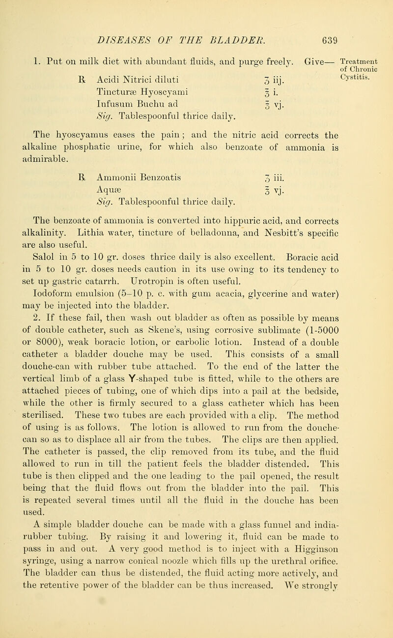 1. Put on milk diet with abundant fluids, and purge freely. Give— Treatment of Chronic R Acidi Nitrici diluti 3 iij. Cystitis. Tincturee Hyoscyami 5 i. Infusum Buchu ad Sig. Tablespoonful thrice daily. 5 vj. The hyoscyamus eases the pain ; and the nitric acid corrects the alkaline phosphatic urine, for which also benzoate of ammonia is admirable. R Ammonii Beiizoatis 3 iii- Aquee 3 vj. Sig. Tablespoonful thrice daily. The benzoate of ammonia is converted into hippuric acid, and corrects alkalinity. Lithia water, tincture of belladonna, and Nesbitt's specific are also useful. Salol in 5 to 10 gr. doses thrice daily is also excellent. Boracic acid in 5 to 10 gr. doses needs caution in its use owing to its tendency to set up gastric catarrh. Urotropin is often useful. Iodoform emulsion (5-10 p. c. with gum acacia, glycerine and water) may be injected into the bladder. 2. If these fail, then wash out bladder as often as possible by means of double catheter, such as Skene's, using corrosive sublimate (1-5000 or 8000), weak boracic lotion, or carbolic lotion. Instead of a double catheter a bladder douche may be used. This consists of a small douche-can with rubber tube attached. To the end of the latter the vertical limb of a glass Y-shaped tube is fitted, while to the others are attached pieces of tubing, one of which dips into a pail at the bedside, while the other is firmly secured to a glass catheter which has been sterilised. These two tubes are each provided with a clip. The method of using is as follows. The lotion is allowed to run from the douche- can so as to displace all air from the tubes. The clips are then applied. The catheter is passed, the clip removed from its tube, and the fluid allowed to run in till the patient feels the bladder distended. This tube is then clipped and the one leading to the pail opened, the result being that the fluid flows out from the bladder into the pail. This is repeated several times until all the fluid in the douche has been used. A simple bladder douche can be made with a glass funnel and india- rubber tubing. By raising it and lowering it, fluid can be made to pass in and out. A very good method is to inject with a Higginson syringe, using a narrow conical noozle which fills up the urethral orifice. The bladder can thus be distended, the fluid acting more actively, and the retentive power of the bladder can be thus increased. We strono-ly