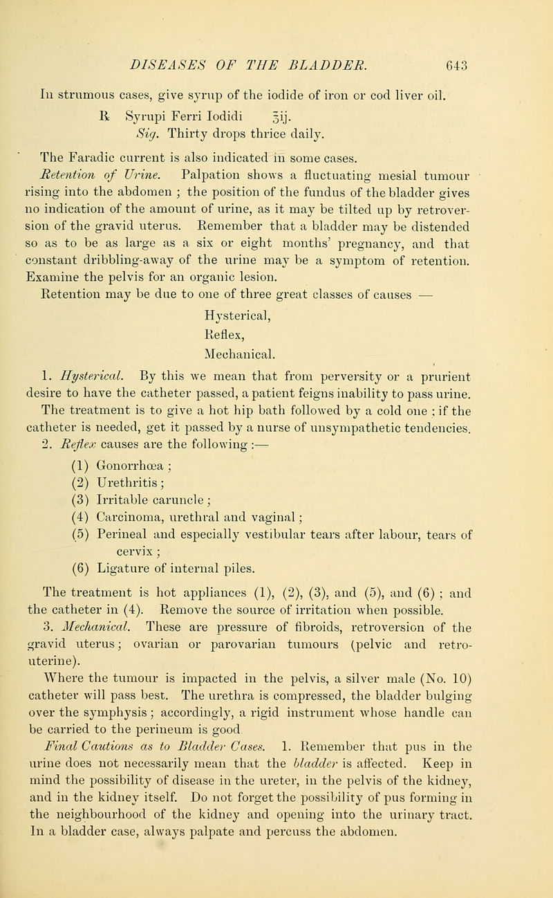 In strumous cases, give syrup of the iodide of iron or cod liver oil. R Syrupi Ferri Iodidi gij. Sig. Thirty drops thrice daily. The Faradic current is also indicated in some cases. Retention of Urine. Palpation shows a fluctuating mesial tumour rising into the abdomen ; the position of the fundus of the bladder gives no indication of the amount of urine, as it may be tilted up by retrover- sion of the gravid uterus. Remember that a bladder may be distended so as to be as large as a six or eight months' pregnancy, and that constant dribbling-away of the urine may be a symptom of retention. Examine the pelvis for an organic lesion. Retention may be due to one of three great classes of causes :— Hysterica], Reflex, Mechanical. 1. Hysterical. By this Ave mean that from perversity or a prurient desire to have the catheter passed, a patient feigns inability to pass urine. The treatment is to give a hot hip bath followed by a cold one ; if the catheter is needed, get it passed by a nurse of unsympathetic tendencies. 2. Reflex causes are the following :— (1) Gonorrhoea ; (2) Urethritis; (3) Irritable caruncle; (4) Carcinoma, urethral and vaginal; (5) Perineal and especially vestibular tears after labour, tears of cervix; (6) Ligature of internal piles. The treatment is hot appliances (1), (2), (3), and (5), and (6) ; and the catheter in (4). Remove the source of irritation when possible. 3. Mechanical. These are pressure of fibroids, retroversion of the gravid uterus; ovarian or parovarian tumours (pelvic and retro- uterine). Where the tumour is impacted in the pelvis, a silver male (No. 10) catheter will pass best. The urethra is compressed, the bladder bulging over the symphysis; accordingly, a rigid instrument Avhose handle can be carried to the perineum is good Final Cautions as to Bladder Cases. 1. Remember that pus in the urine does not necessarily mean that the bladder is affected. Keep in mind the possibility of disease in the ureter, in the pelvis of the kidney, and in the kidney itself. Do not forget the possibility of pus forming in the neighbourhood of the kidney and opening into the urinary tract. In a bladder case, always palpate and percuss the abdomen.