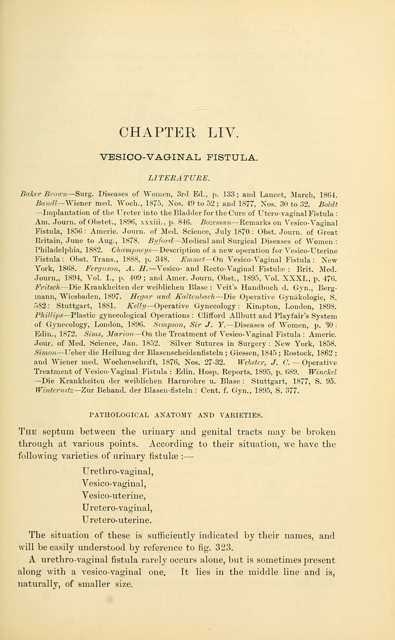 CHAPTER LIV. VESICOVAGINAL FISTULA. LITERATURE. Baker Broivn—-Surg. Diseases of Women, 3rd Ed., p. 133; and Lancet, March, 1864. Bandl—Wiener med. Woch., 1875, Nos. 49 to 52; and 1877, Nos. 30 to 32. Boldt —Implantation of the Ureter into the Bladder for the Cure of Utero-vaginal Fistula : Am. Journ. of Obstet., 1896, xxxiii., p. 846. Bozeman—Remarks on Yesico-Vaginal Fistula, 1856 : Americ. Journ. of Med. Science, July 1870 : Obst. Journ. of Great Britain, June to Aug., 1878. By ford—Medical and Surgical Diseases of Women : Philadelphia, 1882. Champneys—Description of a new operation for Vesico-Uterine Fistula : Obst. Trans., 1888, p. 348. Emmet—On Vesico-Vaginal Fistula : New York, 1868. Ferguson, A. H.—Vesico- and Recto-Vaginal Fistula : Brit. Med. Journ., 1894, Vol. I., p. 409; and Amer. Journ. Obst., 1895, Vol. XXXI., p. 476. Fritsch—Die Krankheiten der weiblichen Blase : Veit's Handbuch d. Gyn., Berg- mann, Wiesbaden, 1897. Hegar unci Kaltenhach—Die Operative Gynakologie, S. 582: Stuttgart, 1881. Kelly—Operative Gynecology : Kimpton, London, 1898. Phillips—Plastic gynecological Operations : Clifford Allbutt and Playfair's System of Gynecology, London, 1896. Simpson, Sir J. Y.—Diseases of Women, p. 30 : Ediu., 1872. Sims, Marion—On the Treatment of Vesico-Vaginal Fistula : Americ. Jour, of Med. Science, Jan. 1852. Silver Sutures in Surgery : New York, 1858. Simon—Ueber die Heilung der Blasenscheidenfisteln ; Giessen, 1845 ; Rostock, 1862 ; and Wiener med. Wochenschrift, 1876, Nos. 27-32. Webster, J. C. — Operative Treatment of Vesico-Vaginal Fistula : Edin. Hosp. Reports, 1895, p. 689. Winckel —Die Krankheiten der weiblichen Harnrohre u. Blase : Stuttgart, 1877, S. 95. Winternitz—Zur Behand. der Blasen-fisteln : Cent. f. Gyn., 1895, S. 377. PATHOLOGICAL ANATOMY AND VARIETIES. The septum between the urinary and genital tracts may be broken through at various points. According to their situation, we have the following varieties of urinary fistulee :— Ureth ro-vaginal, Vesico-vaginal, Vesico-uterine, Uretero-vaginal, Uretero-uterine. The situation of these is sufficiently indicated by their names, and will be easily understood by reference to fig. 323. A urethro-vaginal fistula rarely occurs alone, but is sometimes present along with a vesico-vaginal one. It lies in the middle line and is, naturally, of smaller size.