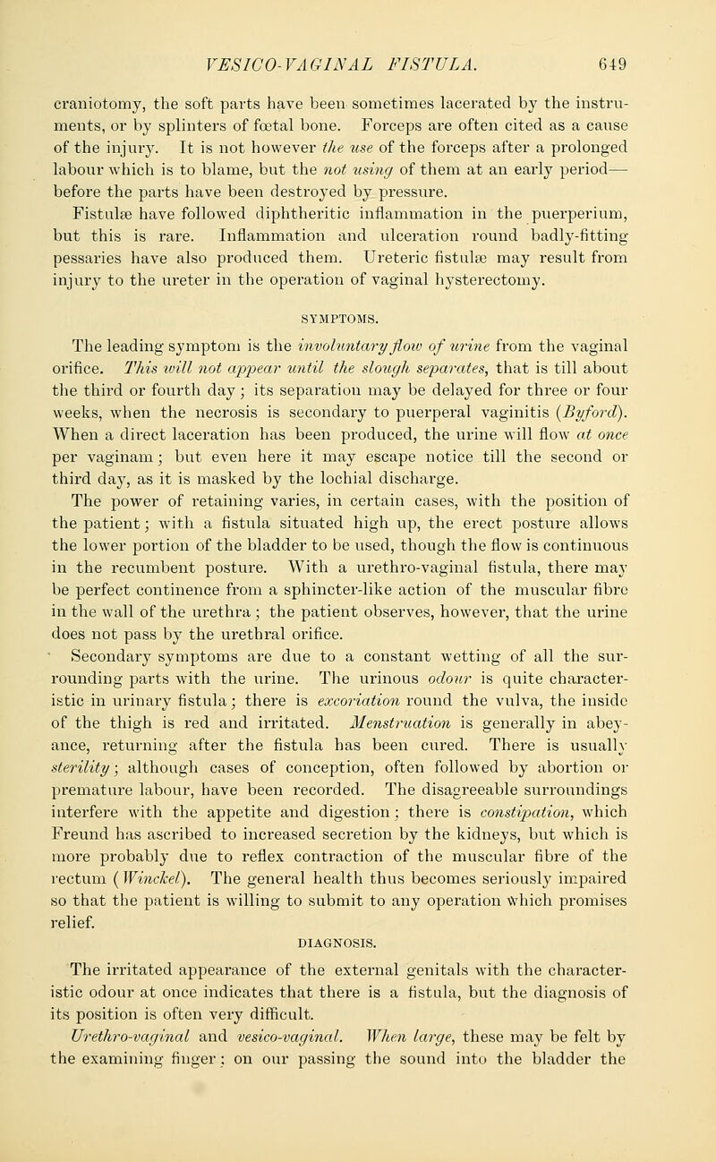 craniotomy, the soft parts have been sometimes lacerated by the instru- ments, or by splinters of foetal bone. Forceps are often cited as a cause of the injury. It is not however the use of the forceps after a prolonged labour which is to blame, but the not using of them at an early period— before the parts have been destroyed by pressure. Fistula? have followed diphtheritic inflammation in the puerperium, but this is rare. Inflammation and ulceration round badly-fitting pessaries have also produced them. Ureteric fistulas may result from injury to the ureter in the operation of vaginal hysterectomy. SYMPTOMS. The leading symptom is the involuntary flow of urine from the vaginal orifice. This will not appear until the slough separates, that is till about the third or fourth day; its separation may be delayed for thi*ee or four weeks, when the necrosis is secondary to puerperal vaginitis (Byford). When a direct laceration has been produced, the urine will Aoav at once per vaginam; but even here it may escape notice till the second or third day, as it is masked by the lochial discharge. The power of retaining varies, in certain cases, with the position of the patient; with a fistula situated high up, the erect posture allows the lower portion of the bladder to be used, though the flow is continuous in the recumbent posture. With a urethro-vaginal fistula, there ma}' be perfect continence from a sphincter-like action of the muscular fibre in the wall of the urethra ; the patient observes, however, that the urine does not pass by the urethral orifice. Secondary symptoms are due to a constant wetting of all the sur- rounding parts with the urine. The urinous odour is quite character- istic in urinary fistula; there is excoriation round the vulva, the inside of the thigh is red and irritated. Menstruation is generally in abey- ance, returning after the fistula has been cured. There is usually sterility; although cases of conception, often followed by abortion or premature labour, have been recorded. The disagreeable surroundings interfere with the appetite and digestion ; there is constipation, which Freund has ascribed to increased secretion by the kidneys, but which is more probably due to reflex contraction of the muscular fibre of the rectum (Winckel). The general health thus becomes seriously impaired so that the patient is willing to submit to any operation which promises relief. DIAGNOSIS. The irritated appearance of the external genitals with the character- istic odour at once indicates that there is a fistula, but the diagnosis of its position is often very difficult. Urethro-vaginal and vesico-vaginal. When large, these may be felt by the examining finger : on our passing the sound into the bladder the