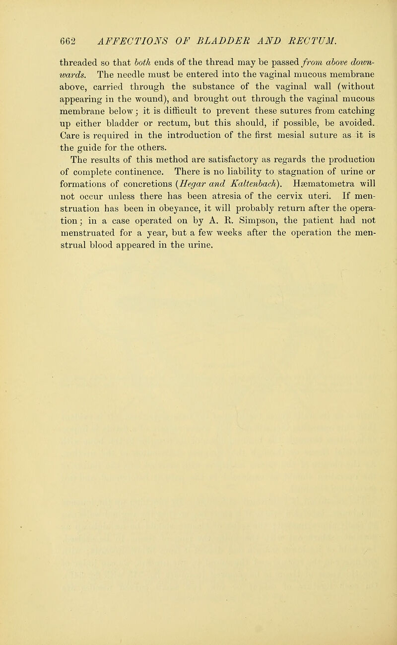 threaded so that both ends of the thread may be passed from above down- wards. The needle must be entered into the vaginal mucous membrane above, carried through the substance of the vaginal wall (without appearing in the wound), and brought out through the vaginal mucous membrane below; it is difficult to prevent these sutures from catching up either bladder or rectum, but this should, if possible, be avoided. Care is required in the introduction of the first mesial suture as it is the guide for the others. The results of this method are satisfactory as regards the production of complete continence. There is no liability to stagnation of urine or formations of concretions (Hegar and Kaltenbach). Hsematometra will not occur unless there has been atresia of the cervix uteri. If men- struation has been in obeyance, it will probably return .after the opera- tion ; in a case operated on by A. R. Simpson, the patient had not menstruated for a year, but a few weeks after the operation the men- strual blood appeared in the urine.