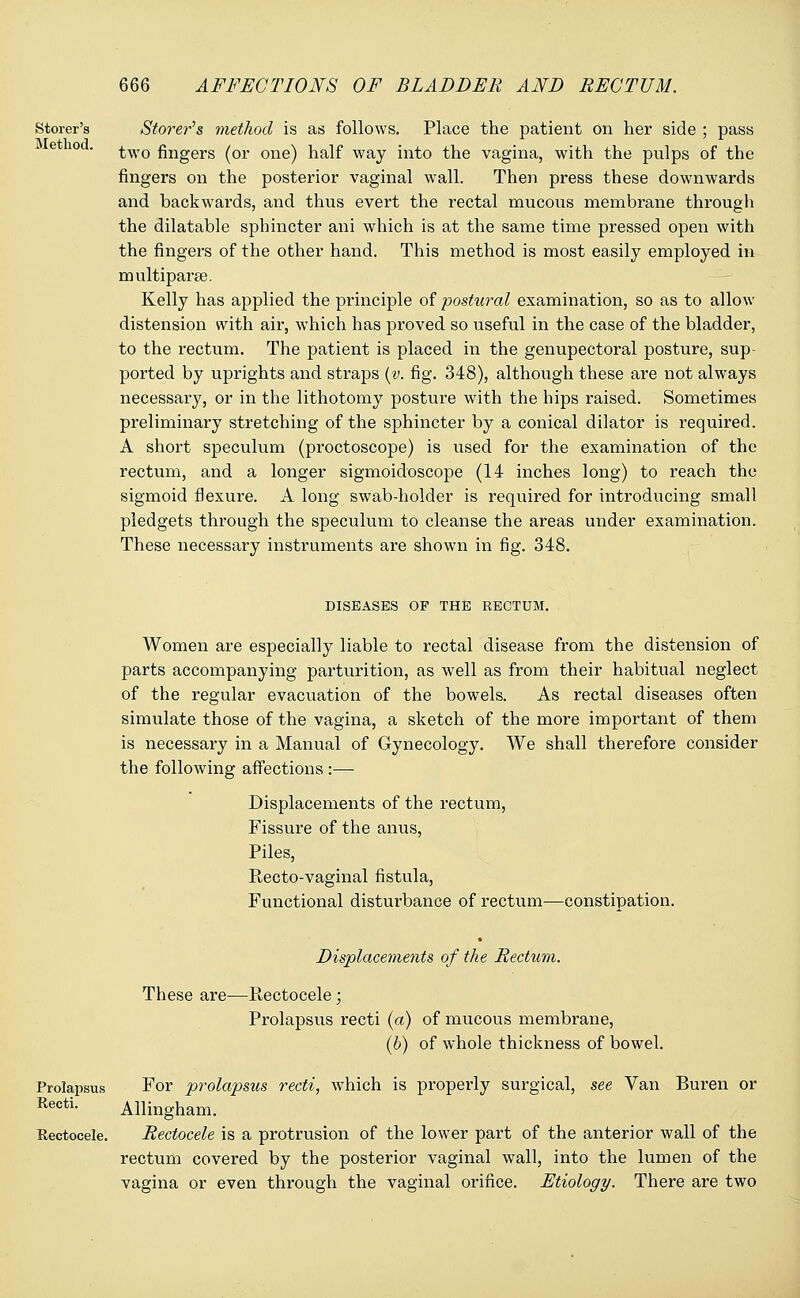 Storer's Stover's method is as follows. Place the patient on her side ; pass two fingers (or one) half way into the vagina, with the pulps of the fingers on the posterior vaginal wall. Then press these downwards and backwards, and thus evert the rectal mucous membrane through the dilatable sphincter ani which is at the same time pressed open with the fingers of the other hand. This method is most easily employed in multipara?. Kelly has applied the principle of postural examination, so as to allow distension with air, which has proved so useful in the case of the bladder, to the rectum. The patient is placed in the genupectoral posture, sup- ported by uprights and straps (v. fig. 348), although these are not always necessary, or in the lithotomy posture with the hips raised. Sometimes preliminary stretching of the sphincter by a conical dilator is required. A short speculum (proctoscope) is used for the examination of the rectum, and a longer sigmoidoscope (14 inches long) to reach the sigmoid flexure. A long swab-holder is required for introducing small pledgets through the speculum to cleanse the areas under examination. These necessary instruments are shown in fig. 348. DISEASES OF THE RECTUM. Women are especially liable to rectal disease from the distension of parts accompanying parturition, as well as from their habitual neglect of the regular evacuation of the bowels. As rectal diseases often simulate those of the vagina, a sketch of the more important of them is necessary in a Manual of Gynecology. We shall therefore consider the following affections :— Displacements of the rectum, Fissure of the anus, Piles, Recto-vaginal fistula, Functional disturbance of rectum—constipation. Displacements of the Rectum. These are—Rectocele; Prolapsus recti (a) of mucous membrane, (b) of whole thickness of bowel. Prolapsus For prolapsus recti, which is properly surgical, see Van Buren or Recti. Allingham. Rectocele. Rectocele is a protrusion of the lower part of the anterior wall of the rectum covered by the posterior vaginal wall, into the lumen of the vagina or even through the vaginal orifice. Etiology. There are two