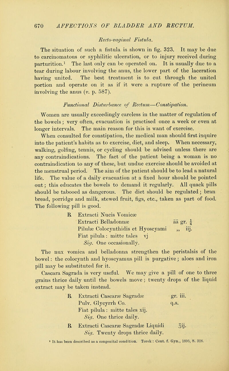 Recto-vaginal Fistula. The situation of such a fistula is shown in fig. 323. It may be due to carcinomatous or syphilitic ulceration, or to injury received during parturition.1 The last only can be operated on. It is usually due to a tear during labour involving the anus, the lower part of the laceration having united. The best treatment is to cut through the united portion and operate on it as if it were a rupture of the perineum involving the anus (v. p. 587). Functional Disturhance of Rectum—Constipation. Women are usually exceedingly careless in the matter of regulation of the bowels; very often, evacuation is practised once a week or even at longer intervals. The main reason for this is want of exercise. When consulted for constipation, the medical man should first inquire into the patient's habits as to exercise, diet, and sleep. When necessary, walking, golfing, tennis, or cycling should be advised unless there are any contraindications. The fact of the patient being a woman is no contraindication to any of these, but undue exercise should be avoided at the menstrual period. The aim of the patient should be to lead a natural life. The value of a daily evacuation at a fixed hour should be pointed out; this educates the bowels to demand it regularly. All quack pills should be tabooed as dangerous. The diet should be regulated; bran bread, porridge and milk, stewed fruit, figs, etc., taken as part of food. The following pill is good. R Extracti Nucis Vomicae Extracti Belladonnse aa gr. \ Pilulee Colocynthidis et Hyoscyami ,, iij. Fiat pilula : mitte tales vj Sig. One occasionally. The nux vomica and belladonna strengthen the peristalsis of the bowel: the colocynth and hyoscyamus pill is purgative; aloes and iron pill may be substituted for it. Cascara Sagrada is very useful. We may give a pill of one to three grains thrice daily until the bowels move ; twenty drops of the liquid extract may be taken instead. R Extracti Cascarse Sagradse gr. iii. Pulv. Glycyrrh Co. q.s. Fiat pilula : mitte tales xij. Sig. One thrice daily. R Extracti Cascarse Sagradse Liquidi gij. Sig. Twenty drops thrice daily. 1 It has been described as a congenital condition. Torek : Cent. f. Gyn., 1895, S. 328.