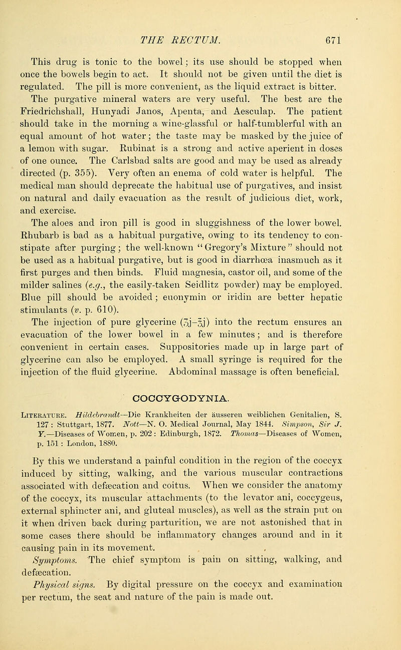 This drug is tonic to the bowel; its use should be stopped when once the bowels begin to act. It should not be given until the diet is regulated. The pill is more convenient, as the liquid extract is bitter. The purgative mineral waters are very useful. The best are the Friedrichshall, Hunyadi Janos, Apenta, and Aesculap. The patient should take in the morning a wine-glassful or half-tumblerful with an equal amount of hot water; the taste may be masked by the juice of a lemon with sugar. Rubinat is a strong and active aperient in doses of one ounce. The Carlsbad salts are good and may be used as already directed (p. 355). Very often an enema of cold water is helpful. The medical man should deprecate the habitual use of purgatives, and insist on natural and daily evacuation as the result of judicious diet, work, and exercise. The aloes and iron pill is good in sluggishness of the lower bowel. Rhubarb is bad as a habitual purgative, owing to its tendency to con- stipate after purging; the well-known Gregory's Mixture should not be used as a habitual purgative, but is good in diarrhoea inasmuch as it first purges and then binds. Fluid magnesia, castor oil, and some of the milder salines (e.g., the easily-taken Seidlitz powder) may be employed. Blue pill should be avoided; euonymin or iridin are better hepatic stimulants (v. p. 610). The injection of pure glycerine (3J-3J) into the rectum ensures an evacuation of the lower bowel in a few minutes; and is therefore convenient in certain cases. Suppositories made up in large part of glycerine can also be employed. A small syringe is required for the injection of the fluid glycerine. Abdominal massage is often beneficial. COOOYGODYNIA. Literature. Hiklcbrandt—Die Krankheiten der ausseren weiblichen Genitalien, S. 127 : Stuttgart, 1877. Nott—N. O. Medical Journal, May 1S44. Simpson, Sir J. Y.—Diseases of Women, p. 202 : Edinburgh, 1872. Thomas—Diseases of Women, p. 151: London, 1880. By this we understand a painful condition in the region of the coccyx induced by sitting, walking, and the various muscular contractions associated with defeecation and coitus. When we consider the anatomy of the coccyx, its muscular attachments (to the levator ani, coccygeus, external sphincter ani, and gluteal muscles), as well as the strain put on it when driven back during parturition, we are not astonished that in some cases there should be inflammatory changes around and in it causing pain in its movement. Symptoms. The chief symptom is pain on sitting, walking, and defalcation. Physical signs. By digital pressure on the coccyx and examination per rectum, the seat and nature of the pain is made out.