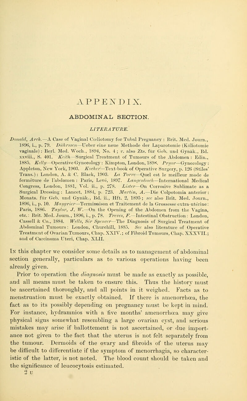 APPENDIX. ABDOMINAL SECTION. LITERATURE. Donald, Arch.—A Case of Vaginal Celiotomy for Tubal Pregnancy : Brit. Med. Journ., 1896, i., p. 79. Dilhrssen—Ueber eine neue Methode der Laparotomie (Koliotomie vaginale): Berl. Med. Woch., 1894, No. 4; v. also Zts. fur Geb. und Gynak., Bd. xxviii., S. 401. Keith—Surgical Treatment of Tumours of the Abdomen : Edin., 1885. Kelly—Operative Gynecology : Kimpton, London, 189K. Pryor—Gynecology : Appleton, New York, 1903. Kocher—Text-hook of Operative Surgery, p. 126 (Stiles' Trans.): London, A. & C. Black, 1903. La Torre—Quel est le meilleur mode de fermeture de l'abdomen : Paris, Leve, 1897. Langcnbuch—International Medical Congress, London, 1881, Vol. ii., p. 27S. Lister—On Corrosive Sublimate as a Surgical Dressing : Lancet, 1884, p. 723. Martin, A.—Die Colpotomia anterior : Monats. fiir Geb. und Gynak., Bd. ii., Hft. 2, 1895; see also Brit. Med. Journ., 1896, i., p. 10. Maygriei—Terminaison et Traitement de la Grossesse extra-uterine: Paris, 1886. Taylor, J. W.—On the Opening of the Abdomen from the Vagina, etc.: Brit. Med. Journ., 1896, i., p. 78. Treves, F.—Intestinal Obstruction : London, Cassell & Co., 1884. Wells, Sir Spencei—The Diagnosis of Surgical Treatment of Abdominal Tumours: London, Churchill, 1885. See also literature of Operative Treatment of Ovarian Tumours, Chap. XXIV.; of Fibroid Tumours, Chap. XXXVII.; and of Carcinoma Uteri, Chap. XLII. In this chapter we consider some details as to management of abdominal section generally, particulars as to various operations having been already given. Prior to operation the diagnosis must be made as exactly as possible, and all means must be taken to ensure this. Thus the history must be ascertained thoroughly, and all points in it weighed. Facts as to menstruation must be exactly obtained. If there is amenorrhcea, the fact as to its possibly depending on pregnancy must be kept in mind. For instance, hydramnios with a five months' amenorrhcea may give physical signs somewhat resembling a large ovarian cyst, and serious mistakes may arise if ballottement is not ascertained, or due import- ance not given to the fact that the uterus is not felt separately from the tumour. Dermoids of the ovary and fibroids of the uterus may be difficult to differentiate if the symptom of menorrhagia, so character- istic of the latter, is not noted. The blood count should be taken and the significance of leucocytosis estimated. 2 u