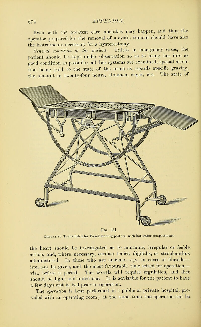 Even with the greatest care mistakes may happen, and thus the operator prepared for the removal of a cystic tumour should have also the instruments necessary for a hysterectomy. General condition of the patient. Unless in emergency cases, the patient should be kept under observation so as to bring her into as good condition as possible • all her systems are examined, special atten- tion being paid to the state of the urine as regards specific gravity, the amount in twenty-four hours, albumen, sugar, etc. The state of Fig. 351. Operating Table fitted for Trendelenburg posture, with hot water compartment. the heart should be investigated as to murmurs, irregular or feeble action, and, where necessary, cardiac tonics, digitalis, or strophantus administered. In those who are ansemic—e.g., in cases of fibroids— iron can be given, and the most favourable time seized for operation— viz., before a period. The bowels will require regulation, and diet should be light and nutritious. It is advisable for the patient to have a few days rest in bed prior to operation. The operation is best performed in a public or private hospital, pro- vided with an operating room; at the same time the operation can be