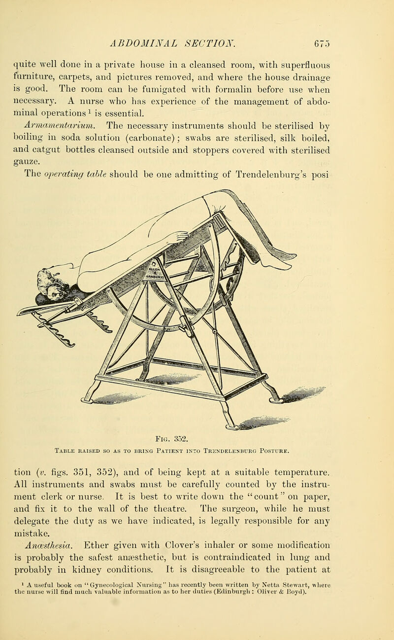 quite well done in a private house in a cleansed room, with superfluous furniture, carpets, and pictures removed, and where the house drainage is good. The room can he fumigated with formalin before use when necessary. A nurse who has experience of the management of abdo- minal operationsx is essential. Armamentarium. The necessary instruments should be sterilised by boiling in soda solution (carbonate); swabs are sterilised, silk boiled, and catgut bottles cleansed outside and stoppers covered with sterilised gauze. The operating table should be one admitting of Trendelenburg's posi Fig. 352. Table raised so as to bring Patient into Trendelenburg Posture. tion (v. figs. 351, 352), and of being kept at a suitable temperature. All instruments and swabs must be carefully counted by the instru- ment clerk or nurse. It is best to write down the count on paper, and fix it to the wall of the theatre. The surgeon, while he must delegate the duty as we have indicated, is legally responsible for any mistake. Anaesthesia. Ether given with Clover's inhaler or some modification is probably the safest anaesthetic, but is contraindicated in lung and probably in kidney conditions. It is disagreeable to the patient at 1 A useful book on  Gynecological Nursing has recently been written by Netta Stewart, where the nurse will find much valuable information as to her duties (Edinburgh : Oliver <fc Poyd).