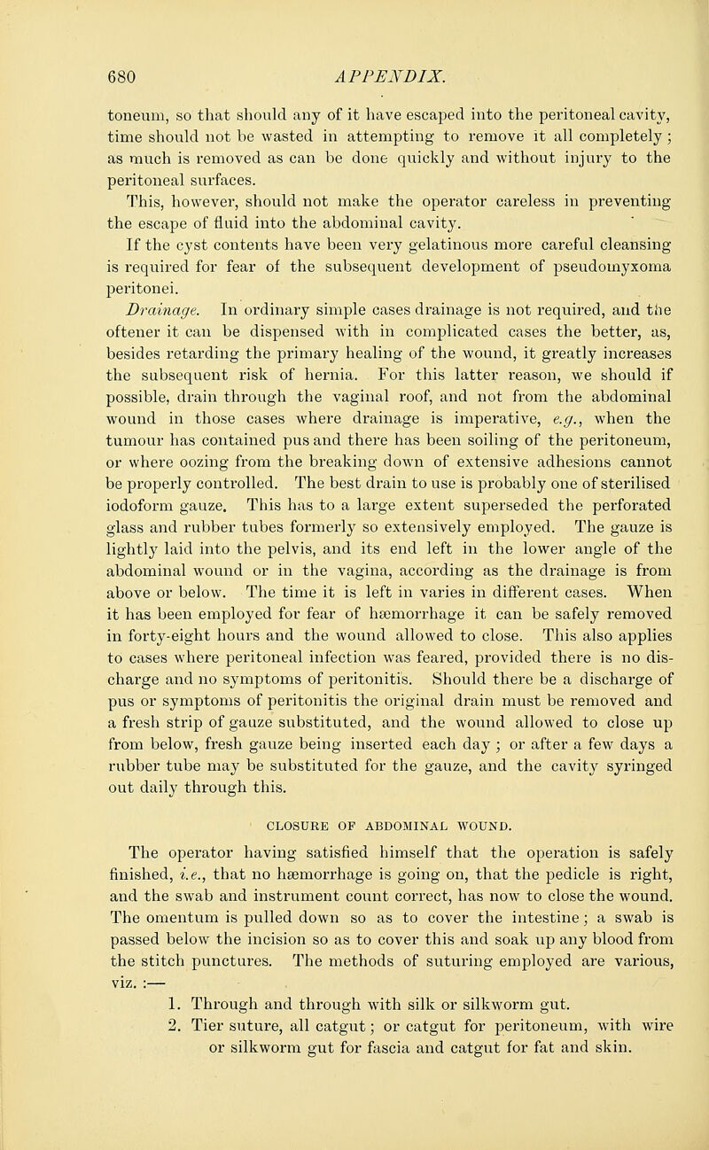 toneum, so that should any of it have escaped into the peritoneal cavity, time should not be wasted in attempting to remove it all completely; as much is removed as can be done quickly and without injury to the peritoneal surfaces. This, however, should not make the operator careless in preventing the escape of fluid into the abdominal cavity. If the cyst contents have been very gelatinous more careful cleansing is required for fear of the subsequent development of pseudomyxoma peritonei. Drainage. In ordinary simple cases drainage is not required, and the oftener it can be dispensed with in complicated cases the better, as, besides retarding the primary healing of the wound, it greatly increases the subsequent risk of hernia. For this latter reason, we should if possible, drain through the vaginal roof, and not from the abdominal wound in those cases where drainage is imperative, e.g., when the tumour has contained pus and there has been soiling of the peritoneum, or where oozing from the breaking down of extensive adhesions cannot be properly controlled. The best drain to use is probably one of sterilised iodoform gauze. This has to a large extent superseded the perforated glass and rubber tubes formerly so extensively employed. The gauze is lightly laid into the pelvis, and its end left in the lower angle of the abdominal wound or in the vagina, according as the drainage is from above or below. The time it is left in varies in different cases. When it has been employed for fear of haemorrhage it can be safely removed in forty-eight hours and the wound allowed to close. This also applies to cases where peritoneal infection was feared, provided there is no dis- charge and no symptoms of peritonitis. Should there be a discharge of pus or symptoms of peritonitis the original drain must be removed and a fresh strip of gauze substituted, and the wound allowed to close up from below, fresh gauze being inserted each day ; or after a few days a rubber tube may be substituted for the gauze, and the cavity syringed out daily through this. CLOSURE OF ABDOMINAL WOUND. The operator having satisfied himself that the operation is safely finished, i.e., that no haemorrhage is going on, that the pedicle is right, and the swab and instrument count correct, has now to close the wound. The omentum is pulled down so as to cover the intestine; a swab is passed below the incision so as to cover this and soak up any blood from the stitch punctures. The methods of suturing employed are various, viz. :— 1. Through and through with silk or silkworm gut. 2. Tier suture, all catgut; or catgut for peritoneum, with wire or silkworm gut for fascia and catgut for fat and skin.