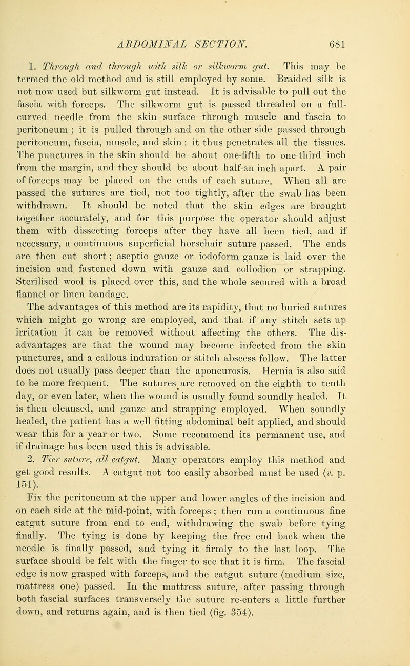 1. Through and through ivith silk or silkworm gut. This may be termed the old method and is still employed by some. Braided silk is not now used but silkworm gut instead. It is advisable to pull out the fascia with forceps. The silkworm gut is passed threaded on a full- curved needle from the skin surface through muscle and fascia to peritoneum ; it is pulled through and on the other side passed through peritoneum, fascia, muscle, and skin : it thus penetrates all the tissues. The punctures in the skin should be about one-fifth to one-third inch from the margin, and they should be about half-an-inch apart. A pair of forceps may be placed on the ends of each suture. When all are passed the sutures are tied, not too tightly, after the swab has been withdrawn. It should be noted that the skin edges are brought together accurately, and for this purpose the operator should adjust them with dissecting forceps after they have all been tied, and if necessary, a continuous superficial horsehair suture passed. The ends are then cut short; aseptic gauze or iodoform gauze is laid over the incision and fastened dowrn with gauze and collodion or strapping. Sterilised wool is placed over this, and the whole secured with a broad flannel or linen bandage. The advantages of this method are its rapidity, that no buried sutures which might go wrong are employed, and that if any stitch sets up irritation it can be removed without affecting the others. The dis- advantages are that the wound may become infected from the skin punctures, and a callous induration or stitch abscess follow. The latter does not visually pass deeper than the aponeurosis. Hernia is also said to be more frequent. The sutures are removed on the eighth to tenth day, or even later, when the wound is usually found soundly healed. It is then cleansed, and gauze and strapping employed. When soundly healed, the patient has a well fitting abdominal belt applied, and should wear this for a year or two. Some recommend its permanent use, and if drainage has been used this is advisable. 2. Tier suture, all catgut. Many operators employ this method and get good results. A catgut not too easily absorbed must be used (v. p. 151). Fix the peritoneum at the upper and lower angles of the incision and on each side at the mid-point, with forceps; then run a continuous fine catgut suture from end to end, withdrawing the swab before tying finally. The tying is done by keeping the free end back when the needle is finally passed, and tying it firmly to the last loop. The surface should be felt with the finger to see that it is firm. The fascial edge is now grasped with forceps, and the catgut suture (medium size, mattress one) passed. In the mattress suture, after passing through both fascial surfaces transversely the suture re-enters a little further down, and returns again, and is then tied (fig. 354).