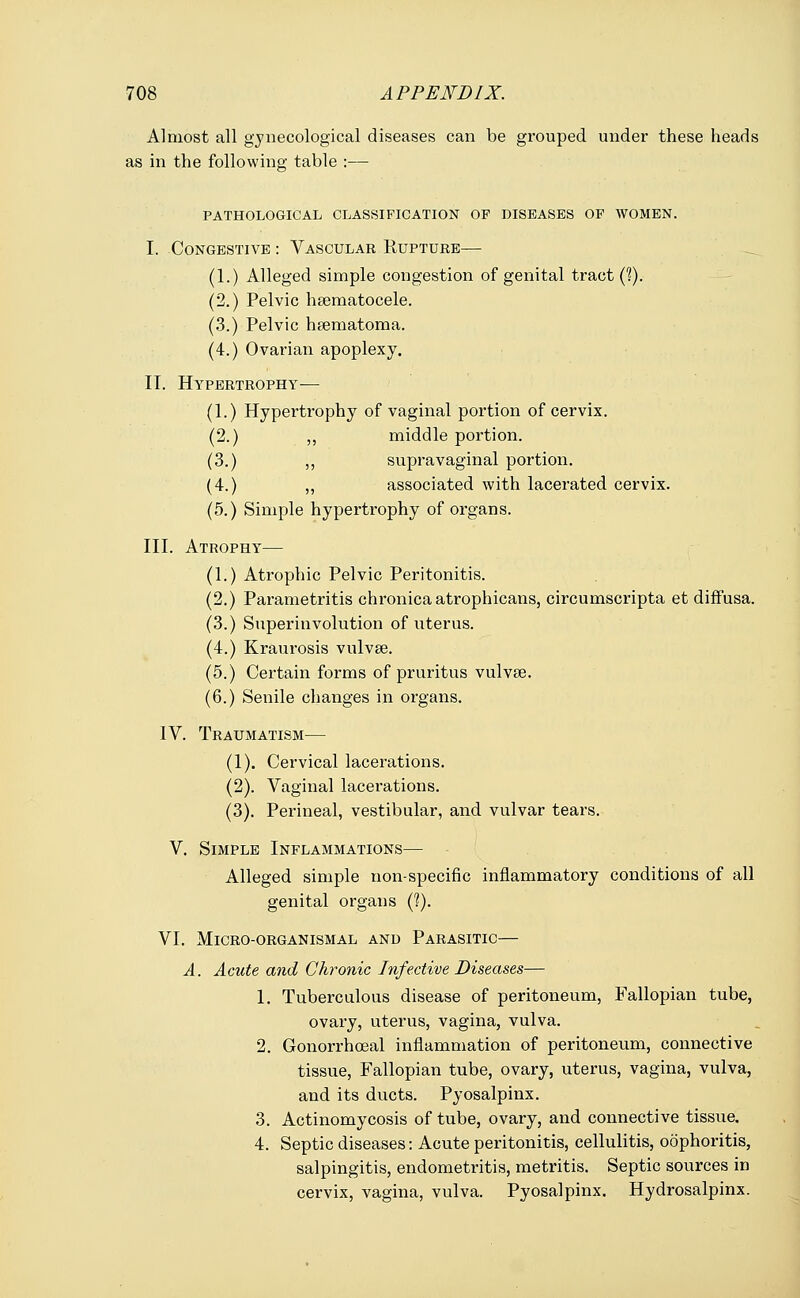 Almost all gynecological diseases can be grouped under these heads as in the following table :— PATHOLOGICAL CLASSIFICATION OP DISEASES OP WOMEN. I. Congestive : Vascular Rupture— (1.) Alleged simple congestion of genital tract (?). (2.) Pelvic hematocele. (3.) Pelvic hematoma. (4.) Ovarian apoplexy. IT. Hypertrophy— (1.) Hypertrophy of vaginal portion of cervix. (2.) ,, middle portion. (3.) ,, supravaginal portion. (4.) ,, associated with lacerated cervix. (5.) Simple hypertrophy of organs. III. Atrophy— (1.) Atrophic Pelvic Peritonitis. (2.) Parametritis chronica atrophicans, circumscripta et diffusa. (3.) Superinvolution of uterus. (4.) Kraurosis vulvae. (5.) Certain forms of pruritus vulvae. (6.) Senile changes in organs. IV. Traumatism— (1). Cervical lacerations. (2). Vaginal lacerations. (3). Perineal, vestibular, and vulvar tears. V. Simple Inflammations— Alleged simple non-specific inflammatory conditions of all genital organs (?). VI. MlCRO-ORGANISMAL AND PARASITIC— A. Acute and Chronic Infective Diseases— 1. Tuberculous disease of peritoneum, Fallopian tube, ovary, uterus, vagina, vulva. 2. Gonorrhceal inflammation of peritoneum, connective tissue, Fallopian tube, ovary, uterus, vagina, vulva, and its ducts. Pyosalpinx. 3. Actinomycosis of tube, ovary, and connective tissue. 4. Septic diseases: Acute peritonitis, cellulitis, oophoritis, salpingitis, endometritis, metritis. Septic sources in cervix, vagina, vulva. Pyosalpinx. Hydrosalpinx.