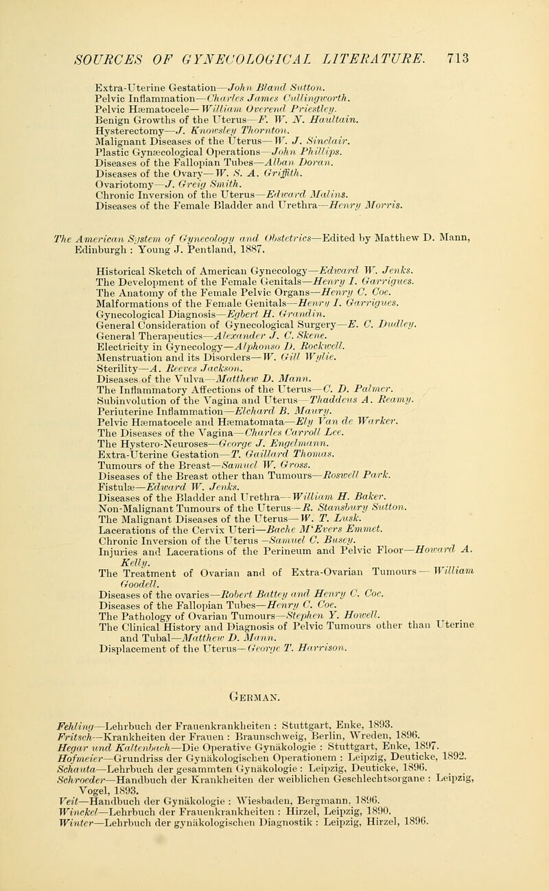 Extra-Uterine Gestation—Joh n Bland Sutton. Pelvic Inflammation—Charles James Cullingwortk. Pelvic Hematocele—William Ovcrend Priestley. Benign Growths of the Uterus—F. W. N. Haultain. Hysterectomy—J. Knowsley Thornton. Malignant Diseases of the Uterus— W. J. Sinclair. Plastic Gynaecological Operations—John Phillips. Diseases of the Fallopian Tubes—Allan, Doran. Diseases of the Ovary—W. S. A. Griffith. Ovariotomy—J. Greig Smith. Chronic Inversion of the Uterus—Edward Malins. Diseases of the Female Bladder and Urethra—Henry Morris. The American System of Gynecology and Obstetrics—Edited by Matthew D. Mann, Edinburgh :'Young J. Pentland, 1887. Historical Sketch of American Gynecology—Edward W. Jenks. The Development of the Female Genitals—Henry I. Garrigv.es. The Anatomy of the Female Pelvic Organs—Henry C. Coe. Malformations of the Female Genitals—Henri/1. Garrigues. Gynecological Diagnosis—Egbert H. Grandin. General Consideration of Gynecological Surgery—E. C. Dudley. General Therapeutics—Alexander J. C. Skene. Electricity in Gynecology—Alphonso D. Rockwell. Menstruation and its Disorders—W. Gill Wylie. Sterility—A. Beeves Jackson. Diseases of the Vulva—Matthew D. Mann. The Inflammatory Affections of the Uterus— C. D. Palmer. Subinvolution of the Vagina and Uterus—Thaddeus A. Beamy. Periuterine Inflammation—Elchard B. Maury. Pelvic Hcematocele and Hasmatomata—Ely Van de Warker. The Diseases of the Vagina—Charles Carroll Lee. The Hystero-Neuroses—George J. Engelmann. Extra-Uterine Gestation— T. Gaillard Thomas. Tumours of the Breast—Samuel W. Gross. Diseases of the Breast other than Tumours—Boswell Park. Fistulse—Edward W. Jenks. Diseases of the Bladder and Urethra-- William H. Baker. Non-Malignant Tumours of the Uterus— R. Stansbury Sutton. The Malignant Diseases of the Uterus— W. T. Lusk. Lacerations of the Cervix Uteri—Bache M'Evers Emmet. Chronic Inversion of the Uterus —Samuel C. Buscy. Injuries and Lacerations of the Perineum and Pelvic Floor—Howard A. Kelly. The Treatment of Ovarian and of Extra-Ovarian Tumours — William Goodell. Diseases of the ovaries—Robert Battey and Henry C. Coe. Diseases of the Fallopian Tubes—Henry C. Coe. The Pathology of Ovarian Tumours—Stephen Y. Howell. The Clinical History and Diagnosis of Pelvic Tumours other than Uterine and Tubal—Matthew D. Mann. Displacement of the Uterus— George T. Harrison. German. Fehling—Lehrbuch der Frauenkrankheiten : Stuttgart, Enke, 1893. Fritsch—Krankheiten der Frauen : Braunschweig, Berlin, Wreden, 1896. Hegar und Kaltenbach—Die Operative Gynakologie : Stuttgart, Enke, 1897. 17o/Wmt—Grundriss der Gynakologischen Operationem : Leipzig, Deuticke, 1892. Schauta—Lehrbuch der gesammten Gynakologie : Leipzig, Deuticke, 1896. Schroeder—Handbuch der Krankheiten der weiblichen Geschlechtsorgane : Leipzig Vogel, 1893. Veit—Handbuch der Gynakologie : Wiesbaden, Bergmann, 1896. Winckel—Lehrbuch der Frauenkrankheiten : Hirzel, Leipzig, 1890. Winter—Lehrbuch der gynakologischen Diagnostik : Leipzig, Hirzel, 1896.