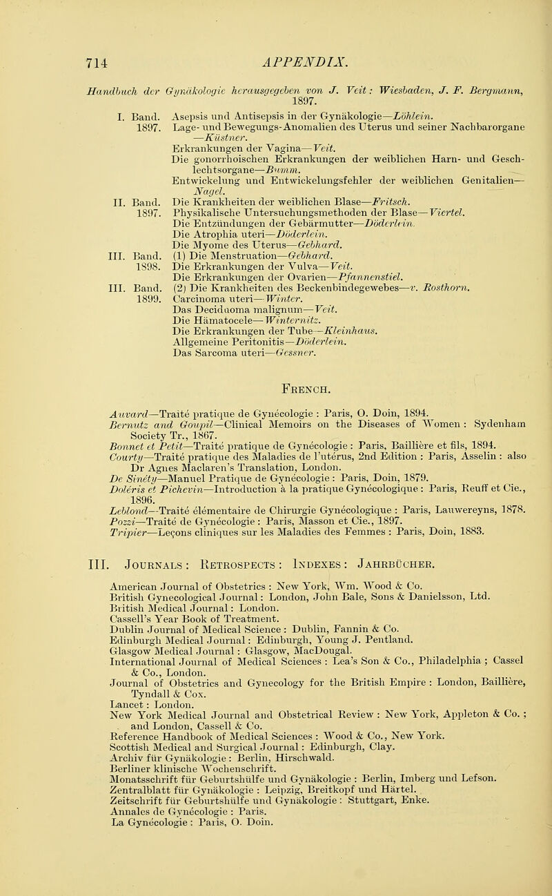 Handbuch der Gynakologie hcrausgcgcben von J. Veit: Wiesbaden, J. F. Bergmann, 1897. I. Band. Asepsis und Antisepsis in der Gynakologie—Lbhlein. 1897. Lage- und Bewegungs-Anomalien des Uterus und seiner Naehbarorgane —Kiistner. Erkrankungen der Vagina—Veit. Die gonorrhoischen Erkrankungen der weiblichen Ham- und Gesch- lechtsorgane—Bumm. Entwickelung und Entwickelungsfehler der weiblichen Genitalien— Nagel. II. Band. Die Krankheiten der weiblichen Blase—Fritsch. 1897. Physikalische Untersuchungsmethoden der Blase—Vicrtel. Die Entzundungen der Gebarmutter—Dodcrlein. Die Atrophia uteri—Dodcrlein. Die Myome des Uterus—Gebhard. III. Band. (1) Die Menstruation—Gebhard. 1S9S. Die Erkrankungen der Vulva—Veit. Die Erkrankungen der Ovarien—Pfannenstiel. III. Band. (2) Die Krankheiten des Beckenbindegewebes—v. Rosthorn. 1899. Carcinoma uteri—Winter. Das Decidaoma malign urn—Veit. Die Hamatocele— Winternitz. Die Erkrankungen der Tube—Kleinhaus. Allgemeine Peritonitis—Dodcrlein. Das Sarcoma uteri—Gcssner. French. Auvard—Traite pratique de Gynecologie : Paris, O. Doin, 1894. Bernutz and Goupil—Clinical Memoirs on the Diseases of Women : Sydenham Society Tr., 1867. Bonnet et Petit—Traite pratique de Gynecologie : Paris, Bailliere et fils, 1894. Courty—Traite pratique des Maladies de l'uterus, 2nd Edition : Paris, Asselin : also Dr Agnes Maclaren's Translation, London. De Sinety—Manuel Pratique de Gynecologie : Paris, Doin, 1879. DoUris et Pichevin—Introduction a la pratique Gynecologique : Paris, Reuff et Cie., 1896. Leblond—Traite elementaire de Chirurgie Gynecologique : Paris, Lauwereyns, 1878. Pozzi—Traite de Gynecologie: Paris, Masson et Cie., 1897. Tripier—Lecons cliniques sur les Maladies des Femmes : Paris, Doin, 1883. III. Journals : Retrospects : Indexes : Jahrbucher. American Journal of Obstetrics : New York, Wm. Wood & Co. British Gynecological Journal: London, John Bale, Sons & Danielsson, Ltd. British Medical Journal: London. Cassell's Year Book of Treatment. Dublin Journal of Medical Science : Dublin, Fannin & Co. Edinburgh Medical Journal: Edinburgh, Young J. Pentland. Glasgow Medical Journal: Glasgow, MacDougal. International Journal of Medical Sciences : Lea's Son & Co., Philadelphia ; Cassel & Co., London. Journal of Obstetrics and Gynecology for the British Empire : London, Bailliere, Tyndall & Cox. Lancet: London. New York Medical Journal and Obstetrical Review : New York, Appleton & Co.; and London, Cassell & Co. Reference Handbook of Medical Sciences : Wood & Co., New York. Scottish Medical and Surgical Journal: Edinburgh, Clay. Archiv fiir Gynakologie : Berlin, Hirschwald. Berliner klinische Wochenschrif t. Monatsschrift fiir Geburtshiilfe und Gynakologie : Berlin, Imberg und Lefson. Zentralblatt fiir Gynakologie : Leipzig, Breitkopf und Hartel. Zeitschrift fiir Geburtshiilfe und Gynakologie : Stuttgart, Enke. Annales de Gynecologie : Paris. La Gynecologie : Paris, O. Doin.