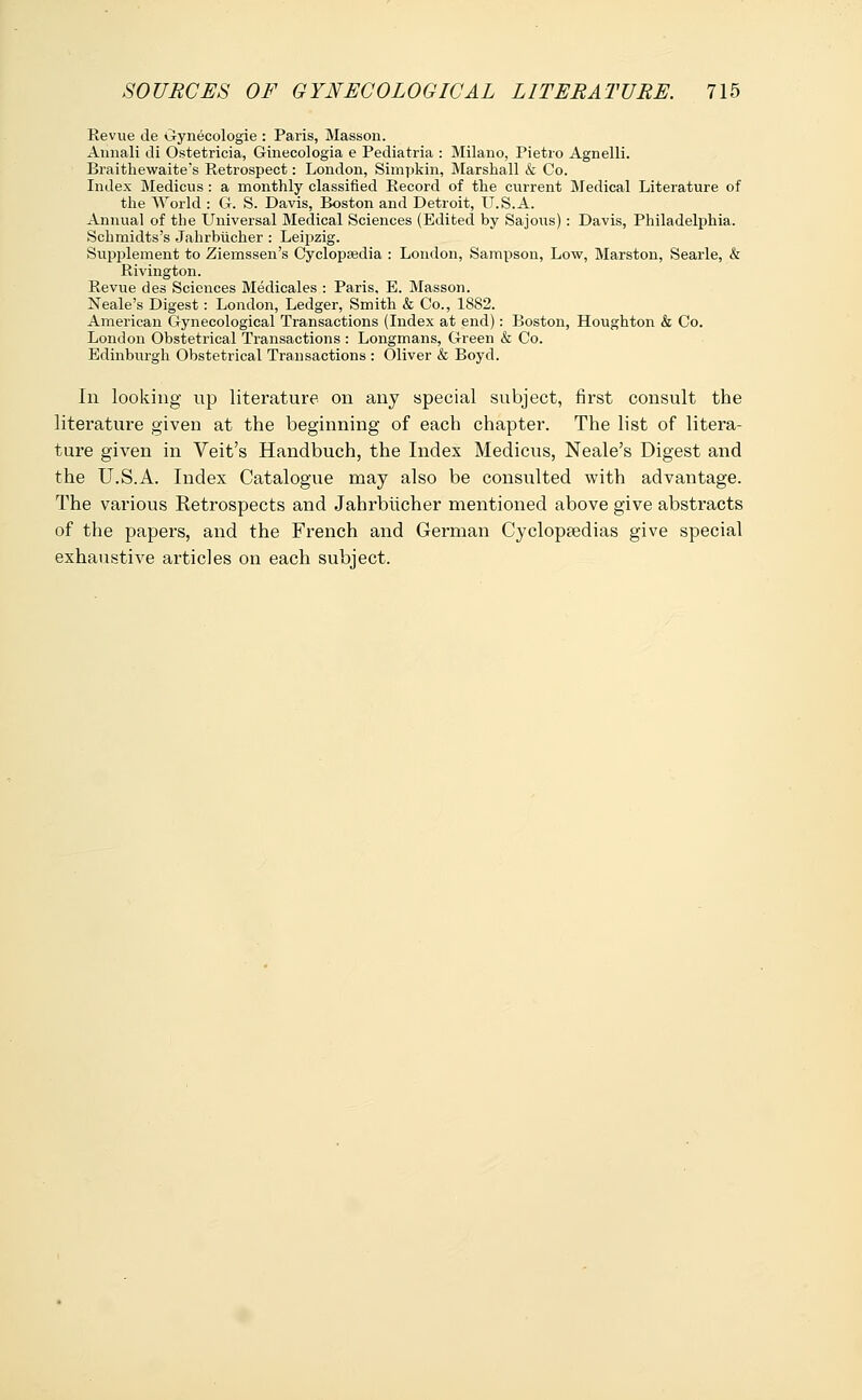 Revue de Gynecologie : Paris, Masson. Aiinali di Ostetricia, Ginecologia e Pediatria : Milano, Pietro Agnelli. Braithewaite's Retrospect: London, Simpkin, Marshall & Co. Index Medicus: a monthly classified Record of the current Medical Literature of the World : G. S. Davis, Boston and Detroit, U.S.A. Annual of the Universal Medical Sciences (Edited by Sajous): Davis, Philadelphia. Schmidts's Jahrbucher : Leipzig. Supplement to Ziemssen's Cyclopaedia : London, Sampson, Low, Marston, Searle, & Rivington. Revue des Sciences Medicales : Paris, E. Masson. Neale's Digest: London, Ledger, Smith & Co., 1882. American Gynecological Transactions (Index at end): Boston, Houghton & Co. London Obstetrical Transactions : Longmans, Green & Co. Edinburgh Obstetrical Transactions : Oliver & Boyd. In looking up literature on any special subject, first consult the literature given at the beginning of each chapter. The list of litera- ture given in Veit's Handbuch, the Index Medicus, Neale's Digest and the U.S.A. Index Catalogue may also be consulted with advantage. The various Retrospects and Jahrbiicher mentioned above give abstracts of the papers, and the French and German Cyclopaedias give special exhaustive articles on each subject.