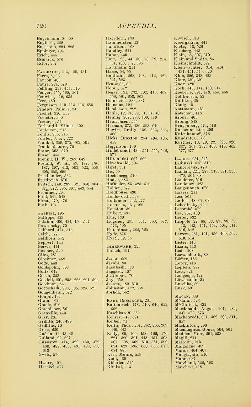 Engelmann, 80, S8 Englisch, 229 Engstrom, 294, 29(3 Eppinger, 494 Erich, 455 Esmarck, 576 Estor, 267 Faikbairn, 243, 420, 431 Farre, 8, 26 Faucon, 403 Faure, 224, 679 Fehling, 237, 454, 510 Fenger, 455, 560, 561 Fenwick, 419, 632 Fete, 4S0 Fergusson, 110, 113, 115, 655 Findley, Palmer, 345 Fisohel, 320, 558 Foerster, 390 Foster, 9, 54 Fothergill, Milner, 609 Foulerton, 213 Foulis, 236, 245 Fowler, J. K., 222 Frankel, 359, 372, 463, 501 Fvankenhauser, 70 Franz, 503, 510 Fraser, 455 Freund, H. W., 209, 649 Freund, W. A., 49, 177, 186, 187, 397, 413, 503, 522, 559, 605, 65S, 699 Friedliinder, 562 Friedreich, 570 Fritsch, 140, 289, 321, 350, 364, 371, 372, 395, 397, 443, 554 Frommel, 294 Fuld, 541, 542 Fiirst, 279, 476 Fiith, 194 Gabriel, 195 Gallippe, 423 Galabin, 400, 421, 450, 527 Gawronsky, 70 Gebhard, 474, 516 Geith, 577 Gellhorn, 552 Geppert, 144 Gervis, 414 Gessner, 529 Giles, 281 Glockner, 469 Goffe, 443 Goldspohn, 393 Goltz, 642 Gooch, 353 Goodell, 201, 258, 266, 291, 596 Goodman, S3 Gottschalk, 293, 335, 324, 521 Gougenheim, 572 Goupil, 194 Gram, 162 Graefe, 216 Graenicher, 561 Granville, 443 Gray, 281 Griffith, 246, 489 Griffiths, 70 Gross, 620 Guerin, 42, 43, 48 Gulland, 22, 627 Giisserow, 414, 422, 430, 479, 4S0, 482, 485, 491, 499, 530, 613 Gvvilt, 576 Habit, 491 Haeckel, 577 Hagedorn, 138 Hammersten, 239 Hamilton, 16S Handley, 211 Hanot, 430 Hart, 28, 44, 58, 78, 79, 214, 381, 408, 537, 595 Hartmanu, 211 Hasse, 54, 55 Haultain, 26S, 40S. 412, 421, 521, 523 Heape,S3, 89 Hebra, 572 Hegar, 131, 232, 302, 443, 46S, 556, 561, 653, 662 Heinricius, 333, 337 Heinsius, 194 Henderson, 2S2 Henle, 12, 24, 29, 31, 34, 40 Hennig, 207, 28S, 400, 419 Henriclisen, 555 Herman, 373, 4S9, 593, 619 Hewitt, Graily, 159, 362, 363, 368 Hicks, Braxton, 254, 404, 405, 458 Higginson, 139 Hildebrandt, 439, 551, 555, 506, 571 Hilton, 664, 667, 669 Hirschwald, 504 Hirst, 391 His, 55 Hochenegg, 510 Hodge, 382 \ Hofmeier, 85, 325, 516 ! Holden, 577 i Holdhouse, 430 j Holdsworth, 538 Hollander, 242, 277 | Morrocks, 434, 469 j Houston, 39 Hubert, 431 Hue, 430 Huguier, 299, 304, 56S, 572, 573, 595 Hutchinson, 262, 525 Hyde, 578 Hyrtl, 39, 65 Immerwahr, 335 Imlach, 194 Jacob, 6S9 Jacobi, S3 Jacubash, 529 Jaggard, 407 Jastrebow, 70 Jay, 059 Jessett, 4S9, 510 Johnston, 422, 55S Jorfida, 562 Kahu-Bensinger, 281 Kaltenbach, 47S, 510, 646, 653, 662 Kaschkaroff, 352 Kehrer, 542, 621 Keibel, 71 Keith, Thos., 261, 262, 265, 269, 440, 443 Kelly, 80, 109, 153, 166, 176, 224, 390, 391, 443, 451, 503 507, 508, 509, 510, 581, 590, 624, 029, 635, 660, 666, 679, 6S4, 886 Kerr, Munro, 559 Kidd, 430 Kiderlen, 545 Kimbal, 443 Kiwisch, 348 Kjoergaarch, 441 Klebs, 413, 526 Kleeberg, 443 Klein, 65, 307, 310 Klein and Smith, 86 Kleinschmidt, 527 Klein wiichter, 314, 414, 431, 451, 546, 620 Klob, 296, 34S, 423 Klotz, 321, 391 Knox, 420 Koch, 143, 144, 160, 214 Koeberle, 391, 443, 454, 458 Kohlrausch, 52 Kolliker, 25 Konig, 45 Kottmann, 451 Kotschau, 41S Kroner, 405 Kronig, 548 Krugenberg, 474, 516 Kuchenmeister, 292 KulenkampflF, 576 Kundrat, SO, 88 Kiistner, IS, 19, 22, 325, 320, 337, 367, 392, 408, 41S, 462, 577, 677 Lackie, 281, 545 Ladinski, 518, 519 Lancereaux, 479 Landau, 221, 287, £19, 321, 333, 47S, 504, 089 Landerer, 516 Landouzy, 423 Langenbuch, 676 Lavers, 211 Lea, 501 Le Bee, 48, 67, 68 Lebedinsky, 226 Lecorche, 572 Lee, 267, 400 Leiter, 632 Leopold, 22, 68, S3, 87, 88, 89, 413, 443, 451, 454, 504, 514, 516, 542 Lewers, 281, 421, 456, 469, 502, 510, 514 Lister, 143 Lizars, 443 Lode, 208 Loewenhardt, 89 Loffler, 183 Lorey, 413 Loplein, 277 Lott, 321 Longcope, 427 Lowenstein, 32 Luschka, 50 Lusk, 69 Macan, 388 M'Cann, 523 M'Clintock, 432 Macdonald, Angus, 207, 284, 347, 572, 573 Mackenrodt, 331, 3S9, 503, 511, 657 Mackintosh, 290 Macnaughton-Jones, 504, 501 Madden, More, 291, 538 Magill, 214 Malcolm, 213 Malgaigne, 4S9 Malins, 404, 407 Mangiagalli, 510 Mann, 637 Marchand, 522, 523 Marchesi, 418