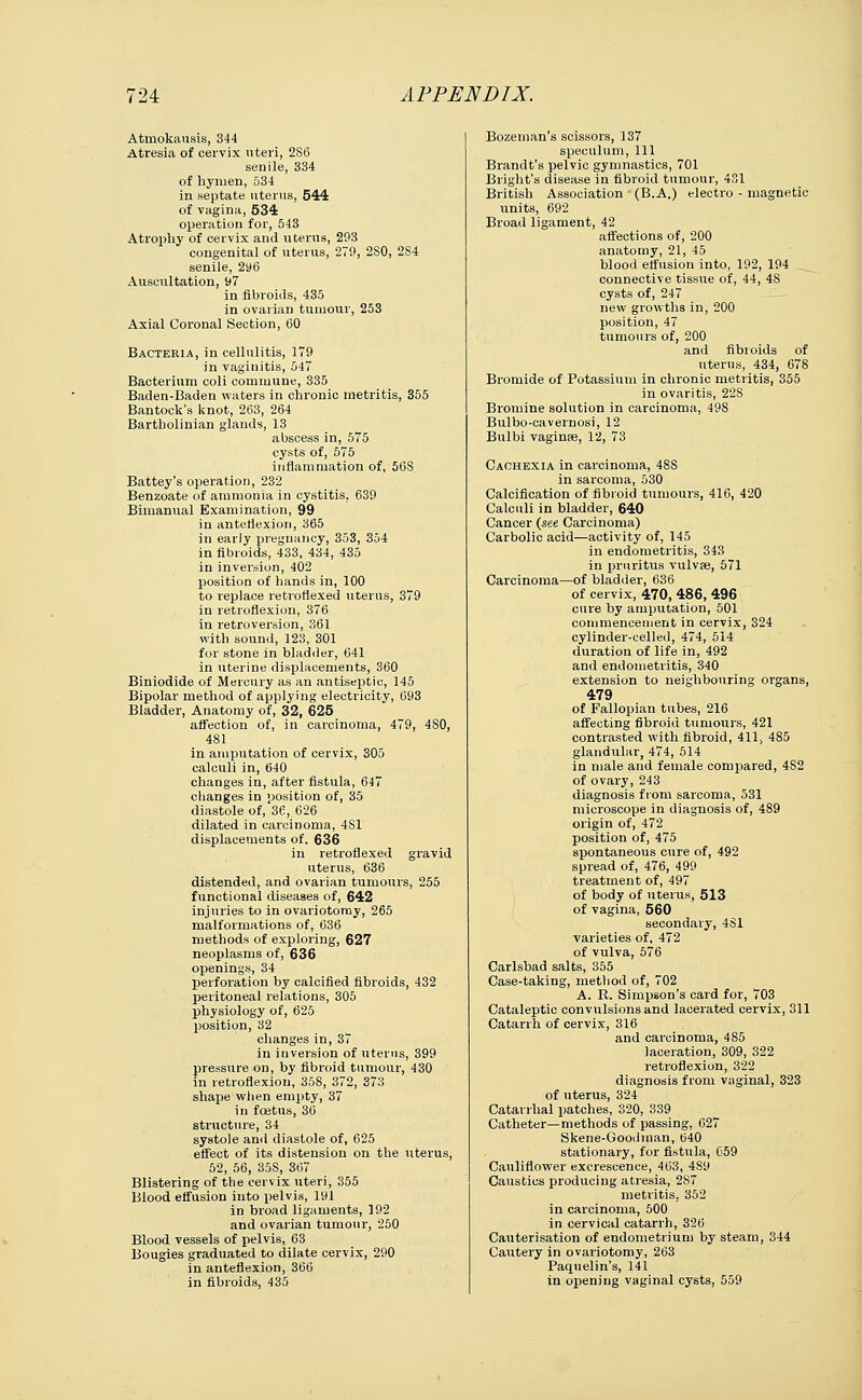 Atmokausis, 344 Atresia of cervix uteri, 2S6 senile, 334 of hymen, 534 in septate uterus, 544 of vagina, 534 operation for, 543 Atrophy of cervix and uterus, 293 congenital of uterus, 279, 2S0, 2S4 senile, 2tf6 Auscultation, 97 in fibroids, 435 in ovarian tumour, 253 Axial Coronal Section, 60 Bacteria, in cellulitis, 179 in vaginitis, 547 Bacterium coli commune, 335 Baden-Baden waters in chronic metritis, 355 Bantock's knot, 263, 264 Bartholinian glands, 13 abscess in, 575 cysts of, 575 inflammation of, 56S Battey's operation, 232 Benzoate of ammonia in cystitis. 639 Bimanual Examination, 99 in anteflexion, 365 in early pregnancy, 353, 354 in fibroids, 433, 434, 435 in inversion, 402 position of hands in, 100 to replace retroflexed uterus, 379 in retroflexion, 376 in retroversion, 361 with sound, 123, 301 for stone in bladder, 641 in uterine displacements, 360 Biniodide of Mercury as an antiseptic, 145 Bipolar method of applying electricity, 693 Bladder, Anatomy of, 32, 625 affection of, in carcinoma, 479, 4S0, 481 in amputation of cervix, 305 calculi in, 640 changes in, after fistula, 647 changes in position of, 35 diastole of, 36, 626 dilated in carcinoma, 4S1 displacements of, 636 in retroflexed gravid uterus, 636 distended, and ovarian tumours, 255 functional diseases of, 642 injuries to in ovariotomy, 265 malformations of, 636 methods of exploring, 627 neoplasms of, 636 openings, 34 perforation by calcified fibroids, 432 peritoneal relations, 305 physiology of, 625 position, 32 changes in, 37 in inversion of uterus, 399 pressure on, by fibroid tumour, 430 in retroflexion, 358, 372, 373 shape when empty, 37 in foetus, 36 structure, 34 systole and diastole of, 625 effect of its distension on the uterus, 52, 56, 35S, 367 Blistering of the cervix uteri, 355 Blood effusion into pelvis, 191 in broad ligaments, 192 and ovarian tumour, 250 Blood vessels of pelvis, 63 Bougies graduated to dilate cervix, 290 in anteflexion, 366 in fibroids, 435 Bozeman's scissors, 137 speculum, 111 Brandt's pelvic gymnastics, 701 Blight's disease in fibroid tumour, 431 British Association (B.A.) electro - magnetic units, 692 Broad ligament, 42 affections of, 200 anatomy, 21, 45 blood effusion into, 192, 194 connective tissue of, 44, 48 cysts of, 247 new growths in, 200 position, 47 tumours of, 200 and fibroids of uterus, 434, 678 Bromide of Potassium in chronic metritis, 355 in ovaritis, 22S Bromine solution in carcinoma, 49S Bulbo-cavernosi, 12 Bulbi vaginae, 12, 73 Cachexia in carcinoma, 48S in sarcoma, 530 Calcification of fibroid tumours, 416, 420 Calculi in bladder, 640 Cancer (see Carcinoma) Carbolic acid—activity of, 145 in endometritis, 343 in pruritus vulvae, 571 Carcinoma—of bladder, 636 of cervix, 470, 486, 496 cure by amputation, 501 commencement in cervix, 324 cylinder-celled, 474, 514 duration of life in, 492 and endometritis, 340 extension to neighbouring organs, 479 of Fallopian tubes, 216 affecting fibroid tumours, 421 contrasted with fibroid, 411, 485 glandular, 474, 514 in male and female compared, 482 of ovary, 243 diagnosis from sarcoma, 531 microscope in diagnosis of, 489 origin of, 472 position of, 475 spontaneous cure of, 492 spread of, 476, 499 treatment of, 497 of body of uterus, 513 of vagina, 560 secondary, 481 varieties of, 472 of vulva, 576 Carlsbad salts, 355 Case-taking, method of, 702 A. R. Simpson's card for, 703 Cataleptic convulsions and lacerated cervix, 311 Catarrh of cervix, 316 and carcinoma, 485 laceration, 309, 322 retroflexion, 322 diagnosis from vaginal, 323 of uterus, 324 Catarrhal patches, 320, 339 Catheter—methods of passing, 627 Skene-Goodman, 640 stationary, for fistula, C59 Cauliflower excrescence, 463, 4S9 Caustics producing atresia, 2S7 metritis, 352 in carcinoma, 500 in cervical catarrh, 326 Cauterisation of endometrium by steam, 344 Cautery in ovariotomy, 263 Paquelin's, 141 in opening vaginal cysts, 559