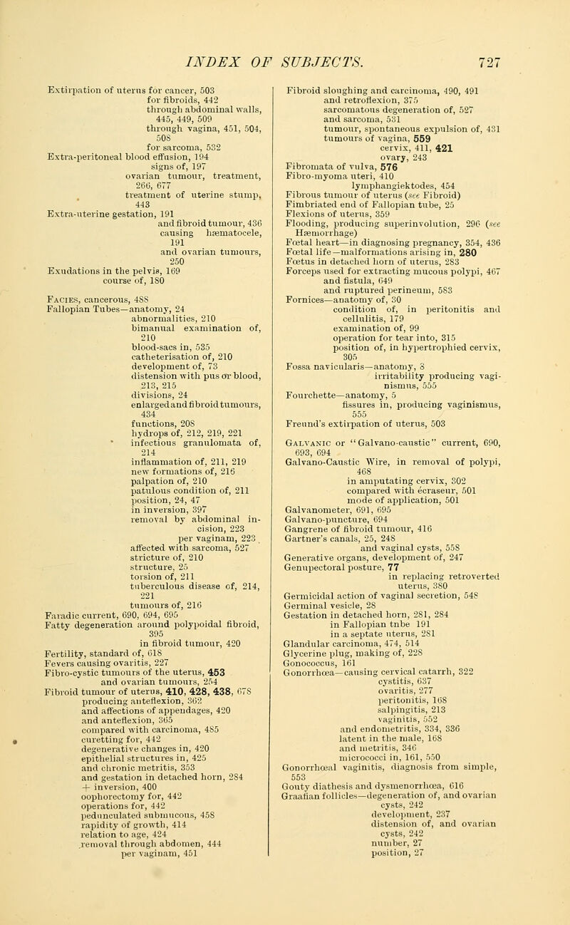 Extirpation of uterus for cancer, 503 for fibroids, 442 through abdominal walls, 445, 449, 509 through vagina, 451, 504, 508 for sarcoma, 532 Extra-peritoneal blood effusion, 194 signs of, 197 ovarian tumour, treatment, 260, 677 treatment of uterine stump, 443 Extra-uterine gestation, 191 and fibroid tumour, 436 causing hematocele, 191 and ovarian tumours, 250 Exudations in the pelvis, 169 course of, 180 FaCies, cancerous, 4SS Fallopian Tubes—anatomy, 24 abnormalities, 210 bimanual examination of, 210 blood-sacs in, 535 catheterisation of, 210 development of, 73 distension with pus or blood, 213, 215 divisions, 24 enlargedand fibroid tumours, 434 functions, 20S hydrops of, 212, 219, 221 infectious granulomata of, 214 inflammation of, 211, 219 new formations of, 216 palpation of, 210 patulous condition of, 211 position, 24, 47 in inversion, 397 removal by abdominal in- cision, 223 per vaginam, 223 affected with sarcoma, 527 stricture of, 210 structure, 25 torsion of, 211 tuberculous disease of, 214, 221 tumours of, 216 Faradic current, 690, 694, 695 Fatty degeneration around polypoidal fibroid, 395 in fibroid tumour, 420 Fertility, standard of, 618 Fevers causing ovaritis, 227 Fibro-cystic tumours of the uterus, 453 and ovarian tumours, 254 Fibroid tumour of uterus, 410, 428, 438, 67S producing anteflexion, 362 and affections of appendages, 420 and anteflexion, 365 compared with carcinoma, 4S5 curetting for, 442 degenerative changes in, 420 epithelial structures in, 425 and chronic metritis, 353 and gestation in detached horn, 2S4 4- inversion, 400 oophorectomy for, 442 operations for, 442 pedunculated submucous, 458 rapidity of growth, 414 relation to age, 424 .removal through abdomen, 444 per vaginam, 451 Fibroid sloughing and carcinoma, -190, 491 and retroflexion, 375 sarcomatous degeneration of, 527 and sarcoma, 531 tumour, spontaneous expulsion of, 431 tumours of vagina, 559 cervix, 411, 421 ovary, 243 Fibromata of vulva, 576 Fibro-myoma uteri, 410 lymphangiektodes, 454 Fibrous tumour of uterus (see Fibroid) Fimbriated end of Fallopian tube, 25 Flexions of uterus, 359 Flooding, producing super-involution, 290 (see Haemorrhage) Foetal heart—in diagnosing pregnancy, 354, 436 Fcetal life—malformations arising in, 280 Foetus in detached horn of uterus, 2S3 Forceps used for extracting mucous polypi, 467 and fistula, 649 and ruptured perineum, 583 Fornices—anatomy of, 30 condition of, in peritonitis and cellulitis, 179 examination of, 99 operation for tear into, 315 position of, in hypertrophied cervix, 305 Fossa navicnlaris—anatomy, 8 irritability producing vagi- nismus, 555 Fourchette—anatomy, 5 fissures in, producing vaginismus, 555 Freund's extirpation of uterus, 503 Galvanic or  Galvano-caustic current, 690, 693, 694 Galvano-Caustic Wire, in removal of polypi, 468 in amputating cervix, 302 compared with ecraseur, 501 mode of application, 501 Galvanometer, 691, 695 Galvano-puncture, 694 Gangrene of fibroid tumour, 416 Gartner's canals, 25, 248 and vaginal cysts, 55S Generative organs, development of, 247 Genupectoral posture, 77 in replacing retroverted uterus, 380 Germicidal action of vaginal secretion, 548 Germinal vesicle, 28 Gestation in detached horn, 281, 284 in Fallopian tnbe 191 in a septate uterus, 2S1 Glandular carcinoma, 474, 514 Glycerine plug, making of, 228 Gonococcus, 161 Gonorrhoea—causing cervical catarrh, 322 cystitis, 637 ovaritis, 277 peritonitis, 168 salpingitis, 213 vaginitis, 552 and endometritis, 334, 336 latent in the male, 168 and metritis, 346 micrococci in, 161, 550 Gonorrhceal vaginitis, diagnosis from simple, 553 Gouty diathesis and dysmenorrhea, 616 Graafian follicles—degeneration of, and ovarian cysts, 242 development, 237 distension of, and ovarian cysts, 242 number, 27 position, 27