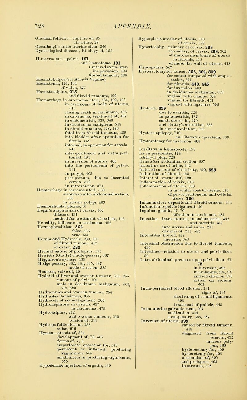 Graafian follicles—rupture of, S5 structure, 28 Greenhalgh's intra-uterine stem, 366 Gynecological diseases, Etiology of, 158 Hematocele—pelvic, 191 and hsematoma, 191 ruptured extra-uter- ine gestation, 194 fibroid tumour, 436 Hsematokolpos (see Atresia Vaginae) Hematoma, 191, 194 of vulva, 577 Hematosalpinx, 215 and fibroid tumours, 420 Haemorrhage in carcinoma uteri, 486, 492, 495 in carcinoma of body of uterus, 515 causing death in carcinoma, 495 in carcinoma, treatment of, 497 in endometritis, 33S, 340 in deciduoma malignum, 51S in fibroid tumours, 428, 436 fatal from fibroid tumours, 429 into bladder after operation for fistula, 659 internal, in operation for atresia, 541 intra-peritoneal and extra-peri- toneal, 191 in inversion of uterus, 400 into the peritoneum of pelvis, 191 in polypi, 463 post-partum, due to lacerated cervix, 312 in retroversion, 374 Haemorrhage in sarcoma uteri, 530 secondary after abdominal section, 6S6 in uterine polypi, 463 Hsemorrhoidal plexus, 67 Hegar's amputatian of cervix, 302 dilators, 131 method for treatment of pedicle, 443 Heredity, influence on carcinoma, 482 Hermaphroditism, 566 false, 566 true, 566 Hernia and Hydrocele, 200, 201 of fibroid tumour, 417 of ovary, 229 Hernial nature of prolapsus, 595 Hewitt's (Graily) cradle-pessary, 367 Higginson's syringe, 139 Hodge pessary, 3S2, 384, 3S5, 387 mode of action, 385 Houston, valve of, 39 Hydatid of liver and ovarian tumour, 253, 255 tumour of pelvis, 201 mole in deciduoma malignum, 463, 518, 523 Hydramnios and ovarian tumour, 254 Hydrastis Canadensis, 355 Hydrocele of round ligament, 200 Hydronephrosis in cystitis, 637 in carcinoma, 479 Hydrosalpinx, 212 and ovarian tumours, 250 torsion of, 211 Hydrops folliculorum, 23S tubas, 212 Hymen—atresia of, 534 development of, 73, 537 forms of, 7, 9 imperforate, operation for, 542 persistent or inflamed, producing vaginismus, 555 small ulcers in, producing vaginismus, 555 Hypodermic injection of ergotin, 439 Hyperplasia areolar of uterus, 348 of cervix, 322 Hypertrophy—primary of cervix, 298 secondary, of cervix, 298, 302 of mucous membrane of uterus in fibroids, 41S of muscular wall of uterus, 418 Hypospadias, 567 Hysterectomy for cancer, 503, 504, 509 for cancer compared with ampu- tation, 511 for fibroids, 443, 445 for inversion, 409 in deciduoma malignum, 519 vaginal with clamps, 504 vaginal for fibroids, 451 vaginal with ligatures, 508 Hysteria, 699 due to ovaritis, 22S in parametritis, 18? small uterus in, 279 and Battey's operation, 233 in snperinvolution, 296 Hystero-epilepsy, 710 and Battey's operation, 233 Hysterotomy for inversion, 40S Ice-Bags in hematocele, 19S Ice in peritonitis, 174 Ichthyol plug, 22S Ileus after abdominal section, 6S7 Incontinence of urine, 642 Induced current of electricity, 690, 695 Induration of fibroid, 420 Infarct of uterus, 348, 420 Inflammation of cervix, 316 Inflammation of uterus, 330 in muscular coatftf uterus, 346 of pelvic peritoneum and cellular tissue, 166 Inflammatory deposits and fibroid tumour, 434 Infundibrrlo-pelvic ligament, 26 Inguinal glands, 67, 70 affection in carcinoma, 481 Injection—intra-uterine, in endometritis, 342 and metritis, 347 into uterus and tubes, 211 dangers of, 211, 552 Interstitial fibroid, 417 metritis, 34S Intestinal obstruction due to fibroid tumours, 430 Intestines—relation to uterus and pelvic floor. 56 Intra-abdominal pressure upon pelvic floor, 61, 75 in inversion, 396 in prolapsus, 594,597 and retroflexion, 373 action on rectum, 663 Intra-peritoneal blood effusion, 191 signs of, 197 shortening of round ligaments, 393 treatment of pedicle, 443 Intra-uterine galvanic stem, 297 medication, 344 stem-pessary, 366, 387 Inversion of uterus, 395 caused by fibroid tumour, 41S diagnosed from fibroid tumour, 432 mucous poly- pus, 466 hysterectomy for, 409 hysterotomy for, 40S mechanism of, 395 and prolapsus, 403 in sarcoma, 528