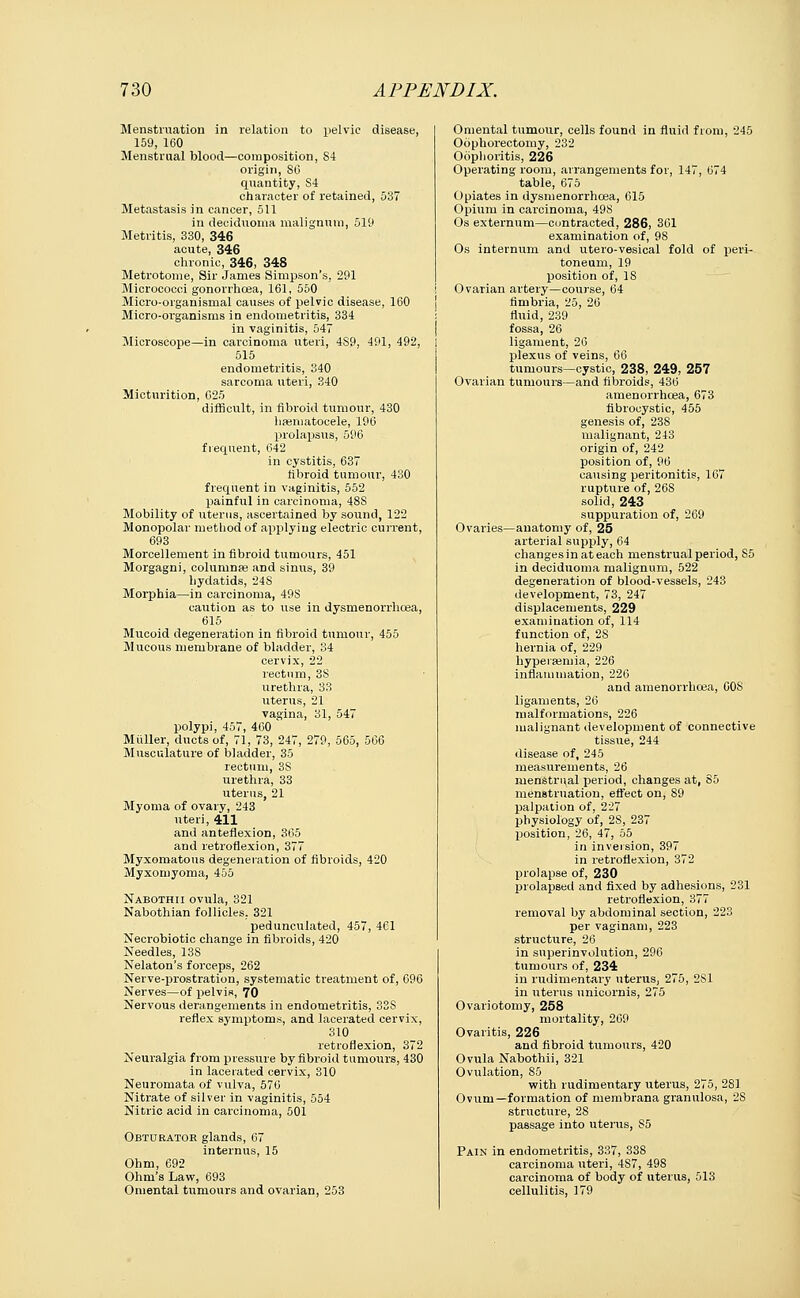 Menstruation in relation to pelvic disease, 159, 160 Menstrual blood—composition, 84 origin, SO quantity, S4 character of retained, 537 Metastasis in cancer, 511 in deciduoma malignum, 519 Metritis, 330, 346 acute, 346 chronic, 346, 348 Metrotome, Sir James Simpson's, 291 Micrococci gonorrhoea, 161, 550 Micro-organismal causes of pelvic disease, 160 Micro-organisms in endometritis, 334 in vaginitis, 547 Microscope—in carcinoma uteri, 4S9, 491, 492, 515 endometritis, 340 sarcoma uteri, 340 Micturition, 025 difficult, in fibroid tumour, 430 hematocele, 196 prolapsus, 596 frequent, 642 in cystitis, 637 fibroid tumour, 430 frequent in vaginitis, 552 painful in carcinoma, 48S Mobility of uterus, ascertained by sound, 122 Monopolar method of applying electric current, 693 Morcellement in fibroid tumours, 451 Morgagni, columnse and sinus, 39 hydatids, 24S Morphia—in carcinoma, 49S caution as to use in dysmenorrhcea, 615 Mucoid degeneration in fibroid tumour, 455 Mucous membrane of bladder, 34 cervix, 22 rectum, 38 urethra, 33 uterus, 21 vagina, 31, 547 polypi, 457, 460 Muller, ducts of, 71, 73, 247, 279, 565, 506 Musculature of bladder, 35 rectum, 38 urethra, 33 uterus, 21 Myoma of ovary, 243 uteri, 411 and anteflexion, 365 and retroflexion, 377 Myxomatous degeneration of fibroids, 420 Myxomyoma, 455 Nabothii ovula, 321 Nabothian follicles. 321 pedunculated, 457, 461 Necrobiotic change in fibroids, 420 Needles, 13S Nelaton's forceps, 262 Nerve-prostration, systematic treatment of, 696 Nerves—of pelvis, 70 Nervous derangements in endometritis, 33S reflex symptoms, and lacerated cervix, 310 retroflexion, 372 Neuralgia from pressure by fibroid tumours, 430 in lacerated cervix, 310 Neuromata of vulva, 570 Nitrate of silver in vaginitis, 554 Nitric acid in carcinoma, 501 Obturator glands, 67 internus, 15 Ohm, 692 Ohm's Law, 693 Omental tumours and ovarian, 253 Omental tumour, cells found in fluid from, 245 Oophorectomy, 232 Oophoritis, 226 Operating room, arrangements for, 147, 074 table, 075 Opiates in dysmenorrhcea, 615 Opium in carcinoma, 49S Os externum—contracted, 286, 361 examination of, 98 Os internum and utero-vesical fold of peri- toneum, 19 position of, 18 Ovarian artery—course, 64 fimbria, 25, 26 fluid, 239 fossa, 26 ligament, 20 plexus of veins, 66 tumours—cystic, 238, 249, 257 Ovarian tumours—and fibroids, 430 amenorrhcea, 673 fibrocystic, 455 genesis of, 238 malignant, 243 origin of, 242 position of, 90 causing peritonitis, 167 rupture of, 208 solid, 243 suppuration of, 269 Ovaries—anatomy of, 25 arterial supply, 64 changes in at each menstrual period, S5 in deciduoma malignum, 522 degeneration of blood-vessels, 243 development, 73, 247 displacements, 229 examination of, 114 function of, 2S hernia of, 229 hypersemia, 226 inflammation, 220 and amenorrhcea, G0S ligaments, 20 malformations, 220 malignant development of connective tissue, 244 disease of, 245 measurements, 20 menstrual period, changes at, 85 menstruation, effect on, 89 palpation of, 227 physiology of, 2S, 237 position, 26, 47, 55 in inversion, 397 in retroflexion, 372 prolapse of, 230 prolapsed and fixed by adhesions, 231 retroflexion, 377 removal by abdominal section, 223 per vaginam, 223 structure, 26 in super-involution, 296 tumours of, 234 in rudimentary uterus, 275, 2S1 in uterus unicornis, 275 Ovariotomy, 258 mortality, 269 Ovaritis, 226 and fibroid tumours, 420 Ovula Nabothii, 321 Ovulation, S5 with rudimentary uterus, 275, 281 Ovum—formation of membrana granulosa, 28 structure, 28 passage into uterus, S5 Pain in endometritis, 337, 338 carcinoma uteri, 4S7, 498 carcinoma of body of uterus, 513 cellulitis, 179