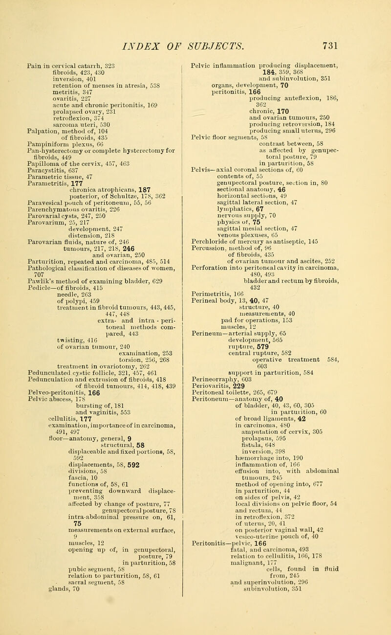 Pain in cervical catarrh, 323 fibroids, 423, 430 inversion, 401 retention of menses in atresia, 53S metritis, 347 ovaritis, 227 acute and chronic peritonitis, 169 prolapsed ovary, 231 retroflexion, 374 sarcoma uteri, 530 Palpation, method of, 104 of fibroids, 435 Pampiniform plexus, 66 Pan-hysterectomy or complete hysterectomy for fibroids, 449 Papilloma of the cervix, 457, 463 Paracystitis, 637 Parametric tissue, 47 Parametritis, 177 chronica atrophicans, 187 posterior, of Schultze, 17S, 362 Paravesical pouch of peritoneum, 55, 56 Parenchymatous ovaritis, 226 Parovarial cysts, 247, 250 Parovarium, 25, 217 development, 247 distension, 218 Parovarian fluids, nature of, 246 tumours, 217, 218, 246 and ovarian, 250 Parturition, repeated and carcinoma, 4S5, 514 Pathological classification of diseases of women, 707 Pawlik's method of examining bladder, 629 Pedicle—of fibroids, 415 needle, 263 of polypi, 459 treatment in fibroid tumours, 443, 445, 447, 44S extra- and intra - peri- toneal methods com- pared, 443 twisting, 416 of ovarian tumour, 240 examination, 253 torsion, 256, 268 treatment in ovai-iotomy, 262 Pedunculated cystic follicle, 321, 457, 461 Pedunculation and extrusion of fibroids, 418 of fibroid tumours, 414, 418, 439 Pelveo-peritonitis, 166 Pelvic abscess, 178 bursting of, 181 and vaginitis, 553 cellulitis, 177 examination, importance of in carcinoma, 491, 497 floor—anatomy, general, 9 structural, 58 displaceable and fixed ijortions, 5S, 592 displacements, 5S, 592 divisions, 5S fascia, 10 functions of, 5S, 61 preventing downward displace- ment, 358 affected by change of posture, 77 genupectoral posture, 7S intra-abdominal pressure on, 61, 75 measurements on external surface, 9 muscles, 12 opening up of, in genupectoral, posture, 79 in parturition, 58 pubic segment, 5S relation to parturition, 58, 61 sacral segment, 58 glands, 70 Pelvic inflammation producing displacement, 184, 359, 368 and subinvolution, 351 organs, development, 70 peritonitis, 166 producing anteflexion, 1S6, 362 chronic, 170 and ovarian tumours, 250 producing retroversion, 184 producing small uterus, 296 Pelvic floor segments, 5S contrast between, 58 as affected by genupec- toral posture, 79 in parturition, 58 Pelvis—axial coronal sections of, 60 contents of, 55 genupectoral posture, section in, SO sectional anatomy, 46 horizontal sections, 49 sagittal lateral section, 47 lymphatics, 67 nervous supply, 70 physics of, 75 sagittal mesial section, 47 venous plexuses, 65 Perchloride of mercury as antiseptic, 145 Percussion, method of, 96 of fibroids, 435 of ovarian tumour and ascites, 252 Perforation into peritoneal cavity in carcinoma, 4S0, 493 bladder and rectum by fibroids, 432 Perimetritis, 166 Perineal body, 13, 40, 47 structure, 40 measurements, 40 pad for operations, 153 muscles, 12 Perineum—arterial supply, 65 development, 565 rupture, 579 central rupture, 5S2 operative treatment 584, 603 support in parturition, 584 Perineorraphy, 603 Periovaritis, 229 Peritoneal toilette, 265, 679 Peritoneum—anatomy of, 40 of bladder, 40, 43, 60, 305 in parturition, 60 of broad ligaments, 42 in carcinoma, 480 amputation of cervix, 305 prolapsus, 595 fistula, 648 inversion, 398 haemorrhage into, 190 inflammation of, 166 effusion into, with abdominal tumours, 245 method of opening into, 677 in parturition, 44 on sides of pelvis, 42 local divisions on pelvic floor, 54 and rectum, 44 in retroflexion, 372 of uterus, 20, 41 on posterior vaginal wall, 42 vesico-uterine pouch of, 40 Peritonitis—pelvic, 166 fatal, and carcinoma, 493 relation to cellulitis, 166, 17S malignant, 177 cells, found in fluid from, 245 and superinvolution, 296 subinvolution, 351