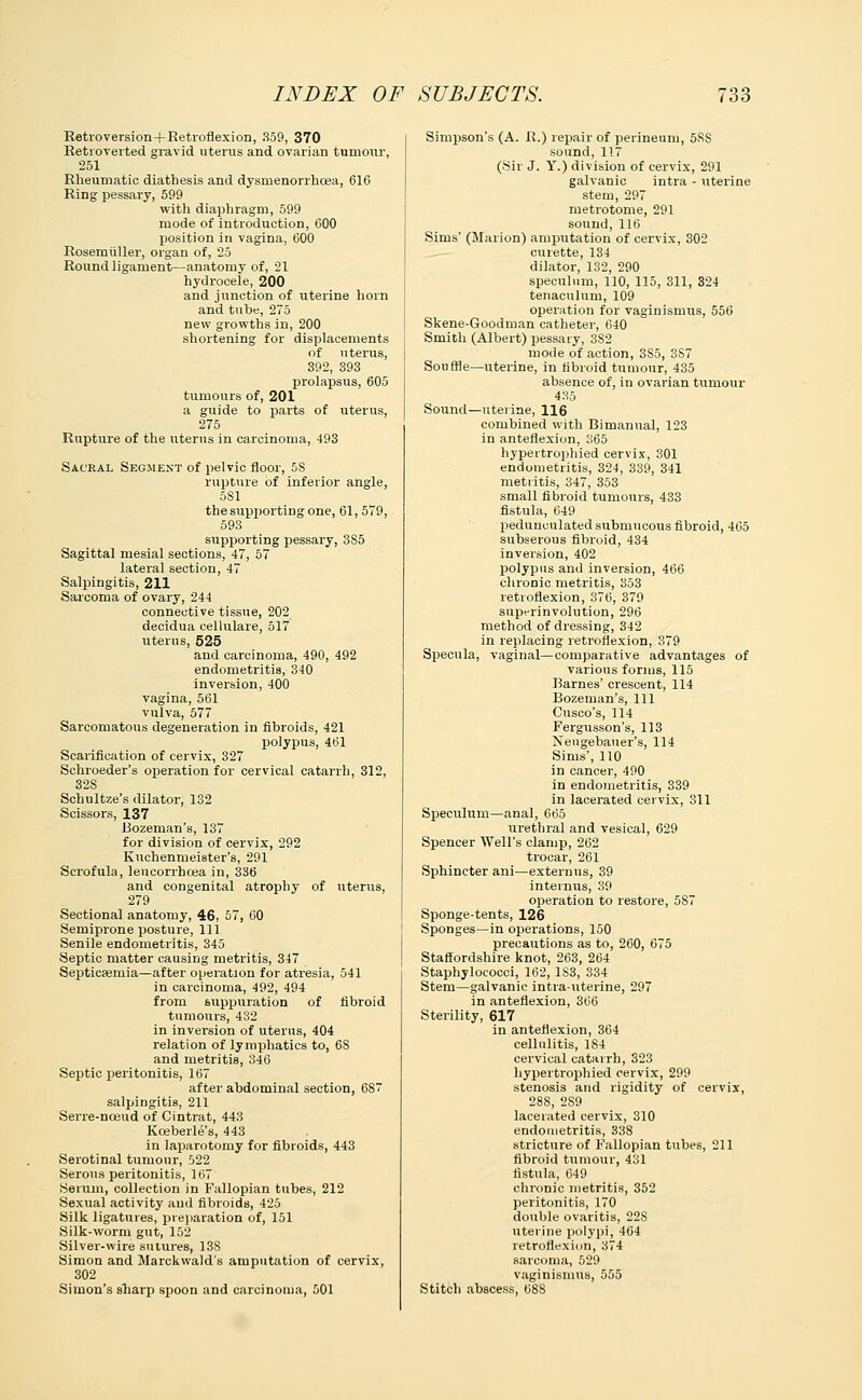 Retroversion+Retroflexion, 359, 370 Retroverted gravid uterus and ovarian tumour, 251 Rheumatic diathesis and dysmenorrhcea, 616 Ring pessary, 599 with diaphragm, 599 mode of introduction, 600 position in vagina, 600 Rosemiiller, organ of, 25 Round ligament—anatomy of, 21 hydrocele, 200 and junction of uterine horn and tuhe, 275 new growths in, 200 shortening for displacements of uterus, 392, 393 prolapsus, 605 tumours of, 201 a guide to parts of uterus, 275 Rupture of the uterus in carcinoma, 493 Sacral Segment of pelvic floor, 5S rupture of inferior angle, 5S1 the supporting one, 61, 579, 593 supporting pessary, 385 Sagittal mesial sections, 47, 57 lateral section, 47 Salpingitis, 211 Sarcoma of ovary, 244 connective tissue, 202 decidua cellulare, 517 uterus, 525 and carcinoma, 490, 492 endometritis, 340 inversion, 400 vagina, 561 vulva, 577 Sarcomatous degeneration in fibroids, 421 polypus, 461 Scarification of cervix, 327 Schroeder's operation for cervical catarrh, 312, 32S Schultze's dilator, 132 Scissors, 137 Bozeman's, 137 for division of cervix, 292 Kuchenmeister's, 291 Scrofula, leucorrhoea in, 336 and congenital atrophy of uterus, 279 Sectional anatomy, 46, 57, 60 Semiprone posture, 111 Senile endometritis, 345 Septic matter causing metritis, 347 Septicaemia—after operation for atresia, 541 in carcinoma, 492, 494 from suppuration of fibroid tumours, 432 in inversion of uterus, 404 relation of lymphatics to, 68 and metritis, 346 Septic peritonitis, 167 after abdominal section, 687 salpingitis, 211 Serre-nceud of Cintrat, 443 Koeberle's, 443 in laparotomy for fibroids, 443 Serotinal tumour, 522 Serous peritonitis, 167 Serum, collection in Fallopian tubes, 212 Sexual activity and fibroids, 425 Silk ligatures, preparation of, 151 Silk-worm gut, 152 Silver-wire sutures, 13S Simon and Marckwald's amputation of cervix, 302 Simon's sharp spoon and carcinoma, 501 Simpson's (A. R.) repair of perineum, 5RS sound, 117 (Sir J. Y.) division of cervix, 291 galvanic intra - uterine stem, 297 metrotome, 291 sound, 116 Sims' (Marion) amputation of cervix, 302 curette, 134 dilator, 132, 290 speculum, 110, 115, 311, 324 tenaculum, 109 operation for vaginismus, 556 Skene-Goodman catheter, 640 Smith (Albert) pessary, 3S2 mode of action, 3S5, 3S7 Souffle—uterine, in fibroid tumour, 435 absence of, in ovarian tumour 435 Sound—uterine, 116 combined with Bimanual, 123 in anteflexion, 365 hypertrophied cervix, 301 endometritis, 324, 339, 341 metritis, 347, 353 small fibroid tumours, 433 fistula, 649 pedunculated submucous fibroid, 465 subserous fibroid, 434 inversion, 402 polypus and inversion, 466 chronic metritis, 353 retroflexion, 376, 379 supt-rinvolution, 296 method of dressing, 342 in replacing retroflexion, 379 Specula, vaginal—comparative advantages of various forms, 115 Barnes' crescent, 114 Bozeman's, 111 Cnsco's, 114 Fergusson's, 113 Nengebauer's, 114 Sims', 110 in cancer, 490 in endometritis, 339 in lacerated cervix, 311 Speculum—anal, 665 urethral and vesical, 629 Spencer Well's clamp, 262 trocar, 261 Sphincter ani—externus, 39 interims, 39 operation to restore, 587 Sponge-tents, 126 Sponges—in operations, 150 precautions as to, 260, 675 Staffordshire knot, 263, 264 Staphylococci, 162, 1S3, 334 Stem—galvanic intrauterine, 297 in anteflexion, 366 Sterility, 617 in anteflexion, 364 cellulitis, 184 cervical catarrh, 323 hypertrophied cervix, 299 stenosis and rigidity of cervix, 288, 2S9 lacerated cervix, 310 endometritis, 338 stricture of Fallopian tubes, 211 fibroid tumour, 431 fistula, 649 chronic metritis, 352 peritonitis, 170 double ovaritis, 22S uterine polypi, 464 retroflexion, 374 sarcoma, 529 vaginismus, 555 Stitch abscess, 688