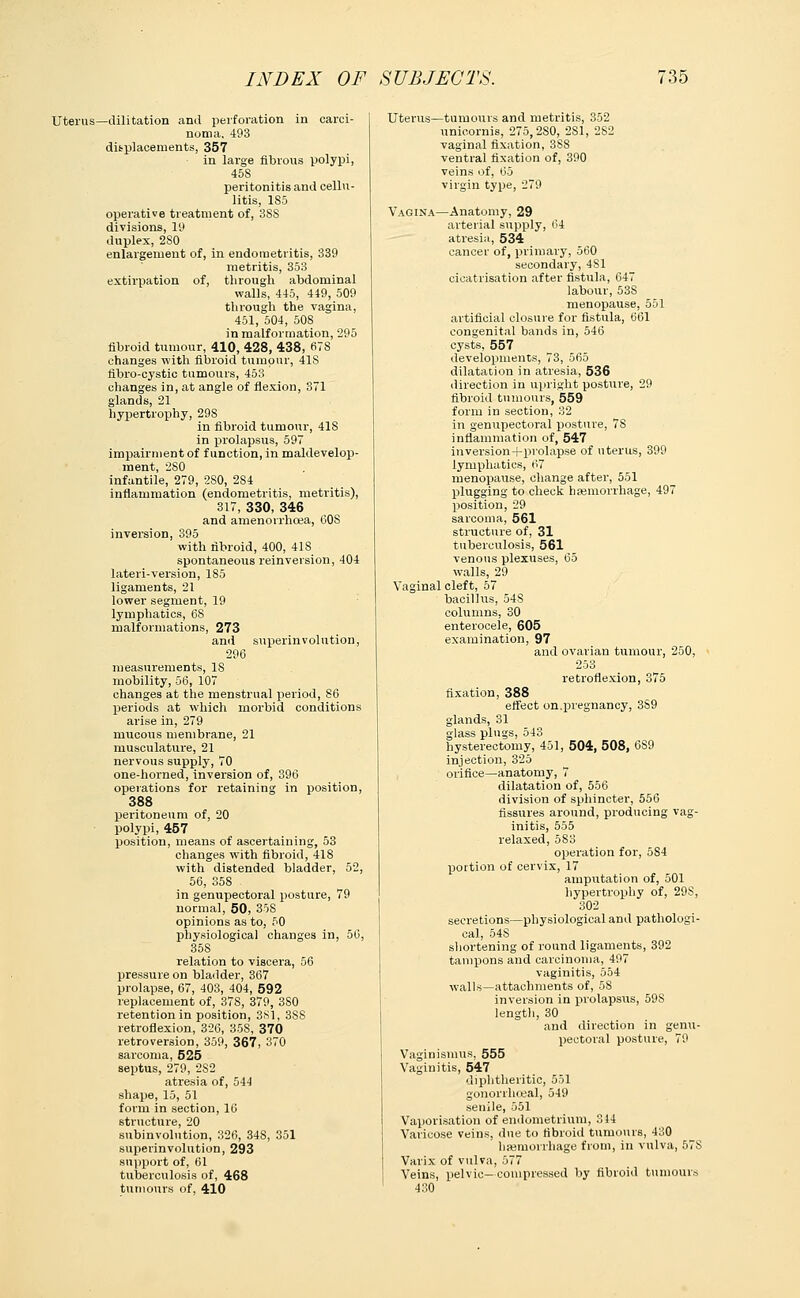 Uterus—dilitation and perforation in carci- noma, 493 displacements, 357 in large fibrous polypi, 45S peritonitis and cellu- litis, 185 operative treatment of, 388 divisions, 19 duplex, 280 enlargement of, in endometritis, 339 metritis, 353 extirpation of, through abdominal walls, 445, 449, 509 through the vagina, 451, 504, 50S in malformation, 295 fibroid tumour, 410, 428, 438, 678 changes with fibroid tumour, 41S fibro-cystic tumours, 453 changes in, at angle of flexion, 371 glands, 21 hypertrophy, 29S in fibroid tumour, 418 in prolapsus, 597 impairment of function, in maldevelop- ment, 280 infantile, 279, 2S0, 284 inflammation (endometritis, metritis), 317, 330, 346 and amenorrhea, 608 inversion, 395 with fibroid, 400, 418 spontaneous rein version, 404 lateri-version, 185 ligaments, 21 lower segment, 19 lymphatics, 68 malformations, 273 and superinvolution, 296 measurements, 18 mobility, 56, 107 changes at the menstrual period, 86 periods at which morbid conditions arise in, 279 mucous membrane, 21 musculature, 21 nervous supply, 70 one-horned, inversion of, 396 operations for retaining in position, 388 peritoneum of, 20 polypi, 457 position, means of ascertaining, 53 changes with fibroid, 41S with distended bladder, 52, 56, 358 in genupectoral posture, 79 normal, 50, 358 opinions as to, 50 physiological changes in, 56, 358 relation to viscera, 56 pressure on bladder, 367 prolapse, 67, 403, 404, 592 replacement of, 378, 379, 380 retention in position, 3S1, 3S8 retroflexion, 326, 35S, 370 retroversion, 359, 367, 370 sarcoma, 525 septus, 279, 2S2 atresia of, 544 shape, 15, 51 form in section, 16 structure, 20 subinvolution, 326, 34S, 351 superinvolution, 293 support of, 61 tuberculosis of, 468 tumours of, 410 Uterus—tumours and metritis, 352 unicornis, 275,280, 2S1, 282 vaginal fixation, 3S8 ventral fixation of, 390 veins of, 65 virgin type, 279 Vagina—Anatomy, 29 arterial supply, 64 atresia, 534 cancer of, primary, 560 secondary, 481 cicatrisation after fistula, 647 labour, 53S menopause, 551 artificial closure for fistula, 661 congenital bands in, 546 cysts, 557 developments, 73, 565 dilatation in atresia, 536 direction in upright posture, 29 fibroid tumours, 559 form in section, 32 in genupectoral posture, 78 inflammation of, 547 inversion+pvolapse of uterus, 399 lymphatics, 67 menopause, change after, 551 plugging to check haemorrhage, 497 position, 29 sarcoma, 561 structure of, 31 tuberculosis, 561 venous plexuses, 65 walls, 29 Vaginal cleft, 57 bacillus, 54S columns, 30 enterocele, 605 examination, 97 and ovarian tumour, 250, 253 retroflexion, 375 fixation, 388 effect on.pregnancy, 3S9 glands, 31 glass plugs, 543 hysterectomy, 451, 504, 508, 6S9 injection, 325 orifice—anatomy, 7 dilatation of, 556 division of sphincter, 556 fissures around, producing vag- initis, 555 relaxed, 583 operation for, 584 portion of cervix, 17 amputation of, 501 hypertrophy of, 29S, 302 secretions—physiological and pathologi- cal, 54S shortening of round ligaments, 392 tampons and carcinoma, 497 vaginitis, 554 walls—attachments of, 58 inversion in prolapsus, 59S length, 30 and direction in genu- pectoral posture, 79 Vaginismus, 555 Vaginitis, 547 diphtheritic, 551 gonorrheal, 549 senile, 551 Vaporisation of endometrium, 314 Varicose veins, due to fibroid tumours, 430 haemorrhage from, in vulva, 578 Varix of vulva, 577 Veins, pelvic-compressed by fibroid tumours 430