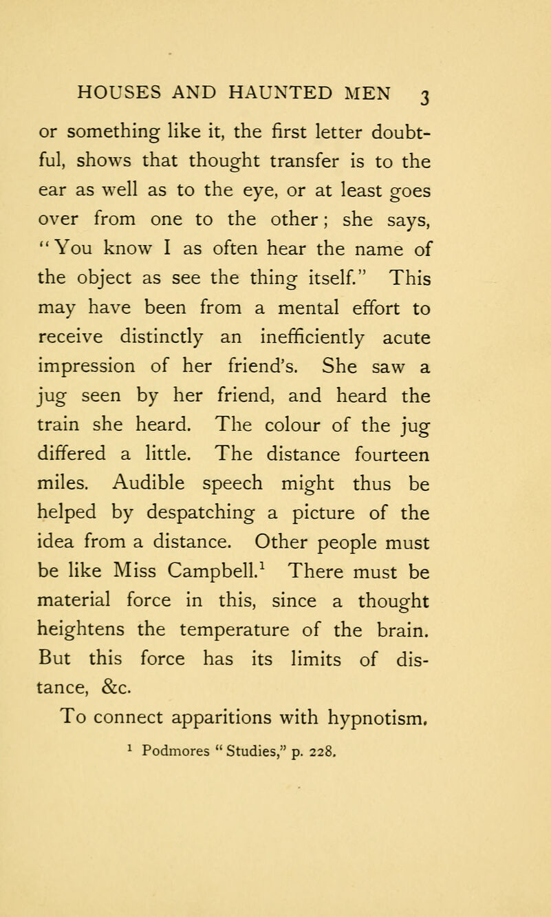 or something like it, the first letter doubt- ful, shows that thought transfer is to the ear as well as to the eye, or at least goes over from one to the other; she says, ''You know I as often hear the name of the object as see the thing itself. This may have been from a mental effort to receive distinctly an inefficiently acute impression of her friend's. She saw a jug seen by her friend, and heard the train she heard. The colour of the jug differed a little. The distance fourteen miles. Audible speech might thus be helped by despatching a picture of the idea from a distance. Other people must be like Miss Campbell.^ There must be material force in this, since a thought heightens the temperature of the brain. But this force has its limits of dis- tance, &c. To connect apparitions with hypnotism, ^ Podmores  Studies, p. 228.