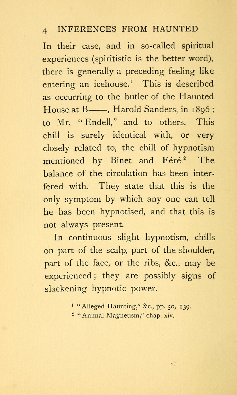 In their case, and in so-called spiritual experiences (spiritistic is the better word), there is generally a preceding feeling like entering an icehouse.^ This is described as occurring to the butler of the Haunted House at B , Harold Sanders, in 1896 ; to Mr. *' Endell, and to others. This chill is surely identical with, or very closely related to, the chill of hypnotism mentioned by Binet and Fere.^ The balance of the circulation has been inter- fered with. They state that this is the only symptom by which any one can tell he has been hypnotised, and that this is not always present. In continuous slight hypnotism, chills on part of the scalp, part of the shoulder, part of the face, or the ribs, &c., may be experienced; they are possibly signs of slackening hypnotic power. 1 Alleged Haunting, &c., pp. 50, 139. 2  Animal Magnetism, chap. xiv.